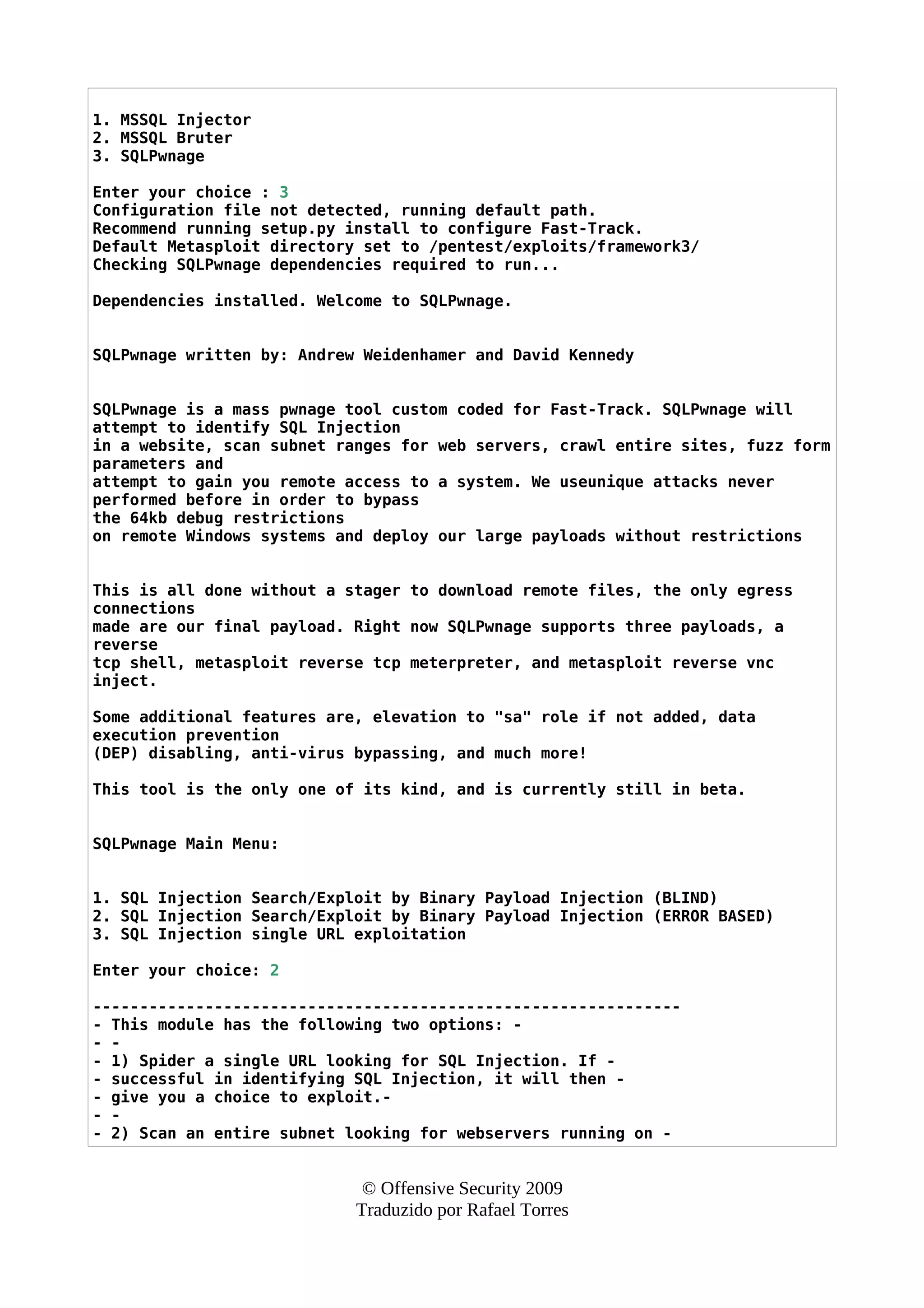 1. MSSQL Injector
2. MSSQL Bruter
3. SQLPwnage
Enter your choice : 3
Configuration file not detected, running default path.
Recommend running setup.py install to configure Fast-Track.
Default Metasploit directory set to /pentest/exploits/framework3/
Checking SQLPwnage dependencies required to run...
Dependencies installed. Welcome to SQLPwnage.
SQLPwnage written by: Andrew Weidenhamer and David Kennedy
SQLPwnage is a mass pwnage tool custom coded for Fast-Track. SQLPwnage will
attempt to identify SQL Injection
in a website, scan subnet ranges for web servers, crawl entire sites, fuzz form
parameters and
attempt to gain you remote access to a system. We useunique attacks never
performed before in order to bypass
the 64kb debug restrictions
on remote Windows systems and deploy our large payloads without restrictions
This is all done without a stager to download remote files, the only egress
connections
made are our final payload. Right now SQLPwnage supports three payloads, a
reverse
tcp shell, metasploit reverse tcp meterpreter, and metasploit reverse vnc
inject.
Some additional features are, elevation to "sa" role if not added, data
execution prevention
(DEP) disabling, anti-virus bypassing, and much more!
This tool is the only one of its kind, and is currently still in beta.
SQLPwnage Main Menu:
1. SQL Injection Search/Exploit by Binary Payload Injection (BLIND)
2. SQL Injection Search/Exploit by Binary Payload Injection (ERROR BASED)
3. SQL Injection single URL exploitation
Enter your choice: 2
---------------------------------------------------------------
- This module has the following two options: -
- -
- 1) Spider a single URL looking for SQL Injection. If -
- successful in identifying SQL Injection, it will then -
- give you a choice to exploit.-
- -
- 2) Scan an entire subnet looking for webservers running on -
© Offensive Security 2009
Traduzido por Rafael Torres
 