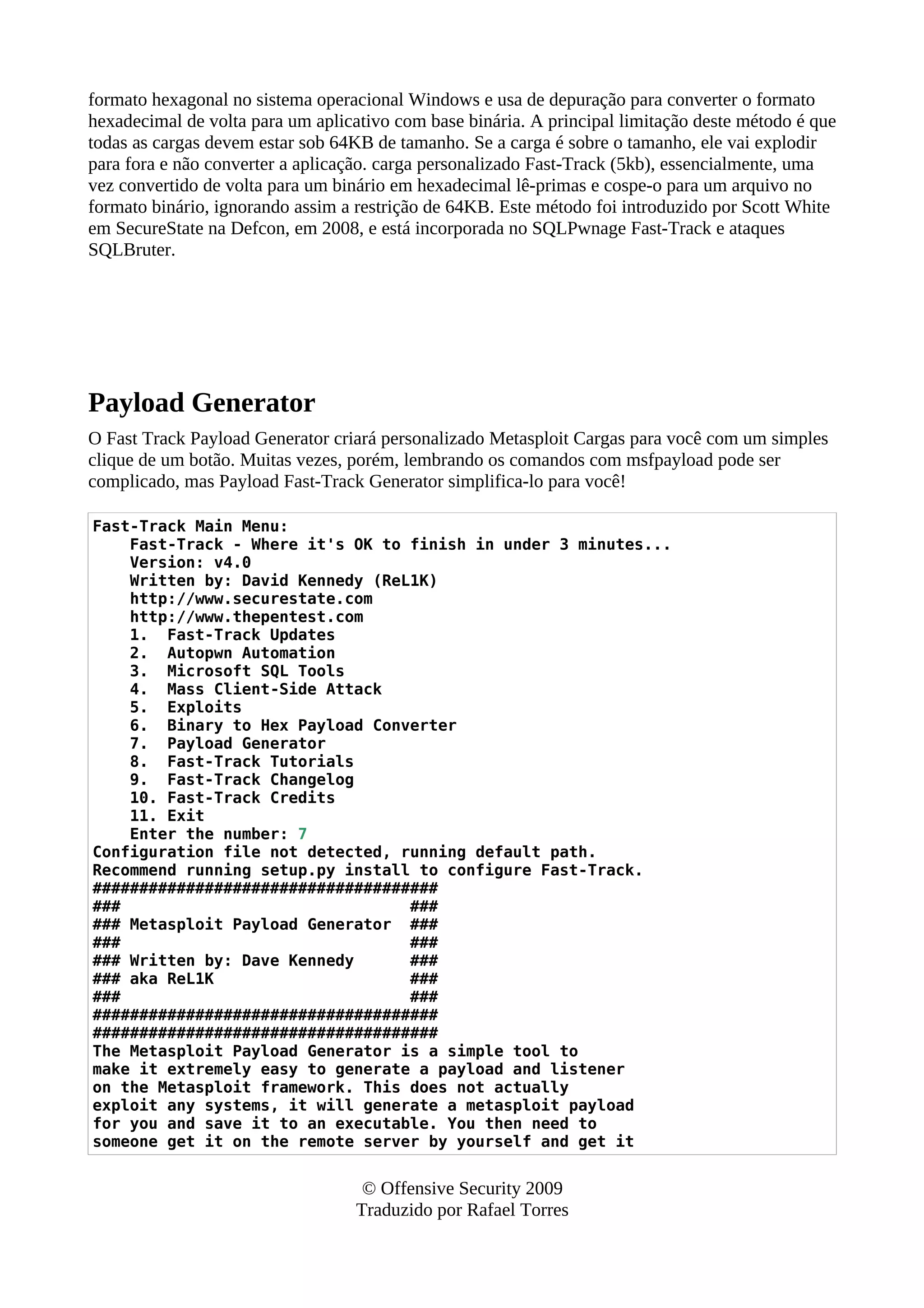 formato hexagonal no sistema operacional Windows e usa de depuração para converter o formato
hexadecimal de volta para um aplicativo com base binária. A principal limitação deste método é que
todas as cargas devem estar sob 64KB de tamanho. Se a carga é sobre o tamanho, ele vai explodir
para fora e não converter a aplicação. carga personalizado Fast-Track (5kb), essencialmente, uma
vez convertido de volta para um binário em hexadecimal lê-primas e cospe-o para um arquivo no
formato binário, ignorando assim a restrição de 64KB. Este método foi introduzido por Scott White
em SecureState na Defcon, em 2008, e está incorporada no SQLPwnage Fast-Track e ataques
SQLBruter.
Payload Generator
O Fast Track Payload Generator criará personalizado Metasploit Cargas para você com um simples
clique de um botão. Muitas vezes, porém, lembrando os comandos com msfpayload pode ser
complicado, mas Payload Fast-Track Generator simplifica-lo para você!
Fast-Track Main Menu:
Fast-Track - Where it's OK to finish in under 3 minutes...
Version: v4.0
Written by: David Kennedy (ReL1K)
http://www.securestate.com
http://www.thepentest.com
1. Fast-Track Updates
2. Autopwn Automation
3. Microsoft SQL Tools
4. Mass Client-Side Attack
5. Exploits
6. Binary to Hex Payload Converter
7. Payload Generator
8. Fast-Track Tutorials
9. Fast-Track Changelog
10. Fast-Track Credits
11. Exit
Enter the number: 7
Configuration file not detected, running default path.
Recommend running setup.py install to configure Fast-Track.
#####################################
### ###
### Metasploit Payload Generator ###
### ###
### Written by: Dave Kennedy ###
### aka ReL1K ###
### ###
#####################################
#####################################
The Metasploit Payload Generator is a simple tool to
make it extremely easy to generate a payload and listener
on the Metasploit framework. This does not actually
exploit any systems, it will generate a metasploit payload
for you and save it to an executable. You then need to
someone get it on the remote server by yourself and get it
© Offensive Security 2009
Traduzido por Rafael Torres
 