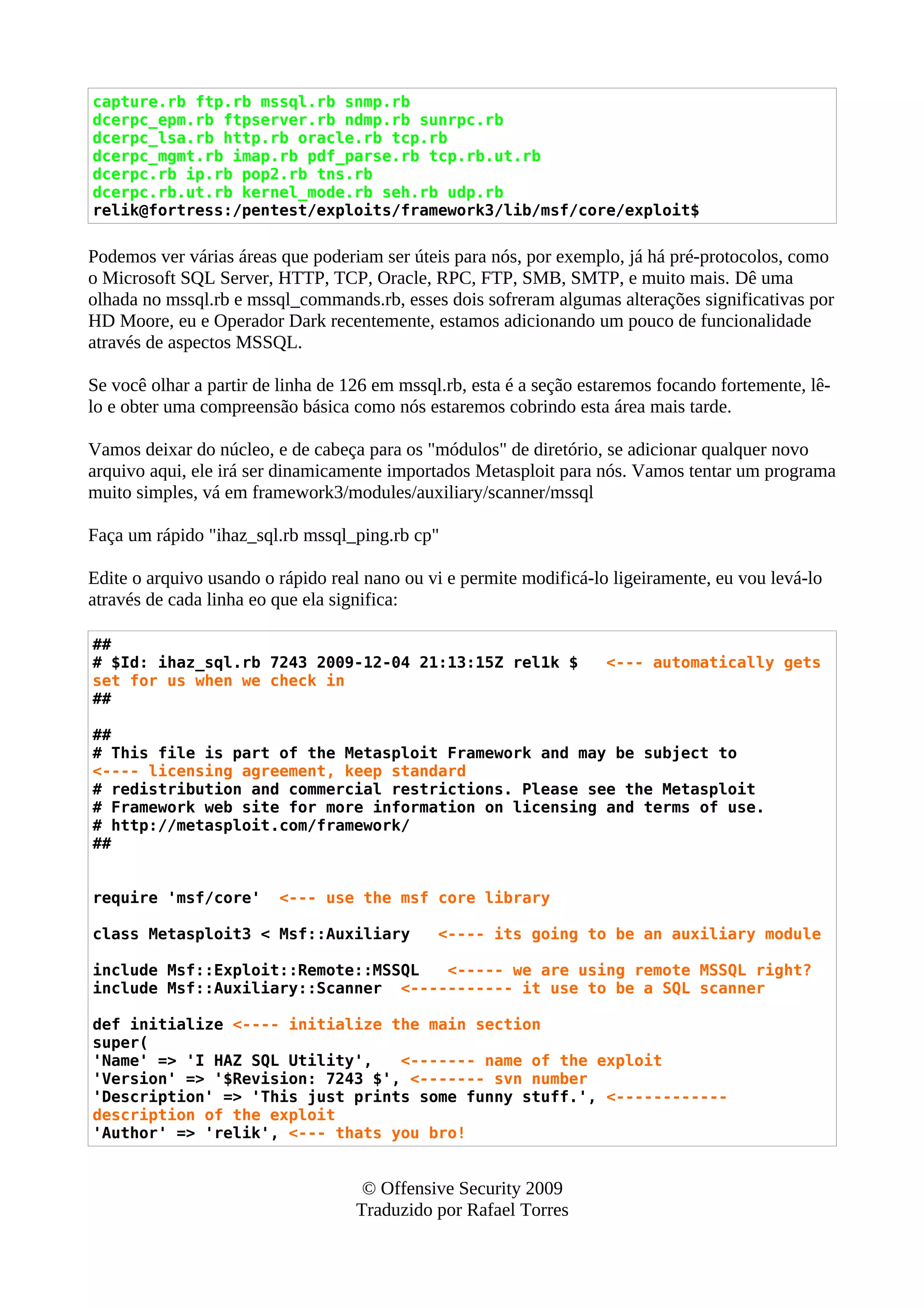 capture.rb ftp.rb mssql.rb snmp.rb
dcerpc_epm.rb ftpserver.rb ndmp.rb sunrpc.rb
dcerpc_lsa.rb http.rb oracle.rb tcp.rb
dcerpc_mgmt.rb imap.rb pdf_parse.rb tcp.rb.ut.rb
dcerpc.rb ip.rb pop2.rb tns.rb
dcerpc.rb.ut.rb kernel_mode.rb seh.rb udp.rb
relik@fortress:/pentest/exploits/framework3/lib/msf/core/exploit$
Podemos ver várias áreas que poderiam ser úteis para nós, por exemplo, já há pré-protocolos, como
o Microsoft SQL Server, HTTP, TCP, Oracle, RPC, FTP, SMB, SMTP, e muito mais. Dê uma
olhada no mssql.rb e mssql_commands.rb, esses dois sofreram algumas alterações significativas por
HD Moore, eu e Operador Dark recentemente, estamos adicionando um pouco de funcionalidade
através de aspectos MSSQL.
Se você olhar a partir de linha de 126 em mssql.rb, esta é a seção estaremos focando fortemente, lê-
lo e obter uma compreensão básica como nós estaremos cobrindo esta área mais tarde.
Vamos deixar do núcleo, e de cabeça para os "módulos" de diretório, se adicionar qualquer novo
arquivo aqui, ele irá ser dinamicamente importados Metasploit para nós. Vamos tentar um programa
muito simples, vá em framework3/modules/auxiliary/scanner/mssql
Faça um rápido "ihaz_sql.rb mssql_ping.rb cp"
Edite o arquivo usando o rápido real nano ou vi e permite modificá-lo ligeiramente, eu vou levá-lo
através de cada linha eo que ela significa:
##
# $Id: ihaz_sql.rb 7243 2009-12-04 21:13:15Z rel1k $ <--- automatically gets
set for us when we check in
##
##
# This file is part of the Metasploit Framework and may be subject to
<---- licensing agreement, keep standard
# redistribution and commercial restrictions. Please see the Metasploit
# Framework web site for more information on licensing and terms of use.
# http://metasploit.com/framework/
##
require 'msf/core' <--- use the msf core library
class Metasploit3 < Msf::Auxiliary <---- its going to be an auxiliary module
include Msf::Exploit::Remote::MSSQL <----- we are using remote MSSQL right?
include Msf::Auxiliary::Scanner <----------- it use to be a SQL scanner
def initialize <---- initialize the main section
super(
'Name' => 'I HAZ SQL Utility', <------- name of the exploit
'Version' => '$Revision: 7243 $', <------- svn number
'Description' => 'This just prints some funny stuff.', <------------
description of the exploit
'Author' => 'relik', <--- thats you bro!
© Offensive Security 2009
Traduzido por Rafael Torres
 