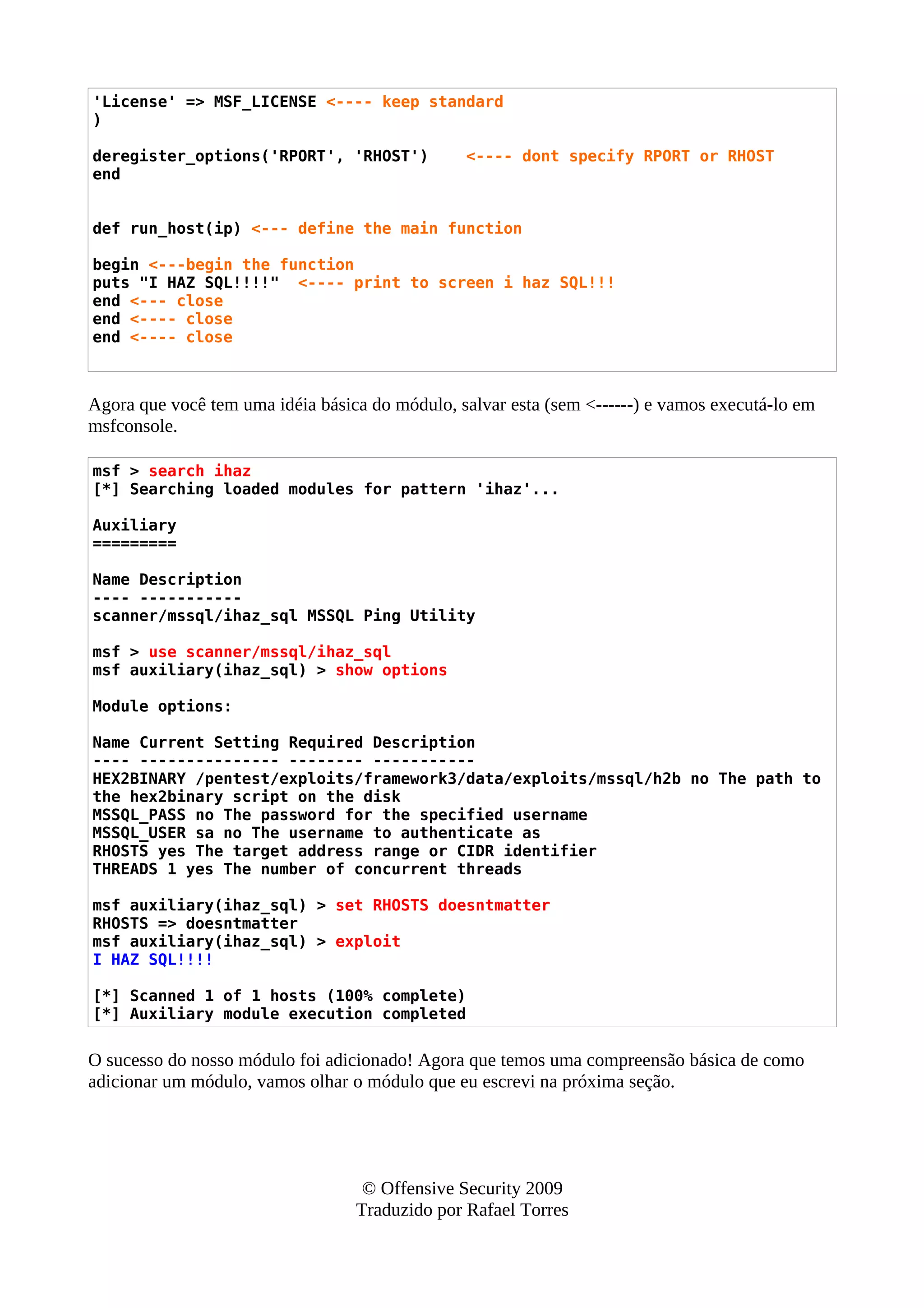 'License' => MSF_LICENSE <---- keep standard
)
deregister_options('RPORT', 'RHOST') <---- dont specify RPORT or RHOST
end
def run_host(ip) <--- define the main function
begin <---begin the function
puts "I HAZ SQL!!!!" <---- print to screen i haz SQL!!!
end <--- close
end <---- close
end <---- close
Agora que você tem uma idéia básica do módulo, salvar esta (sem <------) e vamos executá-lo em
msfconsole.
msf > search ihaz
[*] Searching loaded modules for pattern 'ihaz'...
Auxiliary
=========
Name Description
---- -----------
scanner/mssql/ihaz_sql MSSQL Ping Utility
msf > use scanner/mssql/ihaz_sql
msf auxiliary(ihaz_sql) > show options
Module options:
Name Current Setting Required Description
---- --------------- -------- -----------
HEX2BINARY /pentest/exploits/framework3/data/exploits/mssql/h2b no The path to
the hex2binary script on the disk
MSSQL_PASS no The password for the specified username
MSSQL_USER sa no The username to authenticate as
RHOSTS yes The target address range or CIDR identifier
THREADS 1 yes The number of concurrent threads
msf auxiliary(ihaz_sql) > set RHOSTS doesntmatter
RHOSTS => doesntmatter
msf auxiliary(ihaz_sql) > exploit
I HAZ SQL!!!!
[*] Scanned 1 of 1 hosts (100% complete)
[*] Auxiliary module execution completed
O sucesso do nosso módulo foi adicionado! Agora que temos uma compreensão básica de como
adicionar um módulo, vamos olhar o módulo que eu escrevi na próxima seção.
© Offensive Security 2009
Traduzido por Rafael Torres
 