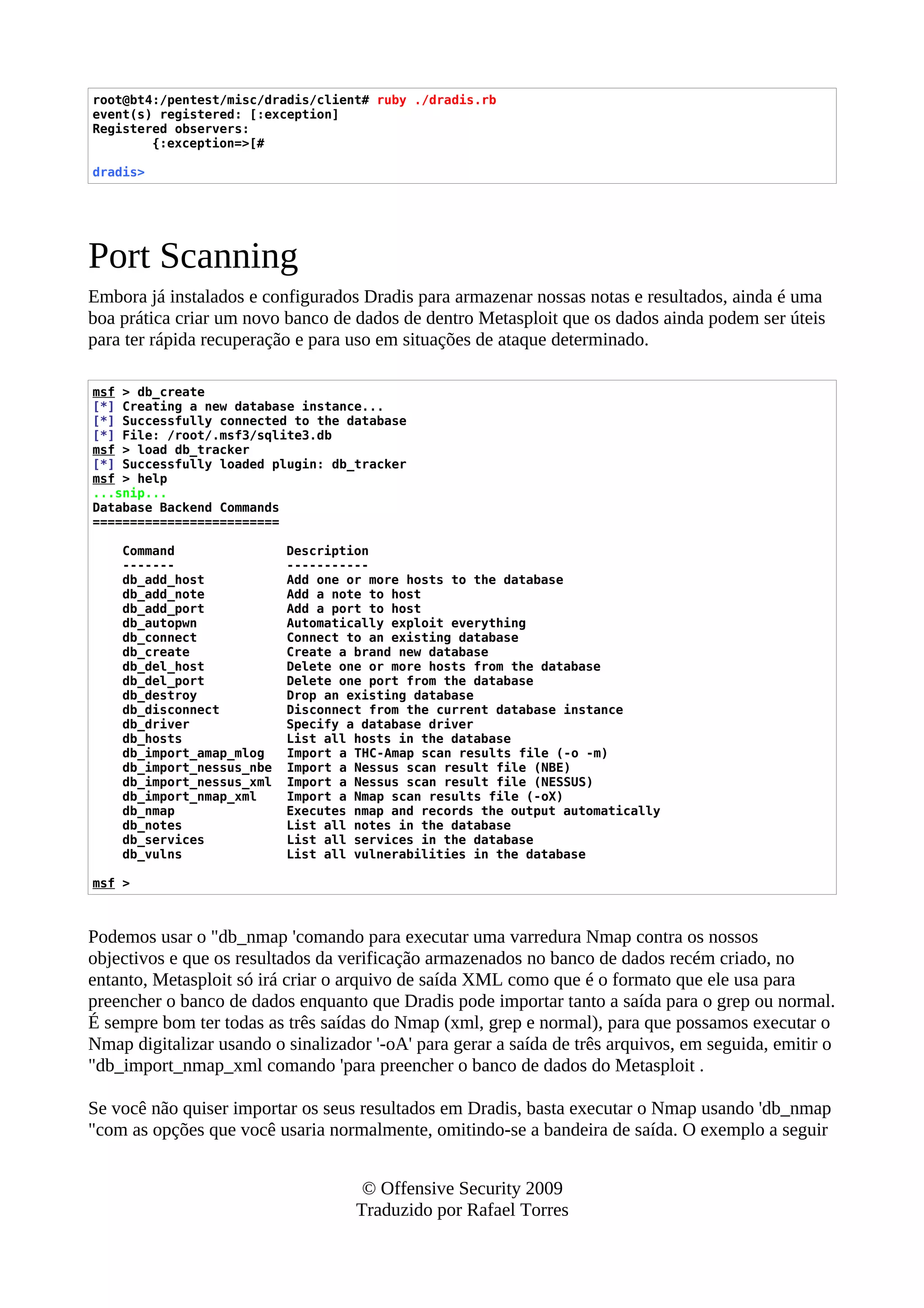 root@bt4:/pentest/misc/dradis/client# ruby ./dradis.rb
event(s) registered: [:exception]
Registered observers:
{:exception=>[#
dradis>
Port Scanning
Embora já instalados e configurados Dradis para armazenar nossas notas e resultados, ainda é uma
boa prática criar um novo banco de dados de dentro Metasploit que os dados ainda podem ser úteis
para ter rápida recuperação e para uso em situações de ataque determinado.
msf > db_create
[*] Creating a new database instance...
[*] Successfully connected to the database
[*] File: /root/.msf3/sqlite3.db
msf > load db_tracker
[*] Successfully loaded plugin: db_tracker
msf > help
...snip...
Database Backend Commands
=========================
Command Description
------- -----------
db_add_host Add one or more hosts to the database
db_add_note Add a note to host
db_add_port Add a port to host
db_autopwn Automatically exploit everything
db_connect Connect to an existing database
db_create Create a brand new database
db_del_host Delete one or more hosts from the database
db_del_port Delete one port from the database
db_destroy Drop an existing database
db_disconnect Disconnect from the current database instance
db_driver Specify a database driver
db_hosts List all hosts in the database
db_import_amap_mlog Import a THC-Amap scan results file (-o -m)
db_import_nessus_nbe Import a Nessus scan result file (NBE)
db_import_nessus_xml Import a Nessus scan result file (NESSUS)
db_import_nmap_xml Import a Nmap scan results file (-oX)
db_nmap Executes nmap and records the output automatically
db_notes List all notes in the database
db_services List all services in the database
db_vulns List all vulnerabilities in the database
msf >
Podemos usar o "db_nmap 'comando para executar uma varredura Nmap contra os nossos
objectivos e que os resultados da verificação armazenados no banco de dados recém criado, no
entanto, Metasploit só irá criar o arquivo de saída XML como que é o formato que ele usa para
preencher o banco de dados enquanto que Dradis pode importar tanto a saída para o grep ou normal.
É sempre bom ter todas as três saídas do Nmap (xml, grep e normal), para que possamos executar o
Nmap digitalizar usando o sinalizador '-oA' para gerar a saída de três arquivos, em seguida, emitir o
"db_import_nmap_xml comando 'para preencher o banco de dados do Metasploit .
Se você não quiser importar os seus resultados em Dradis, basta executar o Nmap usando 'db_nmap
"com as opções que você usaria normalmente, omitindo-se a bandeira de saída. O exemplo a seguir
© Offensive Security 2009
Traduzido por Rafael Torres
 