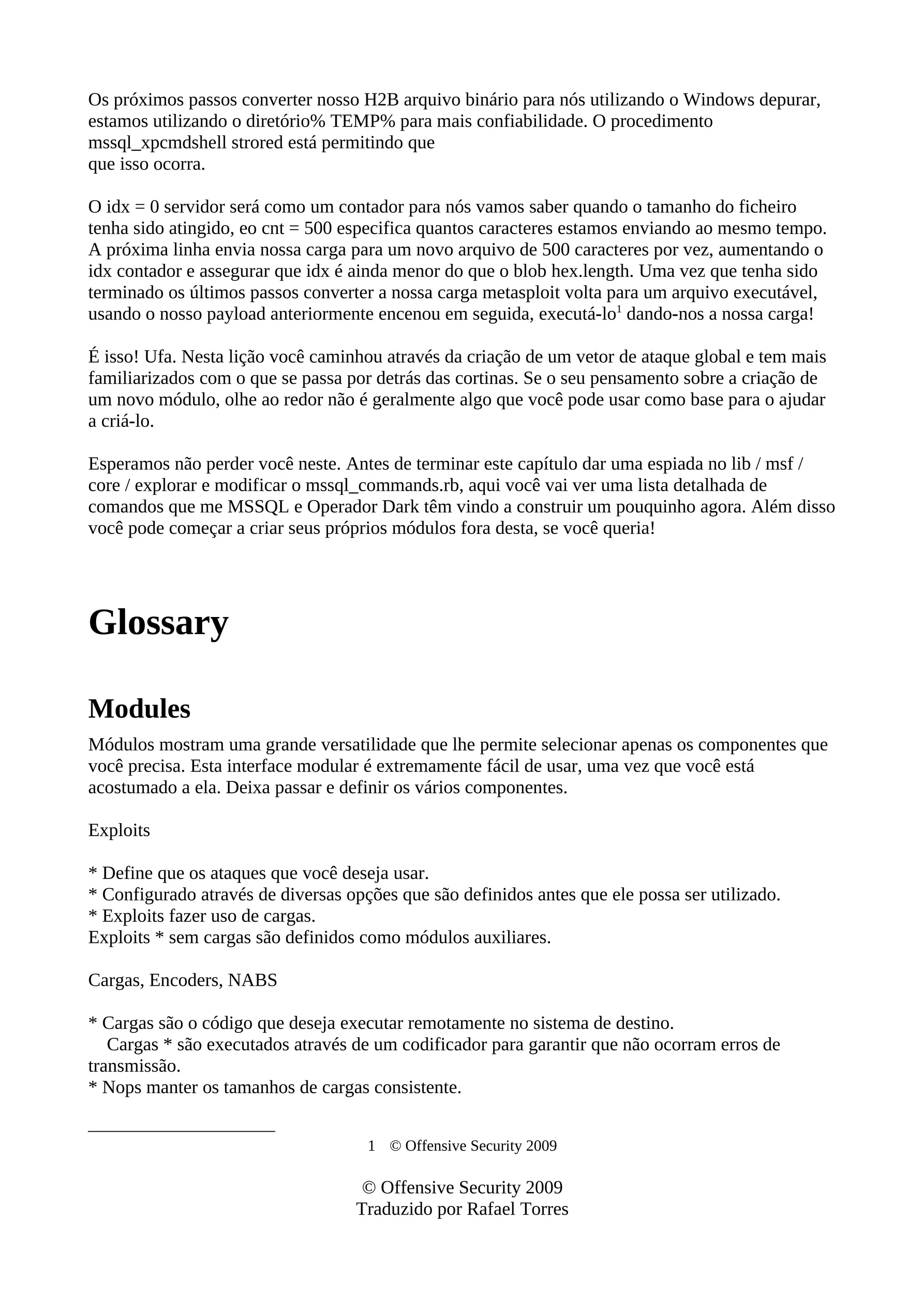 Os próximos passos converter nosso H2B arquivo binário para nós utilizando o Windows depurar,
estamos utilizando o diretório% TEMP% para mais confiabilidade. O procedimento
mssql_xpcmdshell strored está permitindo que
que isso ocorra.
O idx = 0 servidor será como um contador para nós vamos saber quando o tamanho do ficheiro
tenha sido atingido, eo cnt = 500 especifica quantos caracteres estamos enviando ao mesmo tempo.
A próxima linha envia nossa carga para um novo arquivo de 500 caracteres por vez, aumentando o
idx contador e assegurar que idx é ainda menor do que o blob hex.length. Uma vez que tenha sido
terminado os últimos passos converter a nossa carga metasploit volta para um arquivo executável,
usando o nosso payload anteriormente encenou em seguida, executá-lo1
dando-nos a nossa carga!
É isso! Ufa. Nesta lição você caminhou através da criação de um vetor de ataque global e tem mais
familiarizados com o que se passa por detrás das cortinas. Se o seu pensamento sobre a criação de
um novo módulo, olhe ao redor não é geralmente algo que você pode usar como base para o ajudar
a criá-lo.
Esperamos não perder você neste. Antes de terminar este capítulo dar uma espiada no lib / msf /
core / explorar e modificar o mssql_commands.rb, aqui você vai ver uma lista detalhada de
comandos que me MSSQL e Operador Dark têm vindo a construir um pouquinho agora. Além disso
você pode começar a criar seus próprios módulos fora desta, se você queria!
Glossary
Modules
Módulos mostram uma grande versatilidade que lhe permite selecionar apenas os componentes que
você precisa. Esta interface modular é extremamente fácil de usar, uma vez que você está
acostumado a ela. Deixa passar e definir os vários componentes.
Exploits
* Define que os ataques que você deseja usar.
* Configurado através de diversas opções que são definidos antes que ele possa ser utilizado.
* Exploits fazer uso de cargas.
Exploits * sem cargas são definidos como módulos auxiliares.
Cargas, Encoders, NABS
* Cargas são o código que deseja executar remotamente no sistema de destino.
Cargas * são executados através de um codificador para garantir que não ocorram erros de
transmissão.
* Nops manter os tamanhos de cargas consistente.
1 © Offensive Security 2009
© Offensive Security 2009
Traduzido por Rafael Torres
 