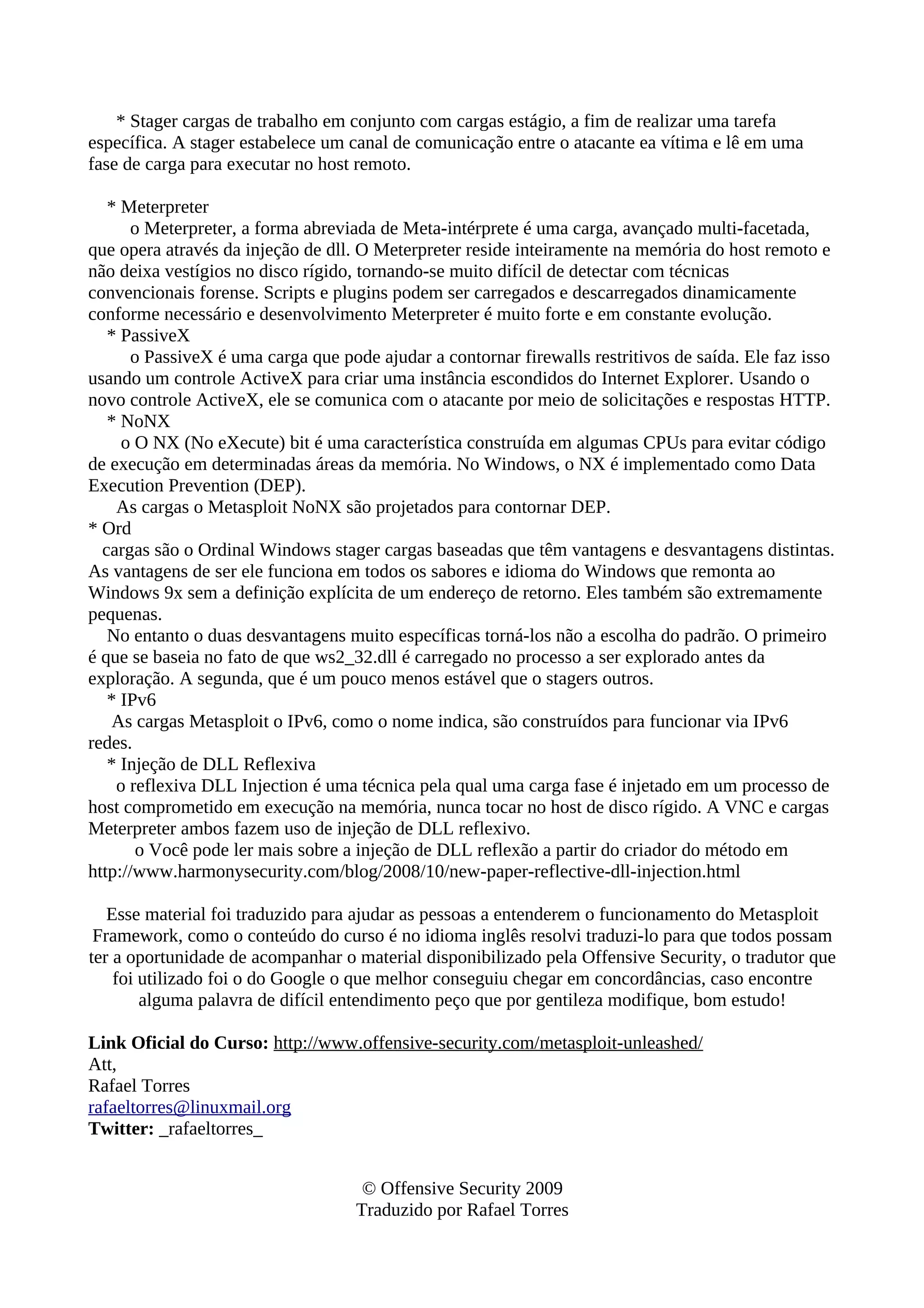 * Stager cargas de trabalho em conjunto com cargas estágio, a fim de realizar uma tarefa
específica. A stager estabelece um canal de comunicação entre o atacante ea vítima e lê em uma
fase de carga para executar no host remoto.
* Meterpreter
o Meterpreter, a forma abreviada de Meta-intérprete é uma carga, avançado multi-facetada,
que opera através da injeção de dll. O Meterpreter reside inteiramente na memória do host remoto e
não deixa vestígios no disco rígido, tornando-se muito difícil de detectar com técnicas
convencionais forense. Scripts e plugins podem ser carregados e descarregados dinamicamente
conforme necessário e desenvolvimento Meterpreter é muito forte e em constante evolução.
* PassiveX
o PassiveX é uma carga que pode ajudar a contornar firewalls restritivos de saída. Ele faz isso
usando um controle ActiveX para criar uma instância escondidos do Internet Explorer. Usando o
novo controle ActiveX, ele se comunica com o atacante por meio de solicitações e respostas HTTP.
* NoNX
o O NX (No eXecute) bit é uma característica construída em algumas CPUs para evitar código
de execução em determinadas áreas da memória. No Windows, o NX é implementado como Data
Execution Prevention (DEP).
As cargas o Metasploit NoNX são projetados para contornar DEP.
* Ord
cargas são o Ordinal Windows stager cargas baseadas que têm vantagens e desvantagens distintas.
As vantagens de ser ele funciona em todos os sabores e idioma do Windows que remonta ao
Windows 9x sem a definição explícita de um endereço de retorno. Eles também são extremamente
pequenas.
No entanto o duas desvantagens muito específicas torná-los não a escolha do padrão. O primeiro
é que se baseia no fato de que ws2_32.dll é carregado no processo a ser explorado antes da
exploração. A segunda, que é um pouco menos estável que o stagers outros.
* IPv6
As cargas Metasploit o IPv6, como o nome indica, são construídos para funcionar via IPv6
redes.
* Injeção de DLL Reflexiva
o reflexiva DLL Injection é uma técnica pela qual uma carga fase é injetado em um processo de
host comprometido em execução na memória, nunca tocar no host de disco rígido. A VNC e cargas
Meterpreter ambos fazem uso de injeção de DLL reflexivo.
o Você pode ler mais sobre a injeção de DLL reflexão a partir do criador do método em
http://www.harmonysecurity.com/blog/2008/10/new-paper-reflective-dll-injection.html
Esse material foi traduzido para ajudar as pessoas a entenderem o funcionamento do Metasploit
Framework, como o conteúdo do curso é no idioma inglês resolvi traduzi-lo para que todos possam
ter a oportunidade de acompanhar o material disponibilizado pela Offensive Security, o tradutor que
foi utilizado foi o do Google o que melhor conseguiu chegar em concordâncias, caso encontre
alguma palavra de difícil entendimento peço que por gentileza modifique, bom estudo!
Link Oficial do Curso: http://www.offensive-security.com/metasploit-unleashed/
Att,
Rafael Torres
rafaeltorres@linuxmail.org
Twitter: _rafaeltorres_
© Offensive Security 2009
Traduzido por Rafael Torres
 