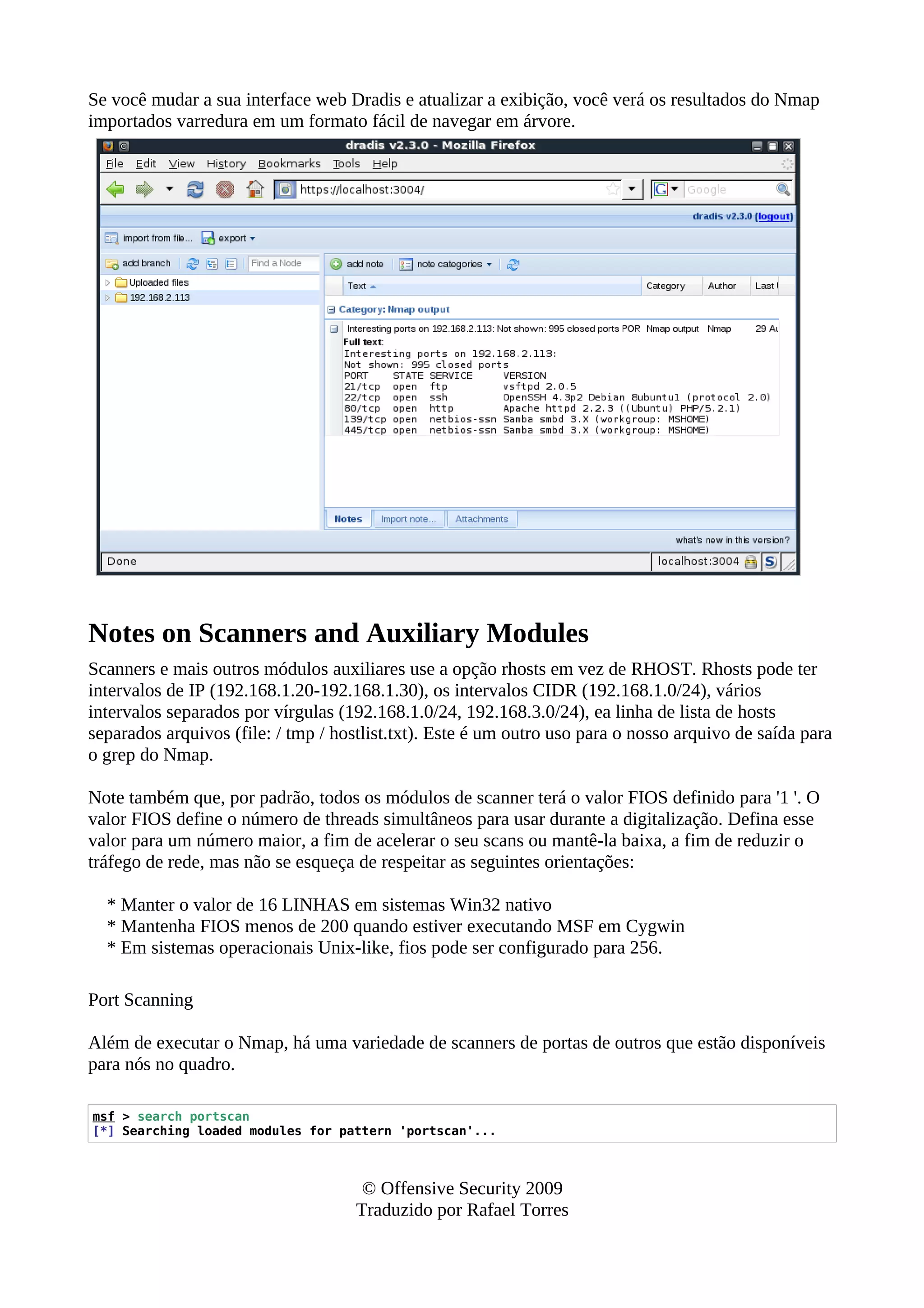 Se você mudar a sua interface web Dradis e atualizar a exibição, você verá os resultados do Nmap
importados varredura em um formato fácil de navegar em árvore.
Notes on Scanners and Auxiliary Modules
Scanners e mais outros módulos auxiliares use a opção rhosts em vez de RHOST. Rhosts pode ter
intervalos de IP (192.168.1.20-192.168.1.30), os intervalos CIDR (192.168.1.0/24), vários
intervalos separados por vírgulas (192.168.1.0/24, 192.168.3.0/24), ea linha de lista de hosts
separados arquivos (file: / tmp / hostlist.txt). Este é um outro uso para o nosso arquivo de saída para
o grep do Nmap.
Note também que, por padrão, todos os módulos de scanner terá o valor FIOS definido para '1 '. O
valor FIOS define o número de threads simultâneos para usar durante a digitalização. Defina esse
valor para um número maior, a fim de acelerar o seu scans ou mantê-la baixa, a fim de reduzir o
tráfego de rede, mas não se esqueça de respeitar as seguintes orientações:
* Manter o valor de 16 LINHAS em sistemas Win32 nativo
* Mantenha FIOS menos de 200 quando estiver executando MSF em Cygwin
* Em sistemas operacionais Unix-like, fios pode ser configurado para 256.
Port Scanning
Além de executar o Nmap, há uma variedade de scanners de portas de outros que estão disponíveis
para nós no quadro.
msf > search portscan
[*] Searching loaded modules for pattern 'portscan'...
© Offensive Security 2009
Traduzido por Rafael Torres
 