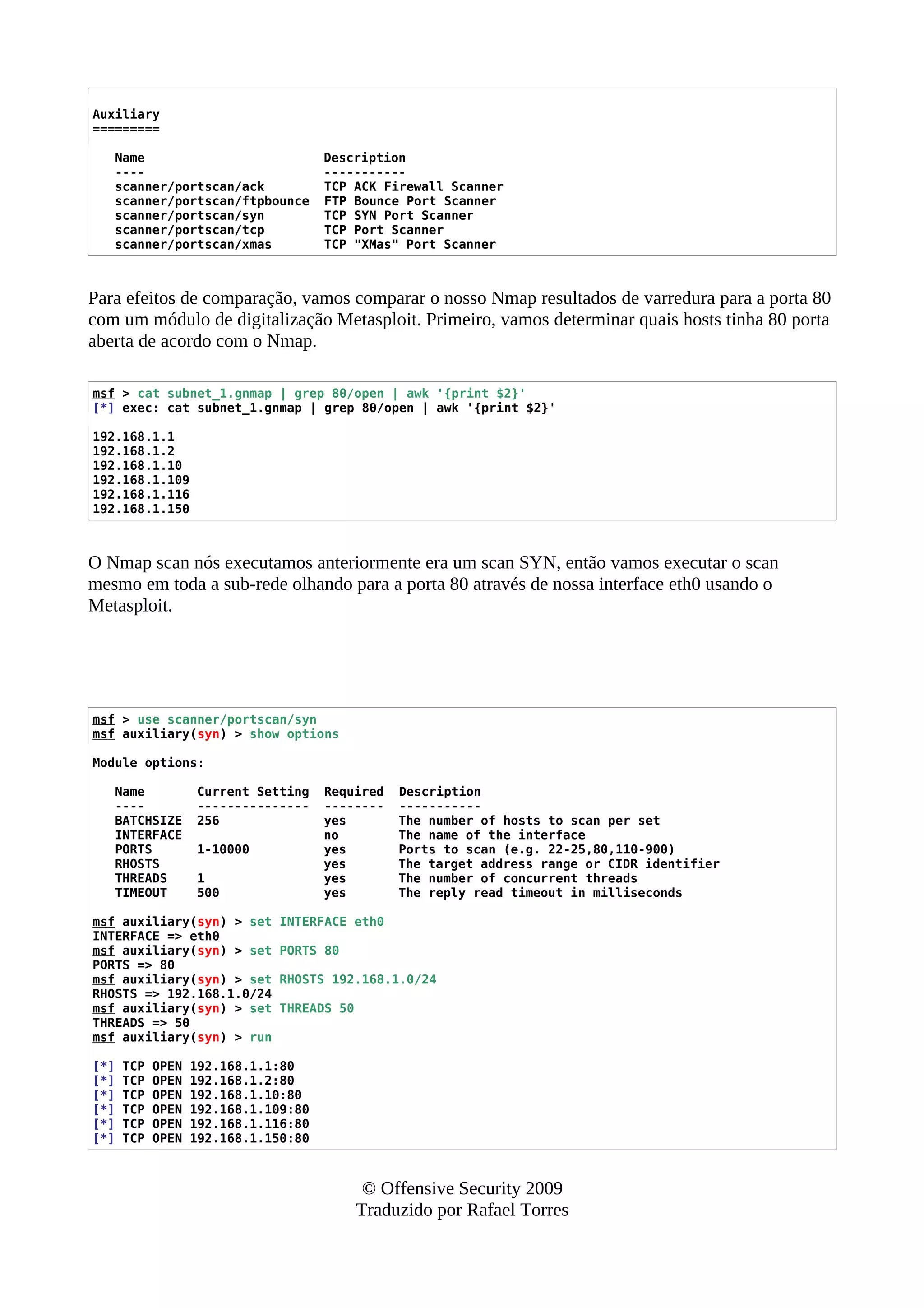 Auxiliary
=========
Name Description
---- -----------
scanner/portscan/ack TCP ACK Firewall Scanner
scanner/portscan/ftpbounce FTP Bounce Port Scanner
scanner/portscan/syn TCP SYN Port Scanner
scanner/portscan/tcp TCP Port Scanner
scanner/portscan/xmas TCP "XMas" Port Scanner
Para efeitos de comparação, vamos comparar o nosso Nmap resultados de varredura para a porta 80
com um módulo de digitalização Metasploit. Primeiro, vamos determinar quais hosts tinha 80 porta
aberta de acordo com o Nmap.
msf > cat subnet_1.gnmap | grep 80/open | awk '{print $2}'
[*] exec: cat subnet_1.gnmap | grep 80/open | awk '{print $2}'
192.168.1.1
192.168.1.2
192.168.1.10
192.168.1.109
192.168.1.116
192.168.1.150
O Nmap scan nós executamos anteriormente era um scan SYN, então vamos executar o scan
mesmo em toda a sub-rede olhando para a porta 80 através de nossa interface eth0 usando o
Metasploit.
msf > use scanner/portscan/syn
msf auxiliary(syn) > show options
Module options:
Name Current Setting Required Description
---- --------------- -------- -----------
BATCHSIZE 256 yes The number of hosts to scan per set
INTERFACE no The name of the interface
PORTS 1-10000 yes Ports to scan (e.g. 22-25,80,110-900)
RHOSTS yes The target address range or CIDR identifier
THREADS 1 yes The number of concurrent threads
TIMEOUT 500 yes The reply read timeout in milliseconds
msf auxiliary(syn) > set INTERFACE eth0
INTERFACE => eth0
msf auxiliary(syn) > set PORTS 80
PORTS => 80
msf auxiliary(syn) > set RHOSTS 192.168.1.0/24
RHOSTS => 192.168.1.0/24
msf auxiliary(syn) > set THREADS 50
THREADS => 50
msf auxiliary(syn) > run
[*] TCP OPEN 192.168.1.1:80
[*] TCP OPEN 192.168.1.2:80
[*] TCP OPEN 192.168.1.10:80
[*] TCP OPEN 192.168.1.109:80
[*] TCP OPEN 192.168.1.116:80
[*] TCP OPEN 192.168.1.150:80
© Offensive Security 2009
Traduzido por Rafael Torres
 