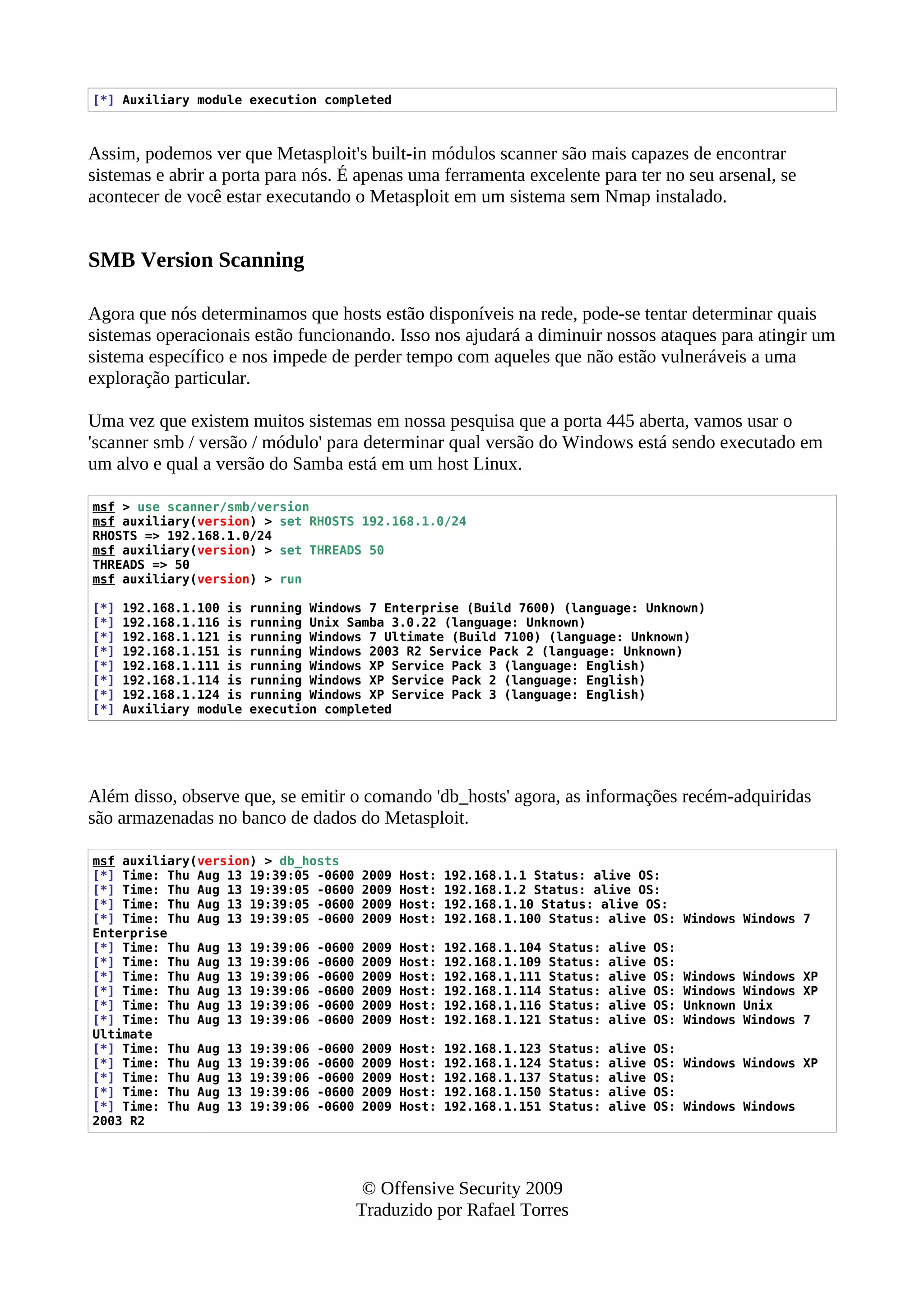 [*] Auxiliary module execution completed
Assim, podemos ver que Metasploit's built-in módulos scanner são mais capazes de encontrar
sistemas e abrir a porta para nós. É apenas uma ferramenta excelente para ter no seu arsenal, se
acontecer de você estar executando o Metasploit em um sistema sem Nmap instalado.
SMB Version Scanning
Agora que nós determinamos que hosts estão disponíveis na rede, pode-se tentar determinar quais
sistemas operacionais estão funcionando. Isso nos ajudará a diminuir nossos ataques para atingir um
sistema específico e nos impede de perder tempo com aqueles que não estão vulneráveis a uma
exploração particular.
Uma vez que existem muitos sistemas em nossa pesquisa que a porta 445 aberta, vamos usar o
'scanner smb / versão / módulo' para determinar qual versão do Windows está sendo executado em
um alvo e qual a versão do Samba está em um host Linux.
msf > use scanner/smb/version
msf auxiliary(version) > set RHOSTS 192.168.1.0/24
RHOSTS => 192.168.1.0/24
msf auxiliary(version) > set THREADS 50
THREADS => 50
msf auxiliary(version) > run
[*] 192.168.1.100 is running Windows 7 Enterprise (Build 7600) (language: Unknown)
[*] 192.168.1.116 is running Unix Samba 3.0.22 (language: Unknown)
[*] 192.168.1.121 is running Windows 7 Ultimate (Build 7100) (language: Unknown)
[*] 192.168.1.151 is running Windows 2003 R2 Service Pack 2 (language: Unknown)
[*] 192.168.1.111 is running Windows XP Service Pack 3 (language: English)
[*] 192.168.1.114 is running Windows XP Service Pack 2 (language: English)
[*] 192.168.1.124 is running Windows XP Service Pack 3 (language: English)
[*] Auxiliary module execution completed
Além disso, observe que, se emitir o comando 'db_hosts' agora, as informações recém-adquiridas
são armazenadas no banco de dados do Metasploit.
msf auxiliary(version) > db_hosts
[*] Time: Thu Aug 13 19:39:05 -0600 2009 Host: 192.168.1.1 Status: alive OS:
[*] Time: Thu Aug 13 19:39:05 -0600 2009 Host: 192.168.1.2 Status: alive OS:
[*] Time: Thu Aug 13 19:39:05 -0600 2009 Host: 192.168.1.10 Status: alive OS:
[*] Time: Thu Aug 13 19:39:05 -0600 2009 Host: 192.168.1.100 Status: alive OS: Windows Windows 7
Enterprise
[*] Time: Thu Aug 13 19:39:06 -0600 2009 Host: 192.168.1.104 Status: alive OS:
[*] Time: Thu Aug 13 19:39:06 -0600 2009 Host: 192.168.1.109 Status: alive OS:
[*] Time: Thu Aug 13 19:39:06 -0600 2009 Host: 192.168.1.111 Status: alive OS: Windows Windows XP
[*] Time: Thu Aug 13 19:39:06 -0600 2009 Host: 192.168.1.114 Status: alive OS: Windows Windows XP
[*] Time: Thu Aug 13 19:39:06 -0600 2009 Host: 192.168.1.116 Status: alive OS: Unknown Unix
[*] Time: Thu Aug 13 19:39:06 -0600 2009 Host: 192.168.1.121 Status: alive OS: Windows Windows 7
Ultimate
[*] Time: Thu Aug 13 19:39:06 -0600 2009 Host: 192.168.1.123 Status: alive OS:
[*] Time: Thu Aug 13 19:39:06 -0600 2009 Host: 192.168.1.124 Status: alive OS: Windows Windows XP
[*] Time: Thu Aug 13 19:39:06 -0600 2009 Host: 192.168.1.137 Status: alive OS:
[*] Time: Thu Aug 13 19:39:06 -0600 2009 Host: 192.168.1.150 Status: alive OS:
[*] Time: Thu Aug 13 19:39:06 -0600 2009 Host: 192.168.1.151 Status: alive OS: Windows Windows
2003 R2
© Offensive Security 2009
Traduzido por Rafael Torres
 