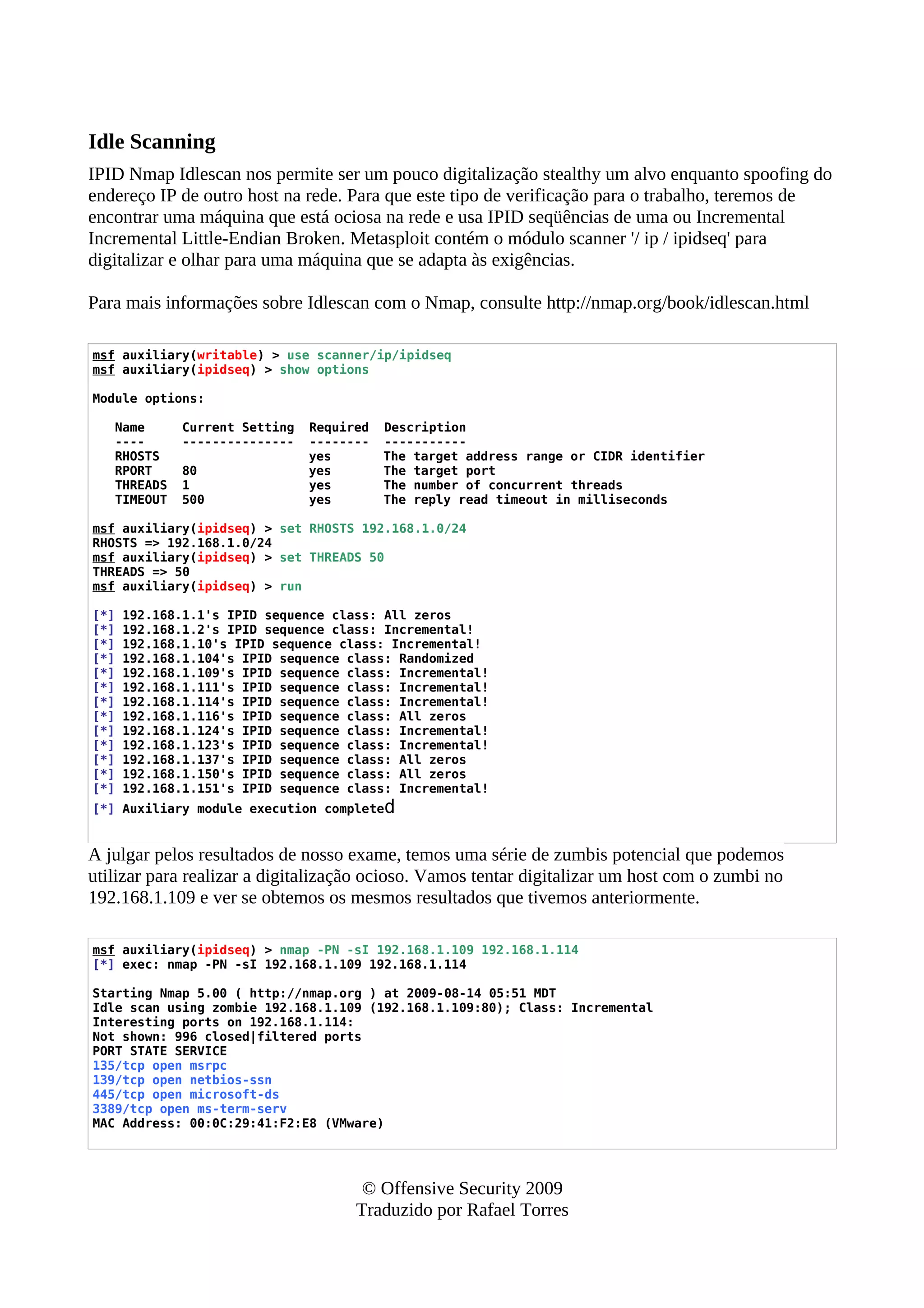 Idle Scanning
IPID Nmap Idlescan nos permite ser um pouco digitalização stealthy um alvo enquanto spoofing do
endereço IP de outro host na rede. Para que este tipo de verificação para o trabalho, teremos de
encontrar uma máquina que está ociosa na rede e usa IPID seqüências de uma ou Incremental
Incremental Little-Endian Broken. Metasploit contém o módulo scanner '/ ip / ipidseq' para
digitalizar e olhar para uma máquina que se adapta às exigências.
Para mais informações sobre Idlescan com o Nmap, consulte http://nmap.org/book/idlescan.html
msf auxiliary(writable) > use scanner/ip/ipidseq
msf auxiliary(ipidseq) > show options
Module options:
Name Current Setting Required Description
---- --------------- -------- -----------
RHOSTS yes The target address range or CIDR identifier
RPORT 80 yes The target port
THREADS 1 yes The number of concurrent threads
TIMEOUT 500 yes The reply read timeout in milliseconds
msf auxiliary(ipidseq) > set RHOSTS 192.168.1.0/24
RHOSTS => 192.168.1.0/24
msf auxiliary(ipidseq) > set THREADS 50
THREADS => 50
msf auxiliary(ipidseq) > run
[*] 192.168.1.1's IPID sequence class: All zeros
[*] 192.168.1.2's IPID sequence class: Incremental!
[*] 192.168.1.10's IPID sequence class: Incremental!
[*] 192.168.1.104's IPID sequence class: Randomized
[*] 192.168.1.109's IPID sequence class: Incremental!
[*] 192.168.1.111's IPID sequence class: Incremental!
[*] 192.168.1.114's IPID sequence class: Incremental!
[*] 192.168.1.116's IPID sequence class: All zeros
[*] 192.168.1.124's IPID sequence class: Incremental!
[*] 192.168.1.123's IPID sequence class: Incremental!
[*] 192.168.1.137's IPID sequence class: All zeros
[*] 192.168.1.150's IPID sequence class: All zeros
[*] 192.168.1.151's IPID sequence class: Incremental!
[*] Auxiliary module execution completed
A julgar pelos resultados de nosso exame, temos uma série de zumbis potencial que podemos
utilizar para realizar a digitalização ocioso. Vamos tentar digitalizar um host com o zumbi no
192.168.1.109 e ver se obtemos os mesmos resultados que tivemos anteriormente.
msf auxiliary(ipidseq) > nmap -PN -sI 192.168.1.109 192.168.1.114
[*] exec: nmap -PN -sI 192.168.1.109 192.168.1.114
Starting Nmap 5.00 ( http://nmap.org ) at 2009-08-14 05:51 MDT
Idle scan using zombie 192.168.1.109 (192.168.1.109:80); Class: Incremental
Interesting ports on 192.168.1.114:
Not shown: 996 closed|filtered ports
PORT STATE SERVICE
135/tcp open msrpc
139/tcp open netbios-ssn
445/tcp open microsoft-ds
3389/tcp open ms-term-serv
MAC Address: 00:0C:29:41:F2:E8 (VMware)
© Offensive Security 2009
Traduzido por Rafael Torres
 