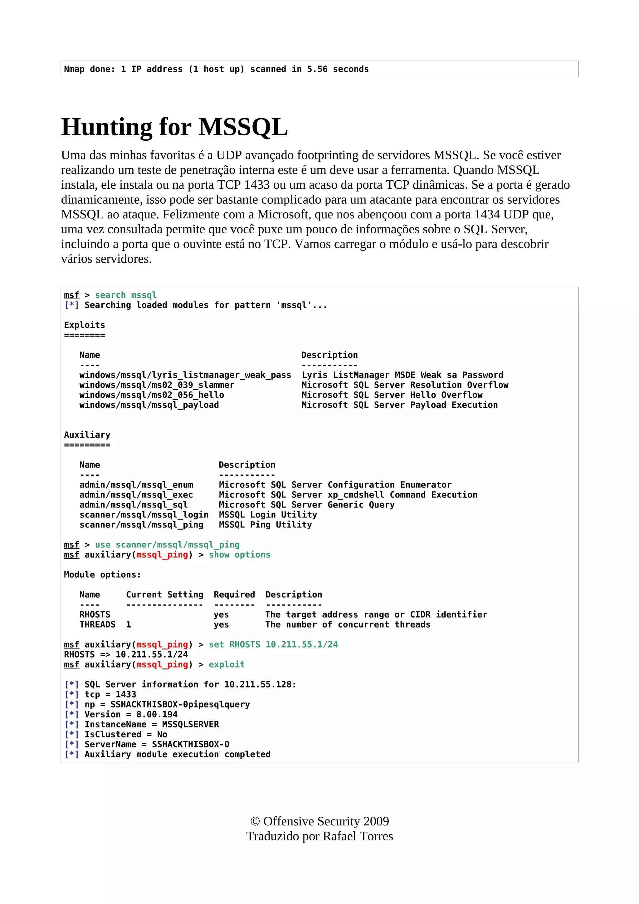 Nmap done: 1 IP address (1 host up) scanned in 5.56 seconds
Hunting for MSSQL
Uma das minhas favoritas é a UDP avançado footprinting de servidores MSSQL. Se você estiver
realizando um teste de penetração interna este é um deve usar a ferramenta. Quando MSSQL
instala, ele instala ou na porta TCP 1433 ou um acaso da porta TCP dinâmicas. Se a porta é gerado
dinamicamente, isso pode ser bastante complicado para um atacante para encontrar os servidores
MSSQL ao ataque. Felizmente com a Microsoft, que nos abençoou com a porta 1434 UDP que,
uma vez consultada permite que você puxe um pouco de informações sobre o SQL Server,
incluindo a porta que o ouvinte está no TCP. Vamos carregar o módulo e usá-lo para descobrir
vários servidores.
msf > search mssql
[*] Searching loaded modules for pattern 'mssql'...
Exploits
========
Name Description
---- -----------
windows/mssql/lyris_listmanager_weak_pass Lyris ListManager MSDE Weak sa Password
windows/mssql/ms02_039_slammer Microsoft SQL Server Resolution Overflow
windows/mssql/ms02_056_hello Microsoft SQL Server Hello Overflow
windows/mssql/mssql_payload Microsoft SQL Server Payload Execution
Auxiliary
=========
Name Description
---- -----------
admin/mssql/mssql_enum Microsoft SQL Server Configuration Enumerator
admin/mssql/mssql_exec Microsoft SQL Server xp_cmdshell Command Execution
admin/mssql/mssql_sql Microsoft SQL Server Generic Query
scanner/mssql/mssql_login MSSQL Login Utility
scanner/mssql/mssql_ping MSSQL Ping Utility
msf > use scanner/mssql/mssql_ping
msf auxiliary(mssql_ping) > show options
Module options:
Name Current Setting Required Description
---- --------------- -------- -----------
RHOSTS yes The target address range or CIDR identifier
THREADS 1 yes The number of concurrent threads
msf auxiliary(mssql_ping) > set RHOSTS 10.211.55.1/24
RHOSTS => 10.211.55.1/24
msf auxiliary(mssql_ping) > exploit
[*] SQL Server information for 10.211.55.128:
[*] tcp = 1433
[*] np = SSHACKTHISBOX-0pipesqlquery
[*] Version = 8.00.194
[*] InstanceName = MSSQLSERVER
[*] IsClustered = No
[*] ServerName = SSHACKTHISBOX-0
[*] Auxiliary module execution completed
© Offensive Security 2009
Traduzido por Rafael Torres
 