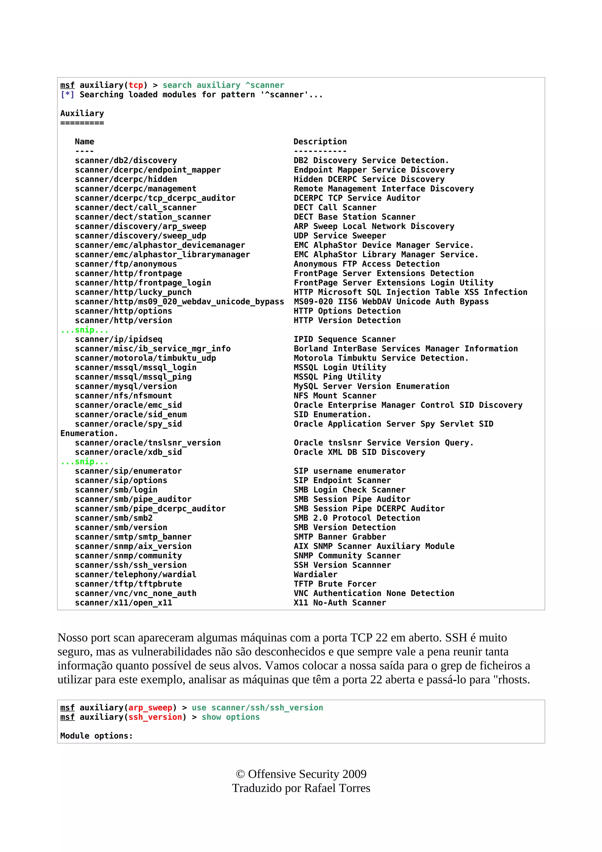 msf auxiliary(tcp) > search auxiliary ^scanner
[*] Searching loaded modules for pattern '^scanner'...
Auxiliary
=========
Name Description
---- -----------
scanner/db2/discovery DB2 Discovery Service Detection.
scanner/dcerpc/endpoint_mapper Endpoint Mapper Service Discovery
scanner/dcerpc/hidden Hidden DCERPC Service Discovery
scanner/dcerpc/management Remote Management Interface Discovery
scanner/dcerpc/tcp_dcerpc_auditor DCERPC TCP Service Auditor
scanner/dect/call_scanner DECT Call Scanner
scanner/dect/station_scanner DECT Base Station Scanner
scanner/discovery/arp_sweep ARP Sweep Local Network Discovery
scanner/discovery/sweep_udp UDP Service Sweeper
scanner/emc/alphastor_devicemanager EMC AlphaStor Device Manager Service.
scanner/emc/alphastor_librarymanager EMC AlphaStor Library Manager Service.
scanner/ftp/anonymous Anonymous FTP Access Detection
scanner/http/frontpage FrontPage Server Extensions Detection
scanner/http/frontpage_login FrontPage Server Extensions Login Utility
scanner/http/lucky_punch HTTP Microsoft SQL Injection Table XSS Infection
scanner/http/ms09_020_webdav_unicode_bypass MS09-020 IIS6 WebDAV Unicode Auth Bypass
scanner/http/options HTTP Options Detection
scanner/http/version HTTP Version Detection
...snip...
scanner/ip/ipidseq IPID Sequence Scanner
scanner/misc/ib_service_mgr_info Borland InterBase Services Manager Information
scanner/motorola/timbuktu_udp Motorola Timbuktu Service Detection.
scanner/mssql/mssql_login MSSQL Login Utility
scanner/mssql/mssql_ping MSSQL Ping Utility
scanner/mysql/version MySQL Server Version Enumeration
scanner/nfs/nfsmount NFS Mount Scanner
scanner/oracle/emc_sid Oracle Enterprise Manager Control SID Discovery
scanner/oracle/sid_enum SID Enumeration.
scanner/oracle/spy_sid Oracle Application Server Spy Servlet SID
Enumeration.
scanner/oracle/tnslsnr_version Oracle tnslsnr Service Version Query.
scanner/oracle/xdb_sid Oracle XML DB SID Discovery
...snip...
scanner/sip/enumerator SIP username enumerator
scanner/sip/options SIP Endpoint Scanner
scanner/smb/login SMB Login Check Scanner
scanner/smb/pipe_auditor SMB Session Pipe Auditor
scanner/smb/pipe_dcerpc_auditor SMB Session Pipe DCERPC Auditor
scanner/smb/smb2 SMB 2.0 Protocol Detection
scanner/smb/version SMB Version Detection
scanner/smtp/smtp_banner SMTP Banner Grabber
scanner/snmp/aix_version AIX SNMP Scanner Auxiliary Module
scanner/snmp/community SNMP Community Scanner
scanner/ssh/ssh_version SSH Version Scannner
scanner/telephony/wardial Wardialer
scanner/tftp/tftpbrute TFTP Brute Forcer
scanner/vnc/vnc_none_auth VNC Authentication None Detection
scanner/x11/open_x11 X11 No-Auth Scanner
Nosso port scan apareceram algumas máquinas com a porta TCP 22 em aberto. SSH é muito
seguro, mas as vulnerabilidades não são desconhecidos e que sempre vale a pena reunir tanta
informação quanto possível de seus alvos. Vamos colocar a nossa saída para o grep de ficheiros a
utilizar para este exemplo, analisar as máquinas que têm a porta 22 aberta e passá-lo para "rhosts.
msf auxiliary(arp_sweep) > use scanner/ssh/ssh_version
msf auxiliary(ssh_version) > show options
Module options:
© Offensive Security 2009
Traduzido por Rafael Torres
 