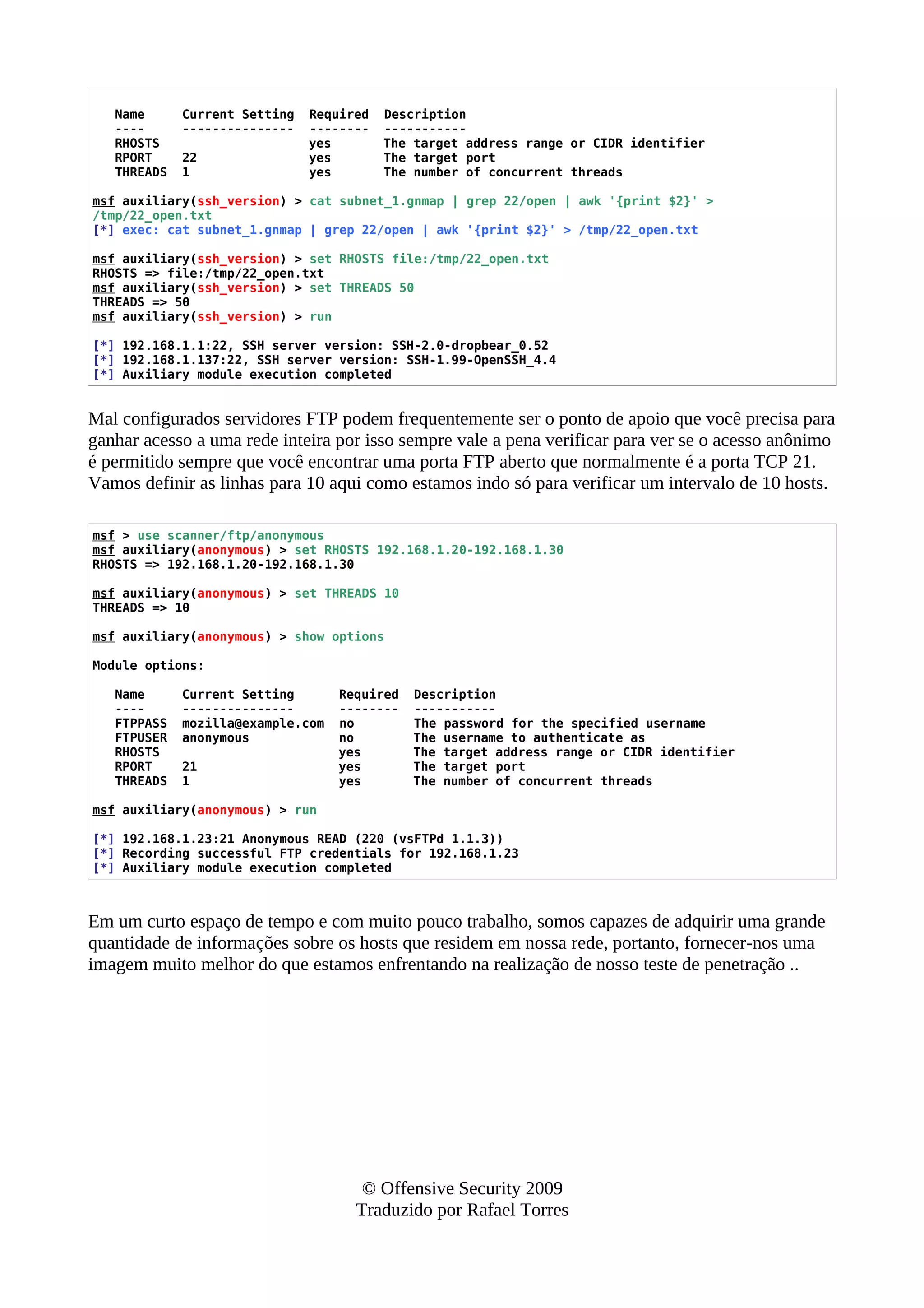 Name Current Setting Required Description
---- --------------- -------- -----------
RHOSTS yes The target address range or CIDR identifier
RPORT 22 yes The target port
THREADS 1 yes The number of concurrent threads
msf auxiliary(ssh_version) > cat subnet_1.gnmap | grep 22/open | awk '{print $2}' >
/tmp/22_open.txt
[*] exec: cat subnet_1.gnmap | grep 22/open | awk '{print $2}' > /tmp/22_open.txt
msf auxiliary(ssh_version) > set RHOSTS file:/tmp/22_open.txt
RHOSTS => file:/tmp/22_open.txt
msf auxiliary(ssh_version) > set THREADS 50
THREADS => 50
msf auxiliary(ssh_version) > run
[*] 192.168.1.1:22, SSH server version: SSH-2.0-dropbear_0.52
[*] 192.168.1.137:22, SSH server version: SSH-1.99-OpenSSH_4.4
[*] Auxiliary module execution completed
Mal configurados servidores FTP podem frequentemente ser o ponto de apoio que você precisa para
ganhar acesso a uma rede inteira por isso sempre vale a pena verificar para ver se o acesso anônimo
é permitido sempre que você encontrar uma porta FTP aberto que normalmente é a porta TCP 21.
Vamos definir as linhas para 10 aqui como estamos indo só para verificar um intervalo de 10 hosts.
msf > use scanner/ftp/anonymous
msf auxiliary(anonymous) > set RHOSTS 192.168.1.20-192.168.1.30
RHOSTS => 192.168.1.20-192.168.1.30
msf auxiliary(anonymous) > set THREADS 10
THREADS => 10
msf auxiliary(anonymous) > show options
Module options:
Name Current Setting Required Description
---- --------------- -------- -----------
FTPPASS mozilla@example.com no The password for the specified username
FTPUSER anonymous no The username to authenticate as
RHOSTS yes The target address range or CIDR identifier
RPORT 21 yes The target port
THREADS 1 yes The number of concurrent threads
msf auxiliary(anonymous) > run
[*] 192.168.1.23:21 Anonymous READ (220 (vsFTPd 1.1.3))
[*] Recording successful FTP credentials for 192.168.1.23
[*] Auxiliary module execution completed
Em um curto espaço de tempo e com muito pouco trabalho, somos capazes de adquirir uma grande
quantidade de informações sobre os hosts que residem em nossa rede, portanto, fornecer-nos uma
imagem muito melhor do que estamos enfrentando na realização de nosso teste de penetração ..
© Offensive Security 2009
Traduzido por Rafael Torres
 