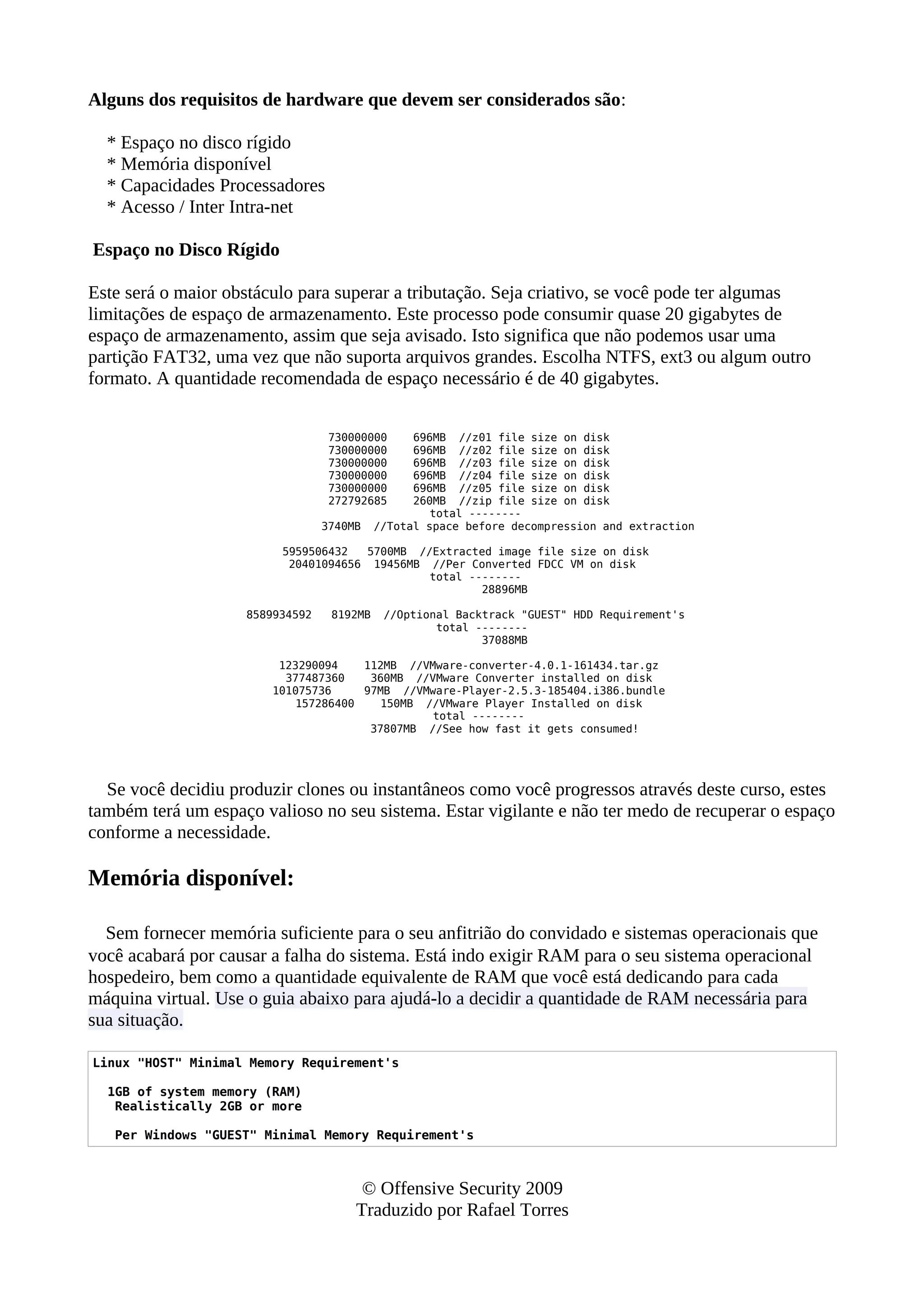 Alguns dos requisitos de hardware que devem ser considerados são:
* Espaço no disco rígido
* Memória disponível
* Capacidades Processadores
* Acesso / Inter Intra-net
Espaço no Disco Rígido
Este será o maior obstáculo para superar a tributação. Seja criativo, se você pode ter algumas
limitações de espaço de armazenamento. Este processo pode consumir quase 20 gigabytes de
espaço de armazenamento, assim que seja avisado. Isto significa que não podemos usar uma
partição FAT32, uma vez que não suporta arquivos grandes. Escolha NTFS, ext3 ou algum outro
formato. A quantidade recomendada de espaço necessário é de 40 gigabytes.
730000000 696MB //z01 file size on disk
730000000 696MB //z02 file size on disk
730000000 696MB //z03 file size on disk
730000000 696MB //z04 file size on disk
730000000 696MB //z05 file size on disk
272792685 260MB //zip file size on disk
total --------
3740MB //Total space before decompression and extraction
5959506432 5700MB //Extracted image file size on disk
20401094656 19456MB //Per Converted FDCC VM on disk
total --------
28896MB
8589934592 8192MB //Optional Backtrack "GUEST" HDD Requirement's
total --------
37088MB
123290094 112MB //VMware-converter-4.0.1-161434.tar.gz
377487360 360MB //VMware Converter installed on disk
101075736 97MB //VMware-Player-2.5.3-185404.i386.bundle
157286400 150MB //VMware Player Installed on disk
total --------
37807MB //See how fast it gets consumed!
Se você decidiu produzir clones ou instantâneos como você progressos através deste curso, estes
também terá um espaço valioso no seu sistema. Estar vigilante e não ter medo de recuperar o espaço
conforme a necessidade.
Memória disponível:
Sem fornecer memória suficiente para o seu anfitrião do convidado e sistemas operacionais que
você acabará por causar a falha do sistema. Está indo exigir RAM para o seu sistema operacional
hospedeiro, bem como a quantidade equivalente de RAM que você está dedicando para cada
máquina virtual. Use o guia abaixo para ajudá-lo a decidir a quantidade de RAM necessária para
sua situação.
Linux "HOST" Minimal Memory Requirement's
1GB of system memory (RAM)
Realistically 2GB or more
Per Windows "GUEST" Minimal Memory Requirement's
© Offensive Security 2009
Traduzido por Rafael Torres
 