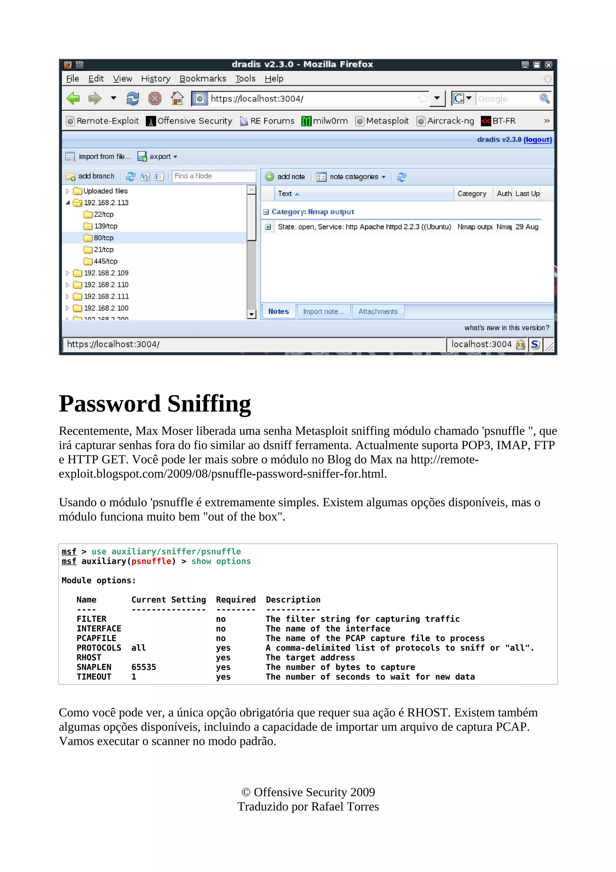 Password Sniffing
Recentemente, Max Moser liberada uma senha Metasploit sniffing módulo chamado 'psnuffle ", que
irá capturar senhas fora do fio similar ao dsniff ferramenta. Actualmente suporta POP3, IMAP, FTP
e HTTP GET. Você pode ler mais sobre o módulo no Blog do Max na http://remote-
exploit.blogspot.com/2009/08/psnuffle-password-sniffer-for.html.
Usando o módulo 'psnuffle é extremamente simples. Existem algumas opções disponíveis, mas o
módulo funciona muito bem "out of the box".
msf > use auxiliary/sniffer/psnuffle
msf auxiliary(psnuffle) > show options
Module options:
Name Current Setting Required Description
---- --------------- -------- -----------
FILTER no The filter string for capturing traffic
INTERFACE no The name of the interface
PCAPFILE no The name of the PCAP capture file to process
PROTOCOLS all yes A comma-delimited list of protocols to sniff or "all".
RHOST yes The target address
SNAPLEN 65535 yes The number of bytes to capture
TIMEOUT 1 yes The number of seconds to wait for new data
Como você pode ver, a única opção obrigatória que requer sua ação é RHOST. Existem também
algumas opções disponíveis, incluindo a capacidade de importar um arquivo de captura PCAP.
Vamos executar o scanner no modo padrão.
© Offensive Security 2009
Traduzido por Rafael Torres
 