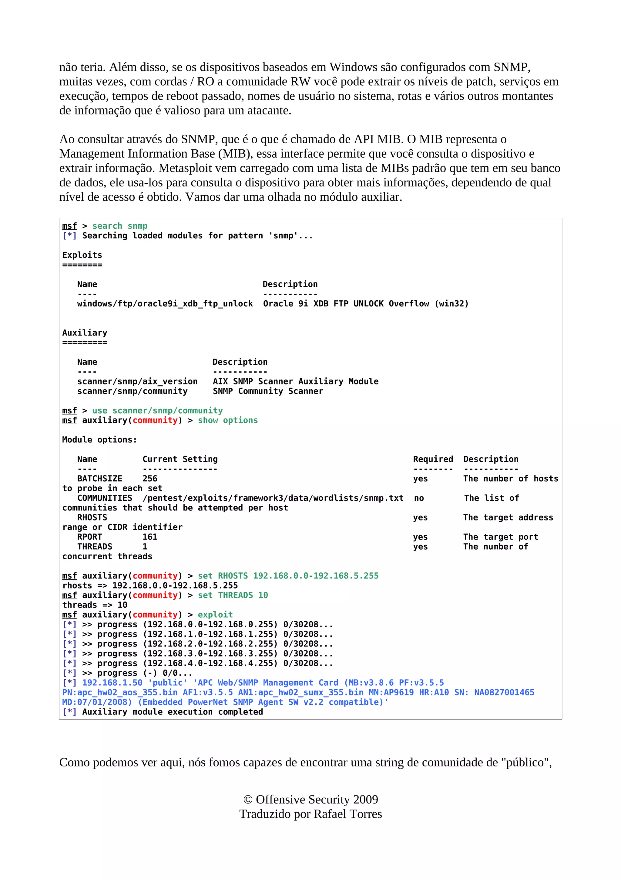 não teria. Além disso, se os dispositivos baseados em Windows são configurados com SNMP,
muitas vezes, com cordas / RO a comunidade RW você pode extrair os níveis de patch, serviços em
execução, tempos de reboot passado, nomes de usuário no sistema, rotas e vários outros montantes
de informação que é valioso para um atacante.
Ao consultar através do SNMP, que é o que é chamado de API MIB. O MIB representa o
Management Information Base (MIB), essa interface permite que você consulta o dispositivo e
extrair informação. Metasploit vem carregado com uma lista de MIBs padrão que tem em seu banco
de dados, ele usa-los para consulta o dispositivo para obter mais informações, dependendo de qual
nível de acesso é obtido. Vamos dar uma olhada no módulo auxiliar.
msf > search snmp
[*] Searching loaded modules for pattern 'snmp'...
Exploits
========
Name Description
---- -----------
windows/ftp/oracle9i_xdb_ftp_unlock Oracle 9i XDB FTP UNLOCK Overflow (win32)
Auxiliary
=========
Name Description
---- -----------
scanner/snmp/aix_version AIX SNMP Scanner Auxiliary Module
scanner/snmp/community SNMP Community Scanner
msf > use scanner/snmp/community
msf auxiliary(community) > show options
Module options:
Name Current Setting Required Description
---- --------------- -------- -----------
BATCHSIZE 256 yes The number of hosts
to probe in each set
COMMUNITIES /pentest/exploits/framework3/data/wordlists/snmp.txt no The list of
communities that should be attempted per host
RHOSTS yes The target address
range or CIDR identifier
RPORT 161 yes The target port
THREADS 1 yes The number of
concurrent threads
msf auxiliary(community) > set RHOSTS 192.168.0.0-192.168.5.255
rhosts => 192.168.0.0-192.168.5.255
msf auxiliary(community) > set THREADS 10
threads => 10
msf auxiliary(community) > exploit
[*] >> progress (192.168.0.0-192.168.0.255) 0/30208...
[*] >> progress (192.168.1.0-192.168.1.255) 0/30208...
[*] >> progress (192.168.2.0-192.168.2.255) 0/30208...
[*] >> progress (192.168.3.0-192.168.3.255) 0/30208...
[*] >> progress (192.168.4.0-192.168.4.255) 0/30208...
[*] >> progress (-) 0/0...
[*] 192.168.1.50 'public' 'APC Web/SNMP Management Card (MB:v3.8.6 PF:v3.5.5
PN:apc_hw02_aos_355.bin AF1:v3.5.5 AN1:apc_hw02_sumx_355.bin MN:AP9619 HR:A10 SN: NA0827001465
MD:07/01/2008) (Embedded PowerNet SNMP Agent SW v2.2 compatible)'
[*] Auxiliary module execution completed
Como podemos ver aqui, nós fomos capazes de encontrar uma string de comunidade de "público",
© Offensive Security 2009
Traduzido por Rafael Torres
 