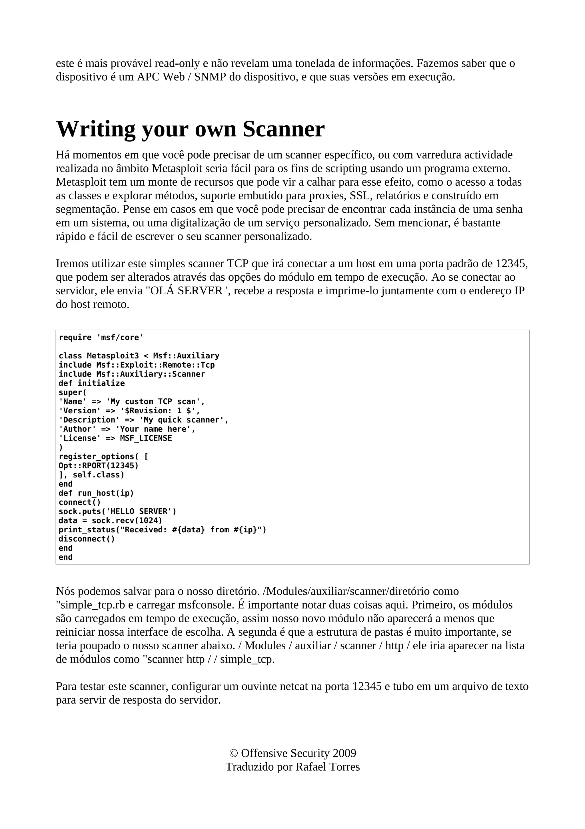 este é mais provável read-only e não revelam uma tonelada de informações. Fazemos saber que o
dispositivo é um APC Web / SNMP do dispositivo, e que suas versões em execução.
Writing your own Scanner
Há momentos em que você pode precisar de um scanner específico, ou com varredura actividade
realizada no âmbito Metasploit seria fácil para os fins de scripting usando um programa externo.
Metasploit tem um monte de recursos que pode vir a calhar para esse efeito, como o acesso a todas
as classes e explorar métodos, suporte embutido para proxies, SSL, relatórios e construído em
segmentação. Pense em casos em que você pode precisar de encontrar cada instância de uma senha
em um sistema, ou uma digitalização de um serviço personalizado. Sem mencionar, é bastante
rápido e fácil de escrever o seu scanner personalizado.
Iremos utilizar este simples scanner TCP que irá conectar a um host em uma porta padrão de 12345,
que podem ser alterados através das opções do módulo em tempo de execução. Ao se conectar ao
servidor, ele envia "OLÁ SERVER ', recebe a resposta e imprime-lo juntamente com o endereço IP
do host remoto.
require 'msf/core'
class Metasploit3 < Msf::Auxiliary
include Msf::Exploit::Remote::Tcp
include Msf::Auxiliary::Scanner
def initialize
super(
'Name' => 'My custom TCP scan',
'Version' => '$Revision: 1 $',
'Description' => 'My quick scanner',
'Author' => 'Your name here',
'License' => MSF_LICENSE
)
register_options( [
Opt::RPORT(12345)
], self.class)
end
def run_host(ip)
connect()
sock.puts('HELLO SERVER')
data = sock.recv(1024)
print_status("Received: #{data} from #{ip}")
disconnect()
end
end
Nós podemos salvar para o nosso diretório. /Modules/auxiliar/scanner/diretório como
"simple_tcp.rb e carregar msfconsole. É importante notar duas coisas aqui. Primeiro, os módulos
são carregados em tempo de execução, assim nosso novo módulo não aparecerá a menos que
reiniciar nossa interface de escolha. A segunda é que a estrutura de pastas é muito importante, se
teria poupado o nosso scanner abaixo. / Modules / auxiliar / scanner / http / ele iria aparecer na lista
de módulos como "scanner http / / simple_tcp.
Para testar este scanner, configurar um ouvinte netcat na porta 12345 e tubo em um arquivo de texto
para servir de resposta do servidor.
© Offensive Security 2009
Traduzido por Rafael Torres
 