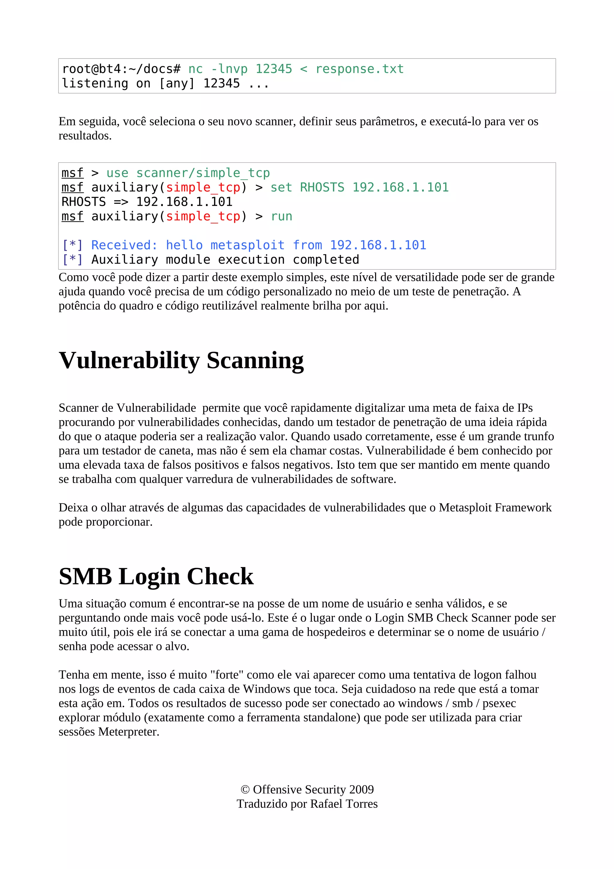 root@bt4:~/docs# nc -lnvp 12345 < response.txt
listening on [any] 12345 ...
Em seguida, você seleciona o seu novo scanner, definir seus parâmetros, e executá-lo para ver os
resultados.
msf > use scanner/simple_tcp
msf auxiliary(simple_tcp) > set RHOSTS 192.168.1.101
RHOSTS => 192.168.1.101
msf auxiliary(simple_tcp) > run
[*] Received: hello metasploit from 192.168.1.101
[*] Auxiliary module execution completed
Como você pode dizer a partir deste exemplo simples, este nível de versatilidade pode ser de grande
ajuda quando você precisa de um código personalizado no meio de um teste de penetração. A
potência do quadro e código reutilizável realmente brilha por aqui.
Vulnerability Scanning
Scanner de Vulnerabilidade permite que você rapidamente digitalizar uma meta de faixa de IPs
procurando por vulnerabilidades conhecidas, dando um testador de penetração de uma ideia rápida
do que o ataque poderia ser a realização valor. Quando usado corretamente, esse é um grande trunfo
para um testador de caneta, mas não é sem ela chamar costas. Vulnerabilidade é bem conhecido por
uma elevada taxa de falsos positivos e falsos negativos. Isto tem que ser mantido em mente quando
se trabalha com qualquer varredura de vulnerabilidades de software.
Deixa o olhar através de algumas das capacidades de vulnerabilidades que o Metasploit Framework
pode proporcionar.
SMB Login Check
Uma situação comum é encontrar-se na posse de um nome de usuário e senha válidos, e se
perguntando onde mais você pode usá-lo. Este é o lugar onde o Login SMB Check Scanner pode ser
muito útil, pois ele irá se conectar a uma gama de hospedeiros e determinar se o nome de usuário /
senha pode acessar o alvo.
Tenha em mente, isso é muito "forte" como ele vai aparecer como uma tentativa de logon falhou
nos logs de eventos de cada caixa de Windows que toca. Seja cuidadoso na rede que está a tomar
esta ação em. Todos os resultados de sucesso pode ser conectado ao windows / smb / psexec
explorar módulo (exatamente como a ferramenta standalone) que pode ser utilizada para criar
sessões Meterpreter.
© Offensive Security 2009
Traduzido por Rafael Torres
 
