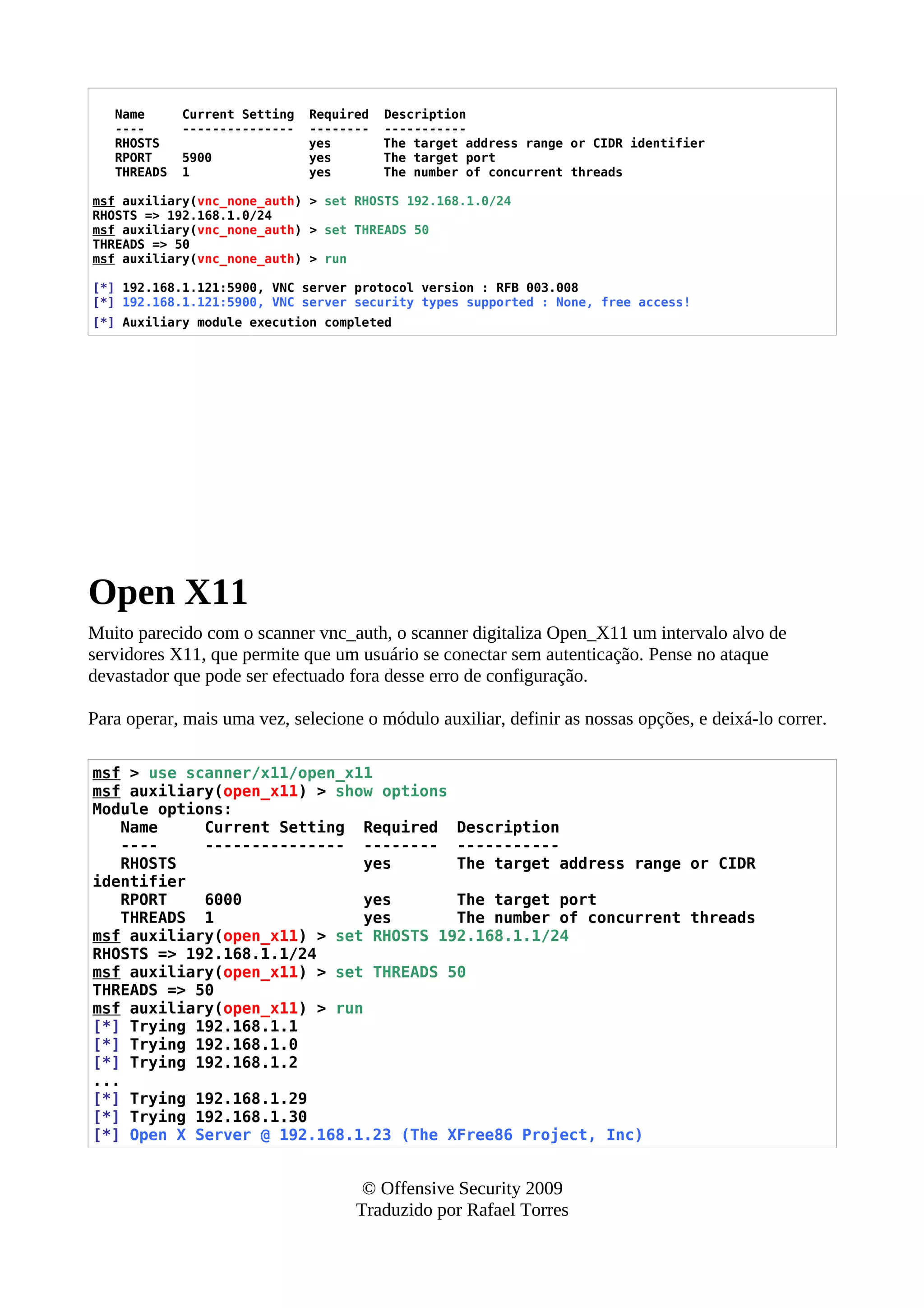 Name Current Setting Required Description
---- --------------- -------- -----------
RHOSTS yes The target address range or CIDR identifier
RPORT 5900 yes The target port
THREADS 1 yes The number of concurrent threads
msf auxiliary(vnc_none_auth) > set RHOSTS 192.168.1.0/24
RHOSTS => 192.168.1.0/24
msf auxiliary(vnc_none_auth) > set THREADS 50
THREADS => 50
msf auxiliary(vnc_none_auth) > run
[*] 192.168.1.121:5900, VNC server protocol version : RFB 003.008
[*] 192.168.1.121:5900, VNC server security types supported : None, free access!
[*] Auxiliary module execution completed
Open X11
Muito parecido com o scanner vnc_auth, o scanner digitaliza Open_X11 um intervalo alvo de
servidores X11, que permite que um usuário se conectar sem autenticação. Pense no ataque
devastador que pode ser efectuado fora desse erro de configuração.
Para operar, mais uma vez, selecione o módulo auxiliar, definir as nossas opções, e deixá-lo correr.
msf > use scanner/x11/open_x11
msf auxiliary(open_x11) > show options
Module options:
Name Current Setting Required Description
---- --------------- -------- -----------
RHOSTS yes The target address range or CIDR
identifier
RPORT 6000 yes The target port
THREADS 1 yes The number of concurrent threads
msf auxiliary(open_x11) > set RHOSTS 192.168.1.1/24
RHOSTS => 192.168.1.1/24
msf auxiliary(open_x11) > set THREADS 50
THREADS => 50
msf auxiliary(open_x11) > run
[*] Trying 192.168.1.1
[*] Trying 192.168.1.0
[*] Trying 192.168.1.2
...
[*] Trying 192.168.1.29
[*] Trying 192.168.1.30
[*] Open X Server @ 192.168.1.23 (The XFree86 Project, Inc)
© Offensive Security 2009
Traduzido por Rafael Torres
 