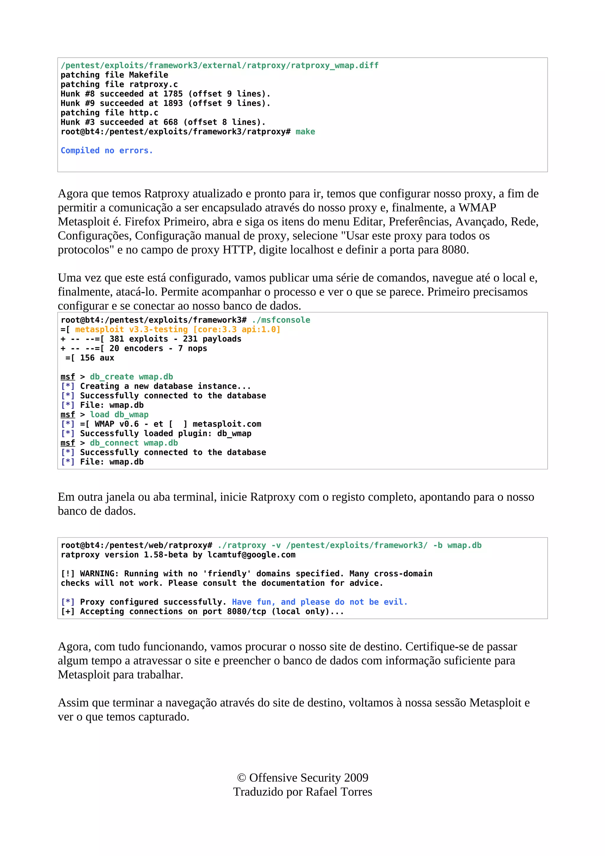 /pentest/exploits/framework3/external/ratproxy/ratproxy_wmap.diff
patching file Makefile
patching file ratproxy.c
Hunk #8 succeeded at 1785 (offset 9 lines).
Hunk #9 succeeded at 1893 (offset 9 lines).
patching file http.c
Hunk #3 succeeded at 668 (offset 8 lines).
root@bt4:/pentest/exploits/framework3/ratproxy# make
Compiled no errors.
Agora que temos Ratproxy atualizado e pronto para ir, temos que configurar nosso proxy, a fim de
permitir a comunicação a ser encapsulado através do nosso proxy e, finalmente, a WMAP
Metasploit é. Firefox Primeiro, abra e siga os itens do menu Editar, Preferências, Avançado, Rede,
Configurações, Configuração manual de proxy, selecione "Usar este proxy para todos os
protocolos" e no campo de proxy HTTP, digite localhost e definir a porta para 8080.
Uma vez que este está configurado, vamos publicar uma série de comandos, navegue até o local e,
finalmente, atacá-lo. Permite acompanhar o processo e ver o que se parece. Primeiro precisamos
configurar e se conectar ao nosso banco de dados.
root@bt4:/pentest/exploits/framework3# ./msfconsole
=[ metasploit v3.3-testing [core:3.3 api:1.0]
+ -- --=[ 381 exploits - 231 payloads
+ -- --=[ 20 encoders - 7 nops
=[ 156 aux
msf > db_create wmap.db
[*] Creating a new database instance...
[*] Successfully connected to the database
[*] File: wmap.db
msf > load db_wmap
[*] =[ WMAP v0.6 - et [ ] metasploit.com
[*] Successfully loaded plugin: db_wmap
msf > db_connect wmap.db
[*] Successfully connected to the database
[*] File: wmap.db
Em outra janela ou aba terminal, inicie Ratproxy com o registo completo, apontando para o nosso
banco de dados.
root@bt4:/pentest/web/ratproxy# ./ratproxy -v /pentest/exploits/framework3/ -b wmap.db
ratproxy version 1.58-beta by lcamtuf@google.com
[!] WARNING: Running with no 'friendly' domains specified. Many cross-domain
checks will not work. Please consult the documentation for advice.
[*] Proxy configured successfully. Have fun, and please do not be evil.
[+] Accepting connections on port 8080/tcp (local only)...
Agora, com tudo funcionando, vamos procurar o nosso site de destino. Certifique-se de passar
algum tempo a atravessar o site e preencher o banco de dados com informação suficiente para
Metasploit para trabalhar.
Assim que terminar a navegação através do site de destino, voltamos à nossa sessão Metasploit e
ver o que temos capturado.
© Offensive Security 2009
Traduzido por Rafael Torres
 