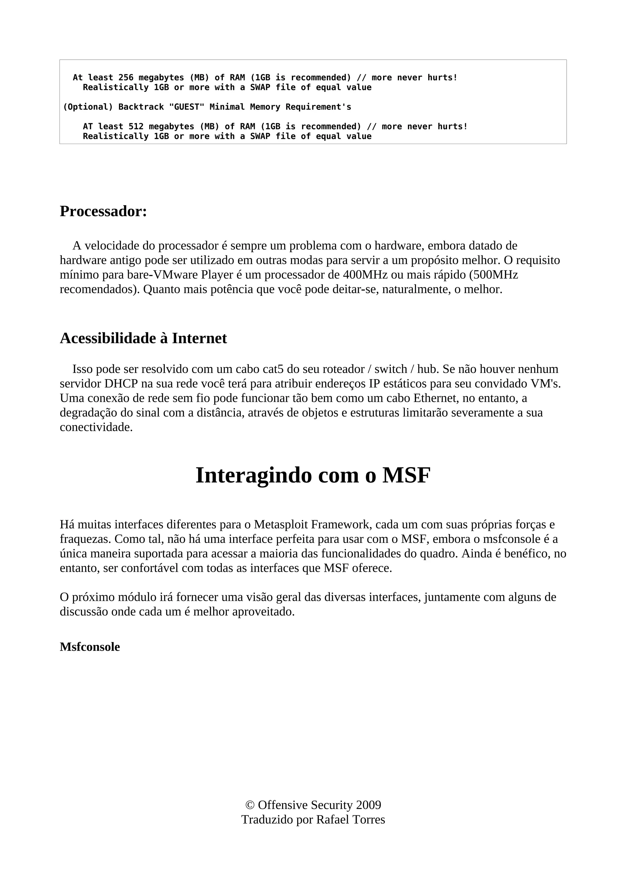 At least 256 megabytes (MB) of RAM (1GB is recommended) // more never hurts!
Realistically 1GB or more with a SWAP file of equal value
(Optional) Backtrack "GUEST" Minimal Memory Requirement's
AT least 512 megabytes (MB) of RAM (1GB is recommended) // more never hurts!
Realistically 1GB or more with a SWAP file of equal value
Processador:
A velocidade do processador é sempre um problema com o hardware, embora datado de
hardware antigo pode ser utilizado em outras modas para servir a um propósito melhor. O requisito
mínimo para bare-VMware Player é um processador de 400MHz ou mais rápido (500MHz
recomendados). Quanto mais potência que você pode deitar-se, naturalmente, o melhor.
Acessibilidade à Internet
Isso pode ser resolvido com um cabo cat5 do seu roteador / switch / hub. Se não houver nenhum
servidor DHCP na sua rede você terá para atribuir endereços IP estáticos para seu convidado VM's.
Uma conexão de rede sem fio pode funcionar tão bem como um cabo Ethernet, no entanto, a
degradação do sinal com a distância, através de objetos e estruturas limitarão severamente a sua
conectividade.
Interagindo com o MSF
Há muitas interfaces diferentes para o Metasploit Framework, cada um com suas próprias forças e
fraquezas. Como tal, não há uma interface perfeita para usar com o MSF, embora o msfconsole é a
única maneira suportada para acessar a maioria das funcionalidades do quadro. Ainda é benéfico, no
entanto, ser confortável com todas as interfaces que MSF oferece.
O próximo módulo irá fornecer uma visão geral das diversas interfaces, juntamente com alguns de
discussão onde cada um é melhor aproveitado.
Msfconsole
© Offensive Security 2009
Traduzido por Rafael Torres
 