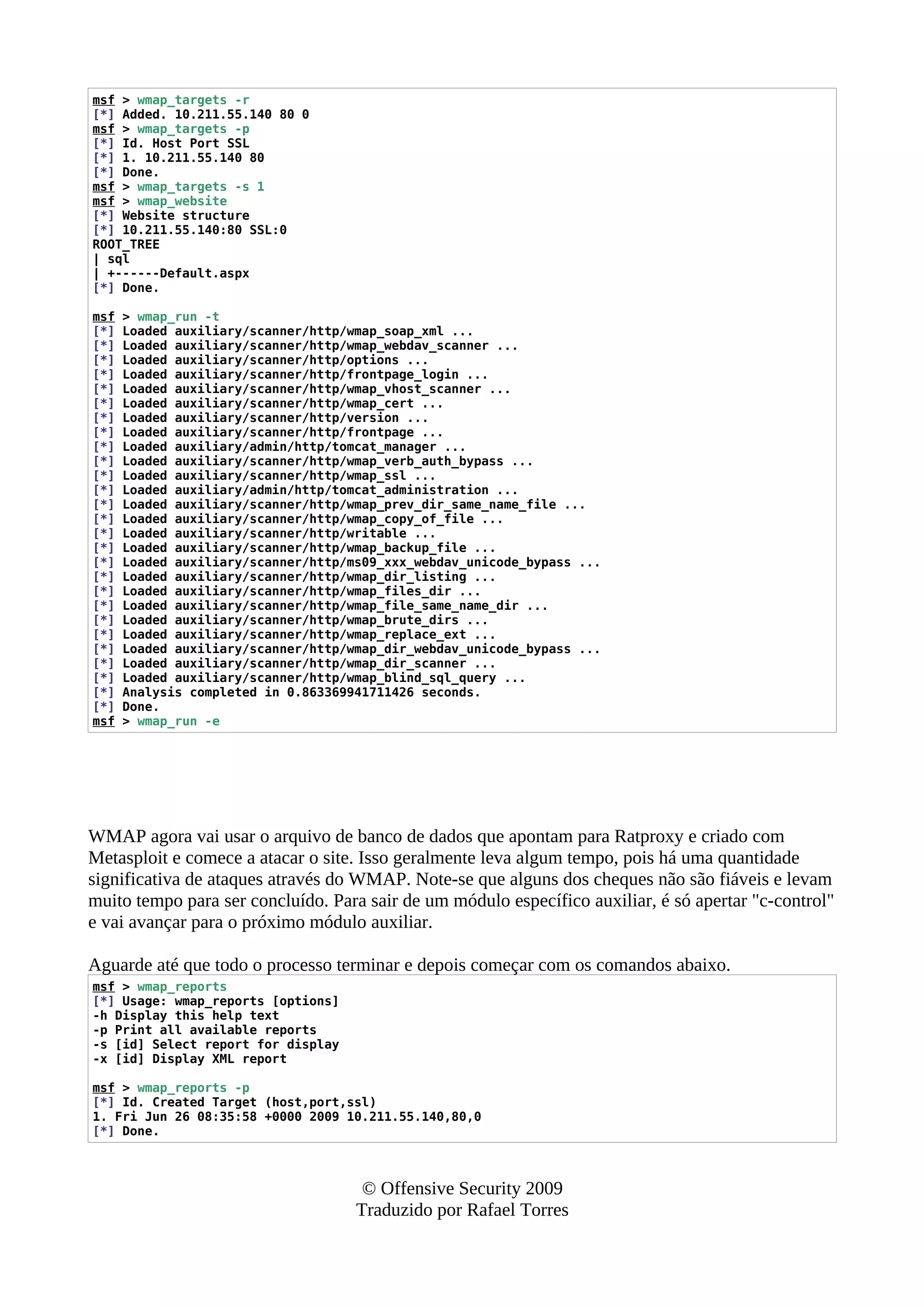 msf > wmap_targets -r
[*] Added. 10.211.55.140 80 0
msf > wmap_targets -p
[*] Id. Host Port SSL
[*] 1. 10.211.55.140 80
[*] Done.
msf > wmap_targets -s 1
msf > wmap_website
[*] Website structure
[*] 10.211.55.140:80 SSL:0
ROOT_TREE
| sql
| +------Default.aspx
[*] Done.
msf > wmap_run -t
[*] Loaded auxiliary/scanner/http/wmap_soap_xml ...
[*] Loaded auxiliary/scanner/http/wmap_webdav_scanner ...
[*] Loaded auxiliary/scanner/http/options ...
[*] Loaded auxiliary/scanner/http/frontpage_login ...
[*] Loaded auxiliary/scanner/http/wmap_vhost_scanner ...
[*] Loaded auxiliary/scanner/http/wmap_cert ...
[*] Loaded auxiliary/scanner/http/version ...
[*] Loaded auxiliary/scanner/http/frontpage ...
[*] Loaded auxiliary/admin/http/tomcat_manager ...
[*] Loaded auxiliary/scanner/http/wmap_verb_auth_bypass ...
[*] Loaded auxiliary/scanner/http/wmap_ssl ...
[*] Loaded auxiliary/admin/http/tomcat_administration ...
[*] Loaded auxiliary/scanner/http/wmap_prev_dir_same_name_file ...
[*] Loaded auxiliary/scanner/http/wmap_copy_of_file ...
[*] Loaded auxiliary/scanner/http/writable ...
[*] Loaded auxiliary/scanner/http/wmap_backup_file ...
[*] Loaded auxiliary/scanner/http/ms09_xxx_webdav_unicode_bypass ...
[*] Loaded auxiliary/scanner/http/wmap_dir_listing ...
[*] Loaded auxiliary/scanner/http/wmap_files_dir ...
[*] Loaded auxiliary/scanner/http/wmap_file_same_name_dir ...
[*] Loaded auxiliary/scanner/http/wmap_brute_dirs ...
[*] Loaded auxiliary/scanner/http/wmap_replace_ext ...
[*] Loaded auxiliary/scanner/http/wmap_dir_webdav_unicode_bypass ...
[*] Loaded auxiliary/scanner/http/wmap_dir_scanner ...
[*] Loaded auxiliary/scanner/http/wmap_blind_sql_query ...
[*] Analysis completed in 0.863369941711426 seconds.
[*] Done.
msf > wmap_run -e
WMAP agora vai usar o arquivo de banco de dados que apontam para Ratproxy e criado com
Metasploit e comece a atacar o site. Isso geralmente leva algum tempo, pois há uma quantidade
significativa de ataques através do WMAP. Note-se que alguns dos cheques não são fiáveis e levam
muito tempo para ser concluído. Para sair de um módulo específico auxiliar, é só apertar "c-control"
e vai avançar para o próximo módulo auxiliar.
Aguarde até que todo o processo terminar e depois começar com os comandos abaixo.
msf > wmap_reports
[*] Usage: wmap_reports [options]
-h Display this help text
-p Print all available reports
-s [id] Select report for display
-x [id] Display XML report
msf > wmap_reports -p
[*] Id. Created Target (host,port,ssl)
1. Fri Jun 26 08:35:58 +0000 2009 10.211.55.140,80,0
[*] Done.
© Offensive Security 2009
Traduzido por Rafael Torres
 