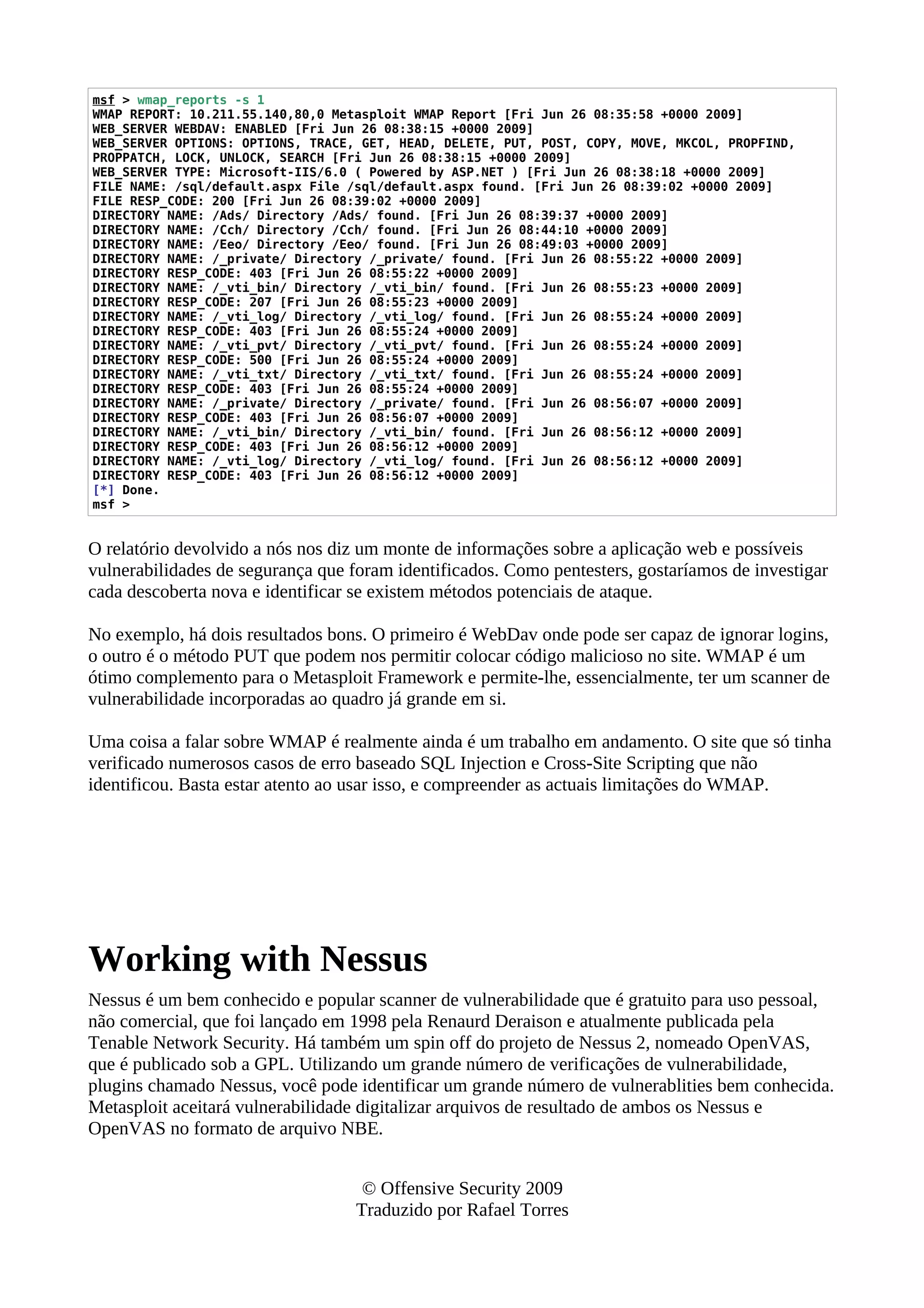 msf > wmap_reports -s 1
WMAP REPORT: 10.211.55.140,80,0 Metasploit WMAP Report [Fri Jun 26 08:35:58 +0000 2009]
WEB_SERVER WEBDAV: ENABLED [Fri Jun 26 08:38:15 +0000 2009]
WEB_SERVER OPTIONS: OPTIONS, TRACE, GET, HEAD, DELETE, PUT, POST, COPY, MOVE, MKCOL, PROPFIND,
PROPPATCH, LOCK, UNLOCK, SEARCH [Fri Jun 26 08:38:15 +0000 2009]
WEB_SERVER TYPE: Microsoft-IIS/6.0 ( Powered by ASP.NET ) [Fri Jun 26 08:38:18 +0000 2009]
FILE NAME: /sql/default.aspx File /sql/default.aspx found. [Fri Jun 26 08:39:02 +0000 2009]
FILE RESP_CODE: 200 [Fri Jun 26 08:39:02 +0000 2009]
DIRECTORY NAME: /Ads/ Directory /Ads/ found. [Fri Jun 26 08:39:37 +0000 2009]
DIRECTORY NAME: /Cch/ Directory /Cch/ found. [Fri Jun 26 08:44:10 +0000 2009]
DIRECTORY NAME: /Eeo/ Directory /Eeo/ found. [Fri Jun 26 08:49:03 +0000 2009]
DIRECTORY NAME: /_private/ Directory /_private/ found. [Fri Jun 26 08:55:22 +0000 2009]
DIRECTORY RESP_CODE: 403 [Fri Jun 26 08:55:22 +0000 2009]
DIRECTORY NAME: /_vti_bin/ Directory /_vti_bin/ found. [Fri Jun 26 08:55:23 +0000 2009]
DIRECTORY RESP_CODE: 207 [Fri Jun 26 08:55:23 +0000 2009]
DIRECTORY NAME: /_vti_log/ Directory /_vti_log/ found. [Fri Jun 26 08:55:24 +0000 2009]
DIRECTORY RESP_CODE: 403 [Fri Jun 26 08:55:24 +0000 2009]
DIRECTORY NAME: /_vti_pvt/ Directory /_vti_pvt/ found. [Fri Jun 26 08:55:24 +0000 2009]
DIRECTORY RESP_CODE: 500 [Fri Jun 26 08:55:24 +0000 2009]
DIRECTORY NAME: /_vti_txt/ Directory /_vti_txt/ found. [Fri Jun 26 08:55:24 +0000 2009]
DIRECTORY RESP_CODE: 403 [Fri Jun 26 08:55:24 +0000 2009]
DIRECTORY NAME: /_private/ Directory /_private/ found. [Fri Jun 26 08:56:07 +0000 2009]
DIRECTORY RESP_CODE: 403 [Fri Jun 26 08:56:07 +0000 2009]
DIRECTORY NAME: /_vti_bin/ Directory /_vti_bin/ found. [Fri Jun 26 08:56:12 +0000 2009]
DIRECTORY RESP_CODE: 403 [Fri Jun 26 08:56:12 +0000 2009]
DIRECTORY NAME: /_vti_log/ Directory /_vti_log/ found. [Fri Jun 26 08:56:12 +0000 2009]
DIRECTORY RESP_CODE: 403 [Fri Jun 26 08:56:12 +0000 2009]
[*] Done.
msf >
O relatório devolvido a nós nos diz um monte de informações sobre a aplicação web e possíveis
vulnerabilidades de segurança que foram identificados. Como pentesters, gostaríamos de investigar
cada descoberta nova e identificar se existem métodos potenciais de ataque.
No exemplo, há dois resultados bons. O primeiro é WebDav onde pode ser capaz de ignorar logins,
o outro é o método PUT que podem nos permitir colocar código malicioso no site. WMAP é um
ótimo complemento para o Metasploit Framework e permite-lhe, essencialmente, ter um scanner de
vulnerabilidade incorporadas ao quadro já grande em si.
Uma coisa a falar sobre WMAP é realmente ainda é um trabalho em andamento. O site que só tinha
verificado numerosos casos de erro baseado SQL Injection e Cross-Site Scripting que não
identificou. Basta estar atento ao usar isso, e compreender as actuais limitações do WMAP.
Working with Nessus
Nessus é um bem conhecido e popular scanner de vulnerabilidade que é gratuito para uso pessoal,
não comercial, que foi lançado em 1998 pela Renaurd Deraison e atualmente publicada pela
Tenable Network Security. Há também um spin off do projeto de Nessus 2, nomeado OpenVAS,
que é publicado sob a GPL. Utilizando um grande número de verificações de vulnerabilidade,
plugins chamado Nessus, você pode identificar um grande número de vulnerablities bem conhecida.
Metasploit aceitará vulnerabilidade digitalizar arquivos de resultado de ambos os Nessus e
OpenVAS no formato de arquivo NBE.
© Offensive Security 2009
Traduzido por Rafael Torres
 