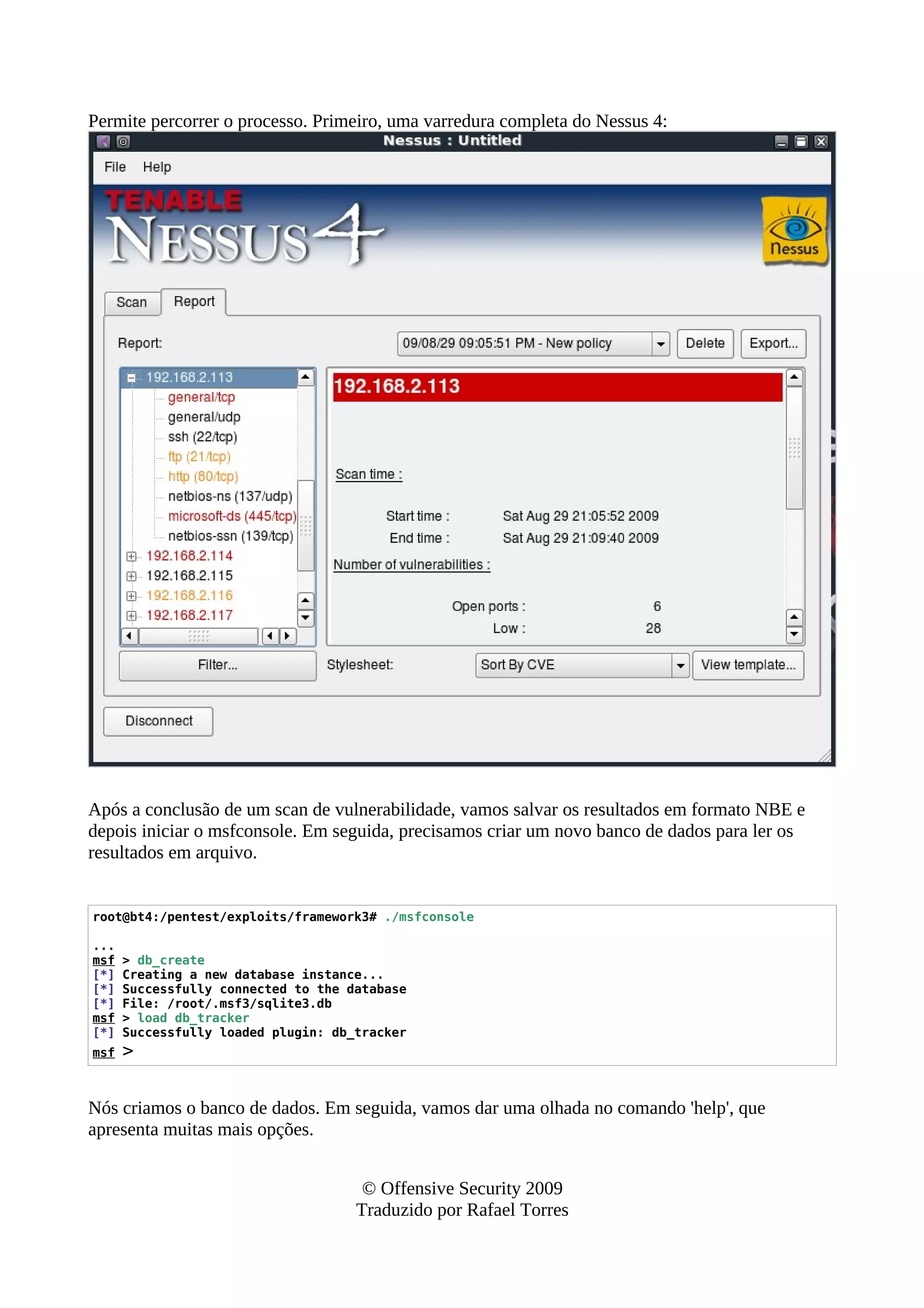 Permite percorrer o processo. Primeiro, uma varredura completa do Nessus 4:
Após a conclusão de um scan de vulnerabilidade, vamos salvar os resultados em formato NBE e
depois iniciar o msfconsole. Em seguida, precisamos criar um novo banco de dados para ler os
resultados em arquivo.
root@bt4:/pentest/exploits/framework3# ./msfconsole
...
msf > db_create
[*] Creating a new database instance...
[*] Successfully connected to the database
[*] File: /root/.msf3/sqlite3.db
msf > load db_tracker
[*] Successfully loaded plugin: db_tracker
msf >
Nós criamos o banco de dados. Em seguida, vamos dar uma olhada no comando 'help', que
apresenta muitas mais opções.
© Offensive Security 2009
Traduzido por Rafael Torres
 