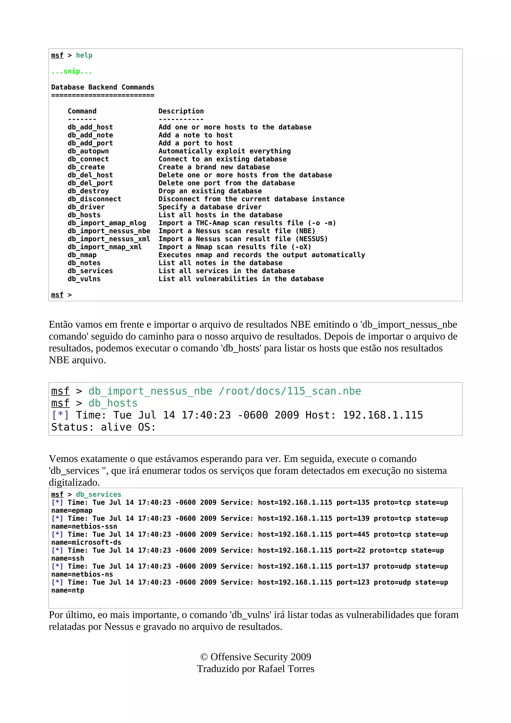 msf > help
...snip...
Database Backend Commands
=========================
Command Description
------- -----------
db_add_host Add one or more hosts to the database
db_add_note Add a note to host
db_add_port Add a port to host
db_autopwn Automatically exploit everything
db_connect Connect to an existing database
db_create Create a brand new database
db_del_host Delete one or more hosts from the database
db_del_port Delete one port from the database
db_destroy Drop an existing database
db_disconnect Disconnect from the current database instance
db_driver Specify a database driver
db_hosts List all hosts in the database
db_import_amap_mlog Import a THC-Amap scan results file (-o -m)
db_import_nessus_nbe Import a Nessus scan result file (NBE)
db_import_nessus_xml Import a Nessus scan result file (NESSUS)
db_import_nmap_xml Import a Nmap scan results file (-oX)
db_nmap Executes nmap and records the output automatically
db_notes List all notes in the database
db_services List all services in the database
db_vulns List all vulnerabilities in the database
msf >
Então vamos em frente e importar o arquivo de resultados NBE emitindo o 'db_import_nessus_nbe
comando' seguido do caminho para o nosso arquivo de resultados. Depois de importar o arquivo de
resultados, podemos executar o comando 'db_hosts' para listar os hosts que estão nos resultados
NBE arquivo.
msf > db_import_nessus_nbe /root/docs/115_scan.nbe
msf > db_hosts
[*] Time: Tue Jul 14 17:40:23 -0600 2009 Host: 192.168.1.115
Status: alive OS:
Vemos exatamente o que estávamos esperando para ver. Em seguida, execute o comando
'db_services ", que irá enumerar todos os serviços que foram detectados em execução no sistema
digitalizado.
msf > db_services
[*] Time: Tue Jul 14 17:40:23 -0600 2009 Service: host=192.168.1.115 port=135 proto=tcp state=up
name=epmap
[*] Time: Tue Jul 14 17:40:23 -0600 2009 Service: host=192.168.1.115 port=139 proto=tcp state=up
name=netbios-ssn
[*] Time: Tue Jul 14 17:40:23 -0600 2009 Service: host=192.168.1.115 port=445 proto=tcp state=up
name=microsoft-ds
[*] Time: Tue Jul 14 17:40:23 -0600 2009 Service: host=192.168.1.115 port=22 proto=tcp state=up
name=ssh
[*] Time: Tue Jul 14 17:40:23 -0600 2009 Service: host=192.168.1.115 port=137 proto=udp state=up
name=netbios-ns
[*] Time: Tue Jul 14 17:40:23 -0600 2009 Service: host=192.168.1.115 port=123 proto=udp state=up
name=ntp
Por último, eo mais importante, o comando 'db_vulns' irá listar todas as vulnerabilidades que foram
relatadas por Nessus e gravado no arquivo de resultados.
© Offensive Security 2009
Traduzido por Rafael Torres
 