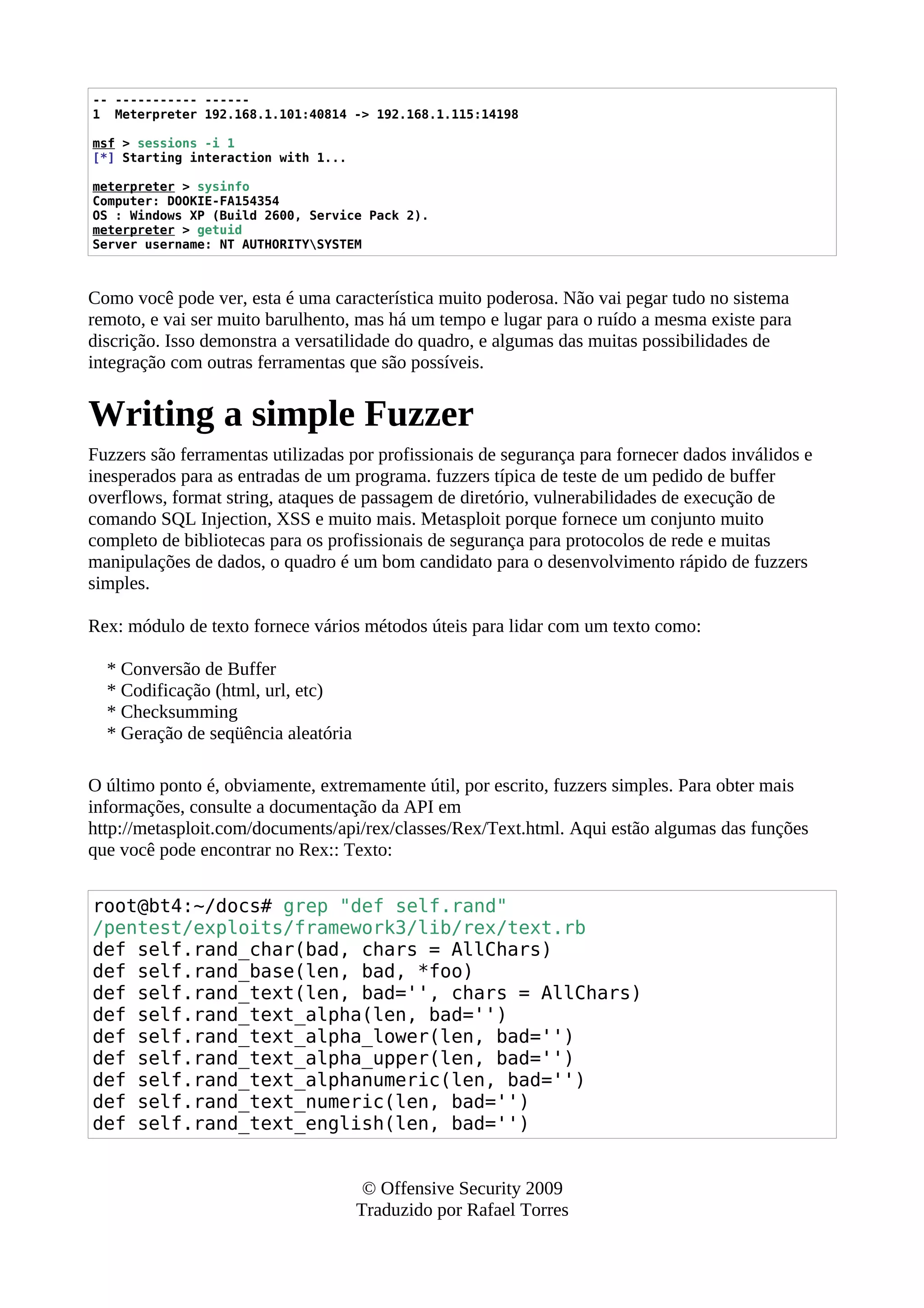 -- ----------- ------
1 Meterpreter 192.168.1.101:40814 -> 192.168.1.115:14198
msf > sessions -i 1
[*] Starting interaction with 1...
meterpreter > sysinfo
Computer: DOOKIE-FA154354
OS : Windows XP (Build 2600, Service Pack 2).
meterpreter > getuid
Server username: NT AUTHORITYSYSTEM
Como você pode ver, esta é uma característica muito poderosa. Não vai pegar tudo no sistema
remoto, e vai ser muito barulhento, mas há um tempo e lugar para o ruído a mesma existe para
discrição. Isso demonstra a versatilidade do quadro, e algumas das muitas possibilidades de
integração com outras ferramentas que são possíveis.
Writing a simple Fuzzer
Fuzzers são ferramentas utilizadas por profissionais de segurança para fornecer dados inválidos e
inesperados para as entradas de um programa. fuzzers típica de teste de um pedido de buffer
overflows, format string, ataques de passagem de diretório, vulnerabilidades de execução de
comando SQL Injection, XSS e muito mais. Metasploit porque fornece um conjunto muito
completo de bibliotecas para os profissionais de segurança para protocolos de rede e muitas
manipulações de dados, o quadro é um bom candidato para o desenvolvimento rápido de fuzzers
simples.
Rex: módulo de texto fornece vários métodos úteis para lidar com um texto como:
* Conversão de Buffer
* Codificação (html, url, etc)
* Checksumming
* Geração de seqüência aleatória
O último ponto é, obviamente, extremamente útil, por escrito, fuzzers simples. Para obter mais
informações, consulte a documentação da API em
http://metasploit.com/documents/api/rex/classes/Rex/Text.html. Aqui estão algumas das funções
que você pode encontrar no Rex:: Texto:
root@bt4:~/docs# grep "def self.rand"
/pentest/exploits/framework3/lib/rex/text.rb
def self.rand_char(bad, chars = AllChars)
def self.rand_base(len, bad, *foo)
def self.rand_text(len, bad='', chars = AllChars)
def self.rand_text_alpha(len, bad='')
def self.rand_text_alpha_lower(len, bad='')
def self.rand_text_alpha_upper(len, bad='')
def self.rand_text_alphanumeric(len, bad='')
def self.rand_text_numeric(len, bad='')
def self.rand_text_english(len, bad='')
© Offensive Security 2009
Traduzido por Rafael Torres
 
