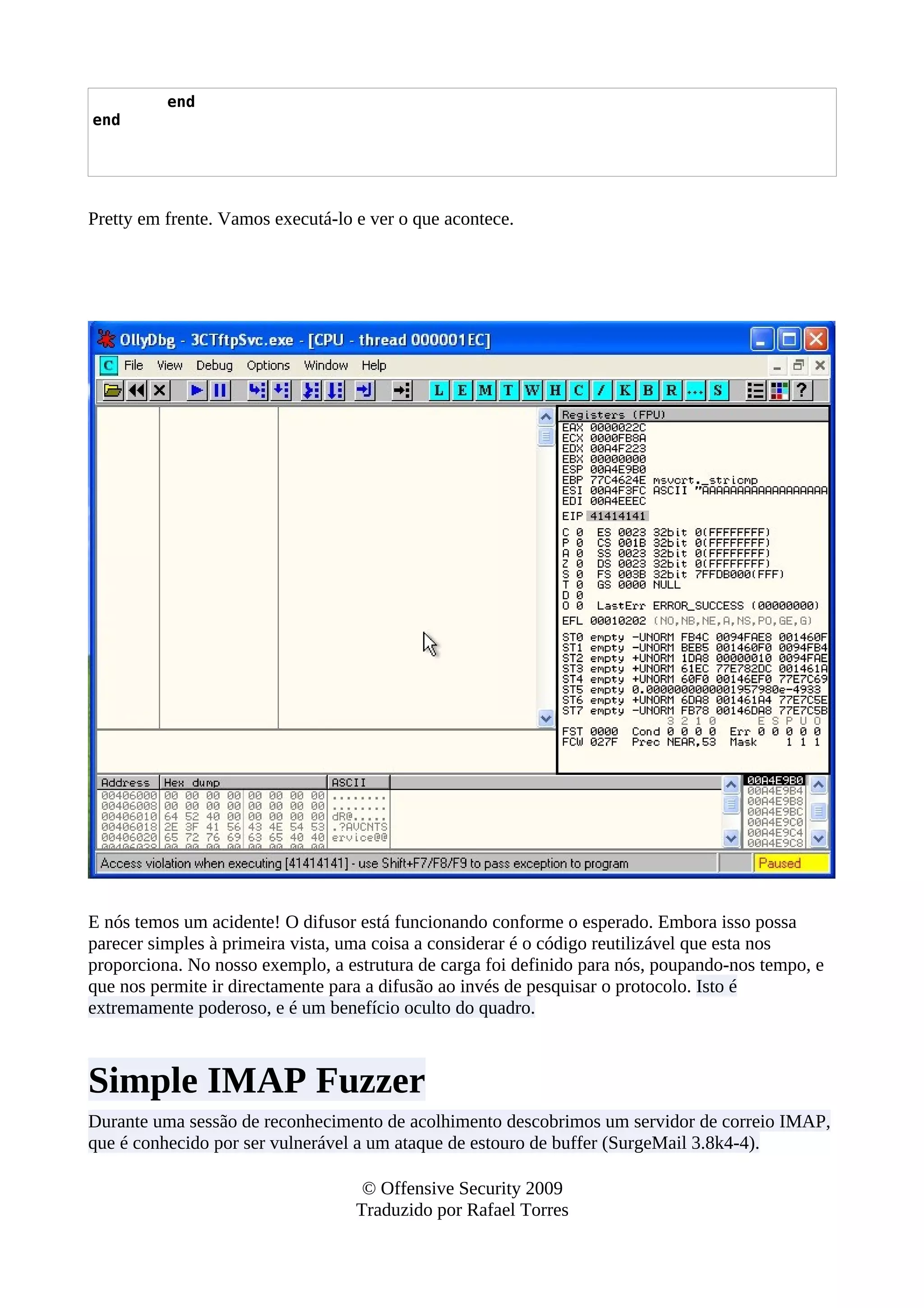 end
end
Pretty em frente. Vamos executá-lo e ver o que acontece.
E nós temos um acidente! O difusor está funcionando conforme o esperado. Embora isso possa
parecer simples à primeira vista, uma coisa a considerar é o código reutilizável que esta nos
proporciona. No nosso exemplo, a estrutura de carga foi definido para nós, poupando-nos tempo, e
que nos permite ir directamente para a difusão ao invés de pesquisar o protocolo. Isto é
extremamente poderoso, e é um benefício oculto do quadro.
Simple IMAP Fuzzer
Durante uma sessão de reconhecimento de acolhimento descobrimos um servidor de correio IMAP,
que é conhecido por ser vulnerável a um ataque de estouro de buffer (SurgeMail 3.8k4-4).
© Offensive Security 2009
Traduzido por Rafael Torres
 
