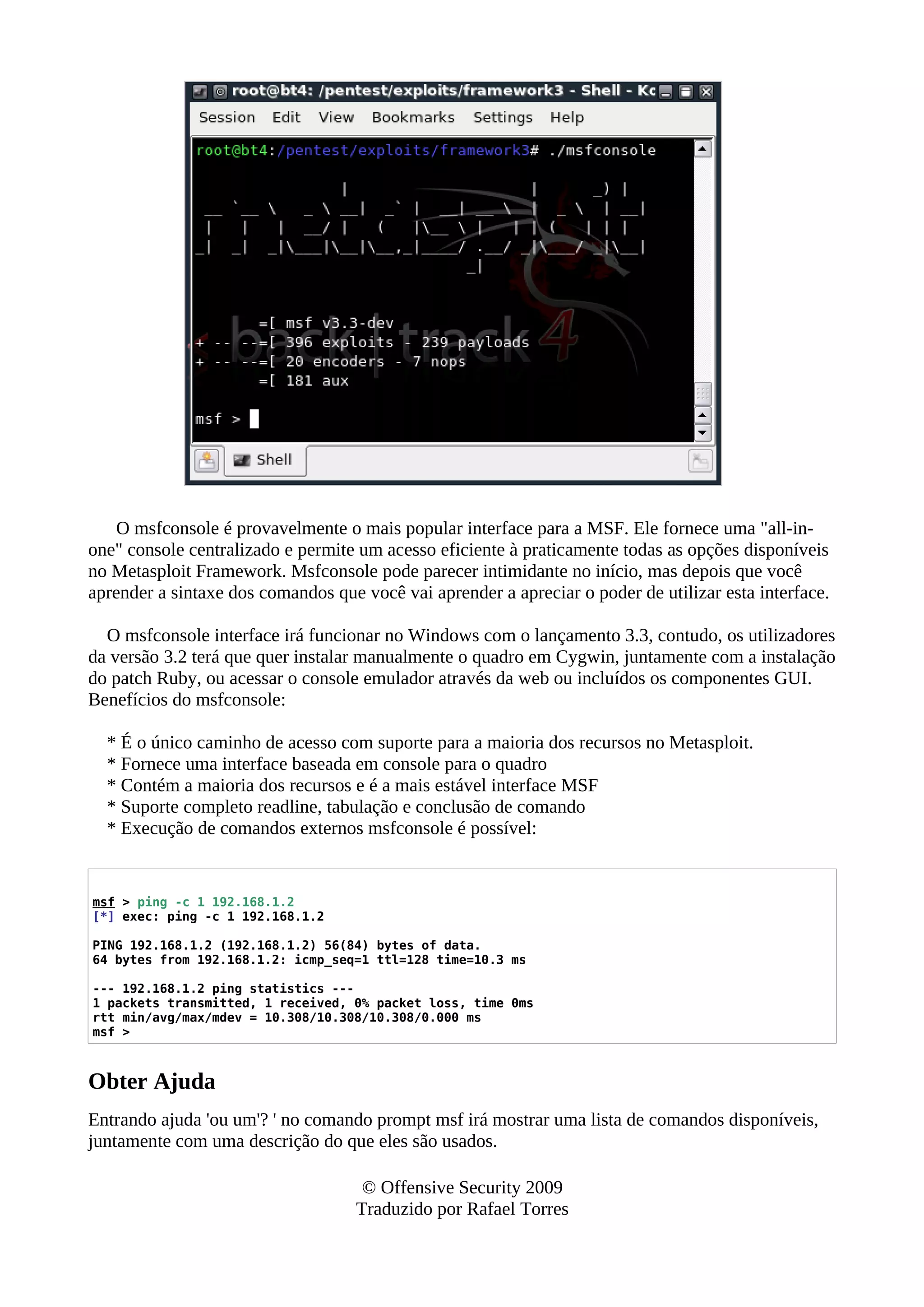 O msfconsole é provavelmente o mais popular interface para a MSF. Ele fornece uma "all-in-
one" console centralizado e permite um acesso eficiente à praticamente todas as opções disponíveis
no Metasploit Framework. Msfconsole pode parecer intimidante no início, mas depois que você
aprender a sintaxe dos comandos que você vai aprender a apreciar o poder de utilizar esta interface.
O msfconsole interface irá funcionar no Windows com o lançamento 3.3, contudo, os utilizadores
da versão 3.2 terá que quer instalar manualmente o quadro em Cygwin, juntamente com a instalação
do patch Ruby, ou acessar o console emulador através da web ou incluídos os componentes GUI.
Benefícios do msfconsole:
* É o único caminho de acesso com suporte para a maioria dos recursos no Metasploit.
* Fornece uma interface baseada em console para o quadro
* Contém a maioria dos recursos e é a mais estável interface MSF
* Suporte completo readline, tabulação e conclusão de comando
* Execução de comandos externos msfconsole é possível:
msf > ping -c 1 192.168.1.2
[*] exec: ping -c 1 192.168.1.2
PING 192.168.1.2 (192.168.1.2) 56(84) bytes of data.
64 bytes from 192.168.1.2: icmp_seq=1 ttl=128 time=10.3 ms
--- 192.168.1.2 ping statistics ---
1 packets transmitted, 1 received, 0% packet loss, time 0ms
rtt min/avg/max/mdev = 10.308/10.308/10.308/0.000 ms
msf >
Obter Ajuda
Entrando ajuda 'ou um'? ' no comando prompt msf irá mostrar uma lista de comandos disponíveis,
juntamente com uma descrição do que eles são usados.
© Offensive Security 2009
Traduzido por Rafael Torres
 